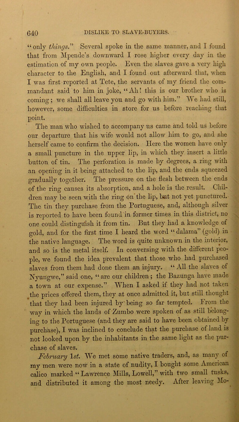 “only things.” Several spoke in the same manner, and I found that from Mpende’s downward I rose higher every day in the estimation of my own people. Even the slaves gave a very high character to the English, and I found out afterward that, when I was first reported at Tete, the servants of my friend the com- mandant said to him in joke, “Ah! this is our brother who is coming ; we shall all leave you and go with him.” We had still, however, some difficulties in store for us before reaching that point. The man who wished to accompany us came and told us before our departure that his wife would not allow him to go, and she herself came to confirm the decision. Here the women have only a small puncture in the upper lip, in which they insert a little button of tin. The perforation is made by degrees, a ring with an opening in it being attached to the lip, and the ends squeezed gradually together. The pressure on the flesh between the ends of the ring causes its absorption, and a hole is the result. Chil- dren may be seen with the ring on the lip, but not yet punctured. The tin they purchase from the Portuguese, and, although silver is reported to have been found in former times in this district, no one could distinguish it from tin. But they had a knowledge of gold, and for the first time I heard the word “ dalama” (gold) in the native language. The word is quite unknown in the interior, and so is the metal itself. In conversing with the different peo- ple, we found the idea prevalent that those who had purchased slaves from them had done them an injury. “ All the slaves of Nyungwe,” said one, “ are our children ; the Bazunga have made a town at our expense.” When I asked if they had not taken the prices offered them, they at once admitted it, but still thought that they had been injured by being so far tempted. From the way in which the lands of Zumbo were spoken of as still belong- ing to the Portuguese (and they are said to have been obtained by purchase), I was inclined to conclude that the purchase of land is not looked upon by the inhabitants in the same light as the pur- chase of slaves. February 1st. We met some native traders, and, as many of my men were now in a state of nudity, I bought some American calico marked “ Lawrence Mills, Lowell,” with two small tusks, and distributed it among the most needy. After leaving Mo-