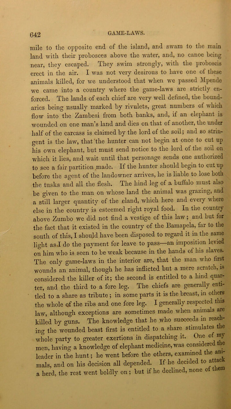 GAME-LAWS. mile to the opposite end of the island, and swam to the main land with their probosces above the water, and, no canoe being near, they escaped. They swim strongly, with the proboscis erect in the air. I was not very desirous to have one of these animals killed, for we understood that when we passed Mpende we came into a country where the game-laws are strictly en- forced. The lands of each chief are very well defined, the bound- aries being usually marked by rivulets, great numbers of which flow into the Zambesi from both banks, and, if an elephant is wounded on one man’s land and dies on that of another, the under half of the carcass is claimed by the lord of the soil; and so strin- gent is the law, that the hunter can not begin at once to cut up his own elephant, but must send notice to the lord of the soil on which it lies, and wait until that personage sends one authorized to see a fair partition made. If the hunter should begin to cut up before the agent of the landowner arrives, he is liable to lose both the tusks and all the flesh. The hind leg of a buffalo must also be given to the man on whose land the animal was grazing, and a still larger quantity of the eland, which here and every where else in the country is esteemed right royal food. In the country above Zumbo we did not find a vestige of this law; and but for the fact that it existed in the country of the Bamapela, far to the south of this, I should have been disposed to regard it in the same light as.I do the payment for leave to pass—an imposition levied on him who is seen to be weak because in the hands of his slaves. The only game-laws in the interior are, that the man who first wounds an animal, though he has inflicted but a mere scratch, is considered the killer of it; the second is entitled to a limd quar- ter, and the third to a fore leg. The chiefs are generally enti- tled to a share as tribute ; in some parts it is the breast, in others the whole of the ribs and one fore leg. I generally respected this law, although exceptions are sometimes made when animals are killed by guns. The knowledge that he who suoceeds in reach- ing the wounded beast first is entitled to a share stimulates the whole party to greater exertions in dispatching it. One of my men, having a knowledge of elephant medicine, was considered the leader in the hunt; he went before the others, examined the am mals, and on his decision all depended. If he decided to attac a herd, the rest went boldly on ; but if he declined, none of them