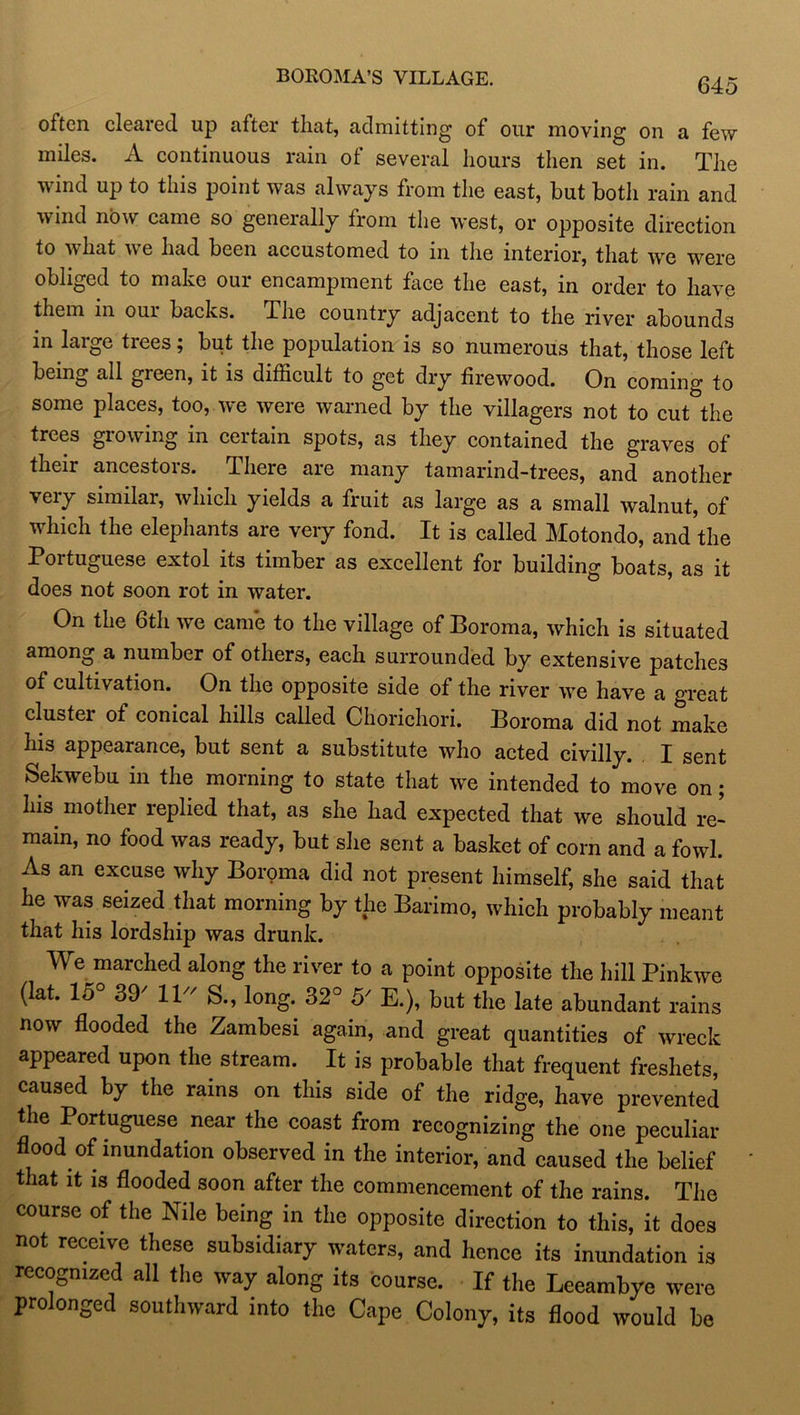 BOROMA’S VILLAGE. often, cleared up after that, admitting of our moving on a few miles. A continuous rain ot several hours then set in. The v ind up to this point was always from the east, but both rain and wind now came so generally from the west, or opposite direction to what we had been accustomed to in the interior, that we were obliged to make our encampment face the east, in order to have them in our backs. The country adjacent to the river abounds in laige tiees; but the population is so numerous that, those left being all green, it is difficult to get dry firewood. On coming to some places, too, we were warned by the villagers not to cut the trees growing in certain spots, as they contained the graves of their ancestors. There are many tamarind-trees, and another very similar, which yields a fruit as large as a small walnut, of which the elephants are very fond. It is called Motondo, and the Portuguese extol its timber as excellent for building boats, as it does not soon rot in water. On the 6th we came to the village of Boroma, which is situated among a number of others, each surrounded by extensive patches of cultivation. On the opposite side of the river we have a great cluster of conical hills called Chorichori. Boroma did not make his appearance, but sent a substitute who acted civilly. I sent Sekwebu in the morning to state that we intended to move on; his mother replied that, as she had expected that we should re- main, no food was ready, but she sent a basket of corn and a fowl. As an excuse why Boroma did not present himself, she said that he was seized that morning by the Barimo, which probably meant that his lordship was drunk. We marched along the river to a point opposite the hill Pinkwe (lat. 15° 39/ 11- S., long. 32° 5' E.), but the late abundant rains now flooded the Zambesi again, and great quantities of wreck appeared upon the stream. It is probable that frequent freshets, caused by the rains on this side of the ridge, have prevented the Portuguese near the coast from recognizing the one peculiar flood of inundation observed in the interior, and caused the belief that it is flooded soon after the commencement of the rains. The course of the Nile being in the opposite direction to this, it does not receive these subsidiary waters, and hence its inundation is recognized all the way along its course. If the Leeambye were prolonged southward into the Cape Colony, its flood would be