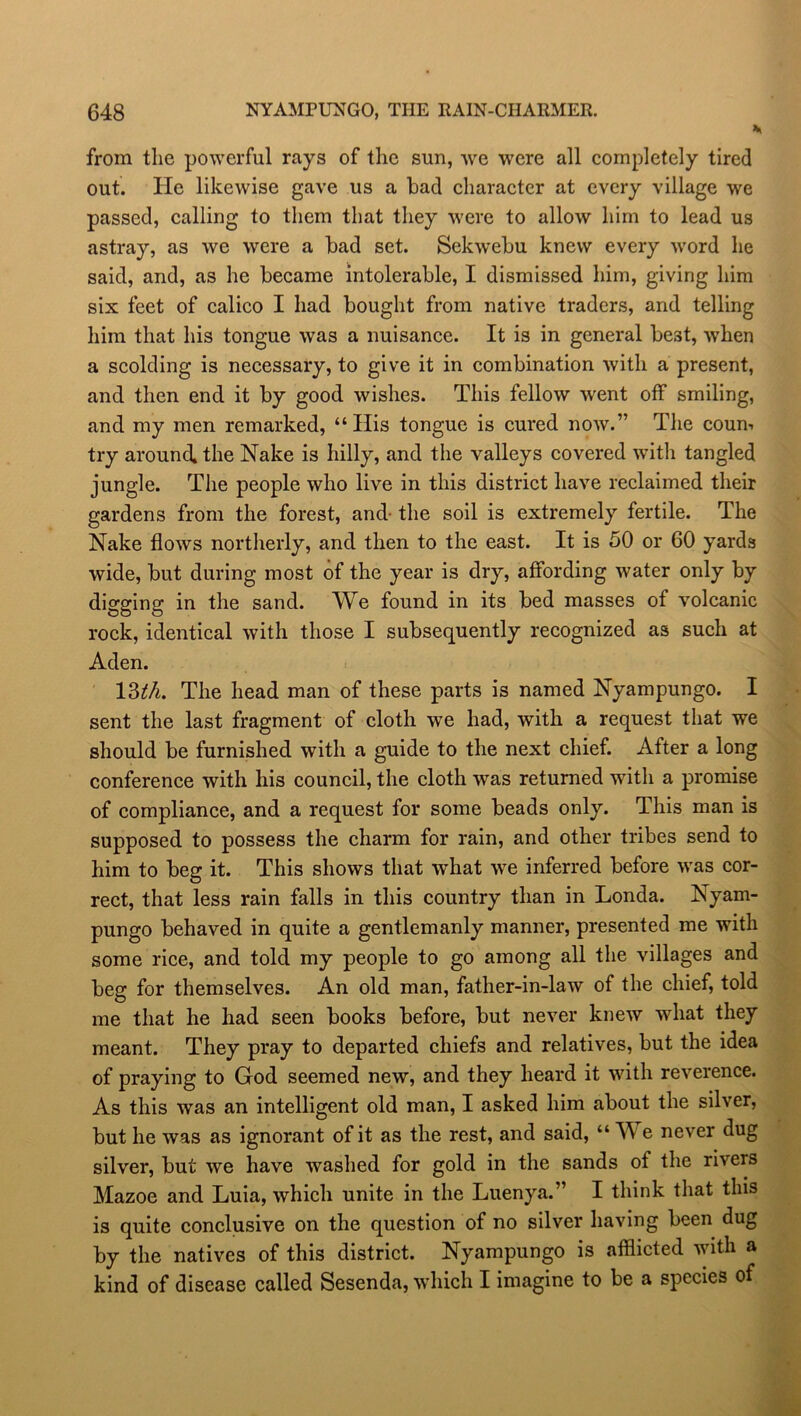 from the powerful rays of the sun, we were all completely tired out. He likewise gave us a bad character at every village we passed, calling to them that they were to allow him to lead us astray, as we were a bad set. Sekwebu knew every word he said, and, as he became intolerable, I dismissed him, giving him six feet of calico I had bought from native traders, and telling him that his tongue was a nuisance. It is in general best, when a scolding is necessary, to give it in combination with a present, and then end it by good wishes. This fellow went off smiling, and my men remarked, “His tongue is cured now.” The count try around, the Nake is hilly, and the valleys covered with tangled jungle. The people who live in this district have reclaimed their gardens from the forest, and- the soil is extremely fertile. The Nake flows northerly, and then to the east. It is 50 or 60 yards wide, but during most of the year is dry, affording water only by digging in the sand. We found in its bed masses of volcanic rock, identical with those I subsequently recognized as such at Aden. 13th. The head man of these parts is named Nyampungo. I sent the last fragment of cloth we had, with a request that we should be furnished with a guide to the next chief. After a long conference with his council, the cloth was returned with a promise of compliance, and a request for some beads only. This man is supposed to possess the charm for rain, and other tribes send to him to beg it. This shows that what we inferred before was cor- rect, that less rain falls in this country than in Londa. Nyam- pungo behaved in quite a gentlemanly manner, presented me with some rice, and told my people to go among all the villages and beg for themselves. An old man, father-in-law of the chief, told me that he had seen books before, but never knew what they meant. They pray to departed chiefs and relatives, but the idea of praying to God seemed new, and they heard it with reverence. As this was an intelligent old man, I asked him about the silver, but he was as ignorant of it as the rest, and said, “We never dug silver, but we have washed for gold in the sands ot the rivers Mazoe and Luia, which unite in the Luenya.” I think that this is quite conclusive on the question of no silver having been dug by the natives of this district. Nyampungo is afflicted with a kind of disease called Sesenda, which I imagine to be a species of