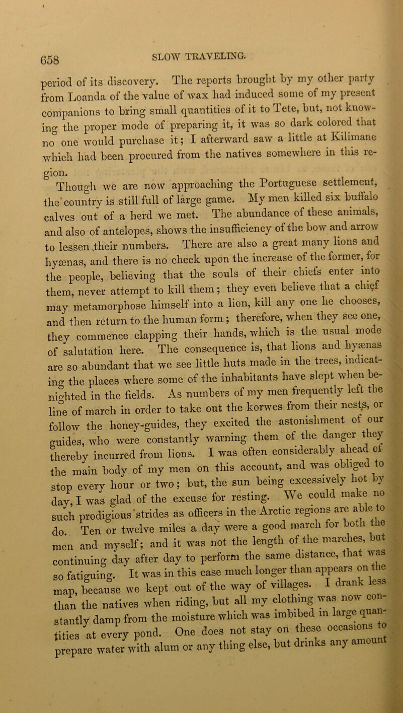 SLOW TRAVELING. period of its discovery. The reports brought by my other party from Loanda of the value of wax had induced some of my present companions to bring small quantities of it to 1 ete, but, not know- ing the proper mode of preparing it, it was so dark colored that no one would purchase it; I afterward saw a little at Kilimane which had been procured from the natives somewhere in this re- gion. Though we are now approaching the Portuguese settlement, the'country is still full of large game. My men killed six buffalo calves out of a herd we met. The abundance of these animals, and also of antelopes, shows the insufficiency of the bow and arrow to lessen .their numbers. There are also a great many lions and hyaenas, and there is no check upon the increase of the former, for the people, believing that the souls of their chiefs enter into them, never attempt to kill them; they even believe that a chief may metamorphose himself into a lion, kill any one he chooses, and then return to the human form ; therefore, when they see one, they commence clapping their hands, which is the usual mode of salutation here. The consequence is, that lions and hyaenas are so abundant that we see little huts made in the trees, indicat- ing the places where some of the inhabitants have slept when be- nio-hted in the fields. As numbers of my men frequently left the line of march in order to take out the korwes from their nests, or follow the honey-guides, they excited the astonishment of our guides, who were constantly warning them of the danger they thereby incurred from lions. I was often considerably ahead of the main body of my men on this account, and was ob lge to stop every hour or two; but, the sun being excessively hot by day, I was glad of the excuse for resting. We could make no such prodigious'strides as officers in the Arctic regions are able to do Ten or twelve miles a day were a good march for both t le men and myself; and it was not the length of the marches, but continuing day after day to perform the same distance, that was so fatiguing. It was in this case much longer than appears on the map, because we kept out of the way of villages. I drank less than the natives when riding, but all my clothing was now con- stantly damp from the moisture which was imbibed in larg. q titles at every pond. One does not stay on these occasions to prepare water with alum or any thing else, but drinks any amoun