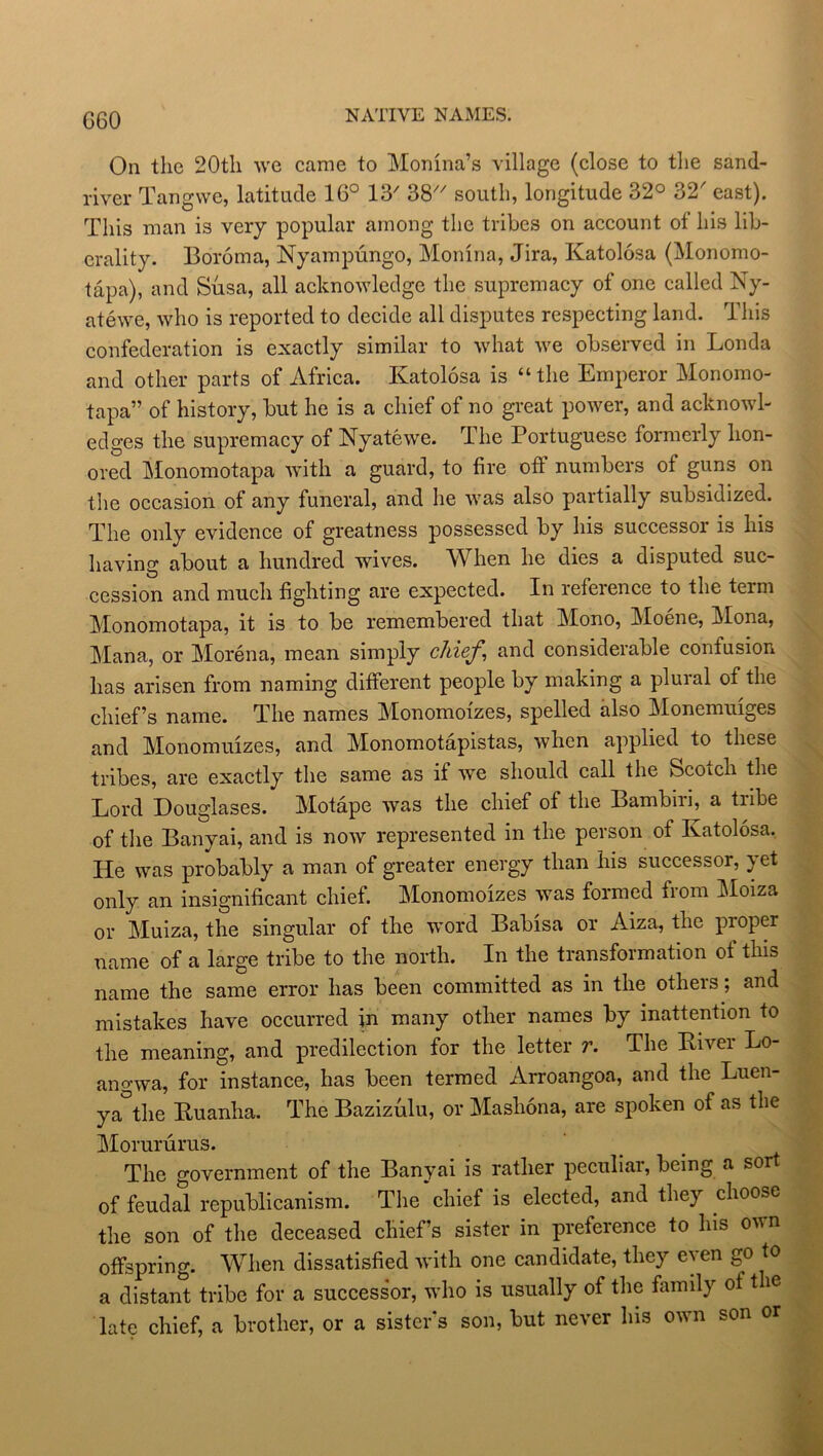 G60 NATIVE NAMES. On the 20th we came to Monina’s village (close to the sand- river Tangvve, latitude 16° 13' 38 south, longitude 32° 32' east). This man is very popular among the tribes on account ot his lib- erality. Boroma, Nyampungo, Monina, Jira, Katolosa (Monomo- tapa), and Susa, all acknowledge the supremacy of one called Ny- atewe, who is reported to decide all disputes respecting land. This confederation is exactly similar to what we observed in Londa and other parts of Africa. Katolosa is “the Emperor Monomo- tapa” of history, but he is a chief of no great power, and acknowl- edges the supremacy of Nyatewe. The Portuguese formerly hon- ored Monomotapa with a guard, to fire oft numbers of guns on the occasion of any funeral, and he was also partially subsidized. The only evidence of greatness possessed by his successor is his having about a hundred wives. When he dies a disputed suc- cession and much fighting are expected. In reference to the term Monomotapa, it is to be remembered that Mono, Moene, Mona, Mana, or Morena, mean simply chief, and considerable confusion has arisen from naming different people by making a plural of the chief’s name. The names Monomofzes, spelled also Monemuiges and Monomuizes, and Monomotapistas, when applied to these tribes, are exactly the same as if we should call the Scotch the Lord Douglases. Motape was the chief of the Bambiri, a tribe of the Banyai, and is now represented in the person of Katolosa. He was probably a man of greater energy than his successor, yet only an insignificant chief. Monomoizes was formed from Moiza or Muiza, the singular of the word Babisa or Aiza, the proper name of a large tribe to the north. In the transformation of this name the same error has been committed as in the others; and mistakes have occurred in many other names by inattention to the meaning, and predilection for the letter r. The Kiver Lo- angwa, for instance, has been termed Arroangoa, and the Luen- ya the Kuanha. The Bazizulu, or Mashona, are spoken of as the Morururus. The government of the Banyai is rather peculiar, being a sort of feudal republicanism. The'chief is elected, and they choose the son of the deceased chief’s sister in preference to his own offspring. When dissatisfied with one candidate, they even go to a distant tribe for a successor, who is usually of the family ot t ie late chief, a brother, or a sister’s son, but never his own son or