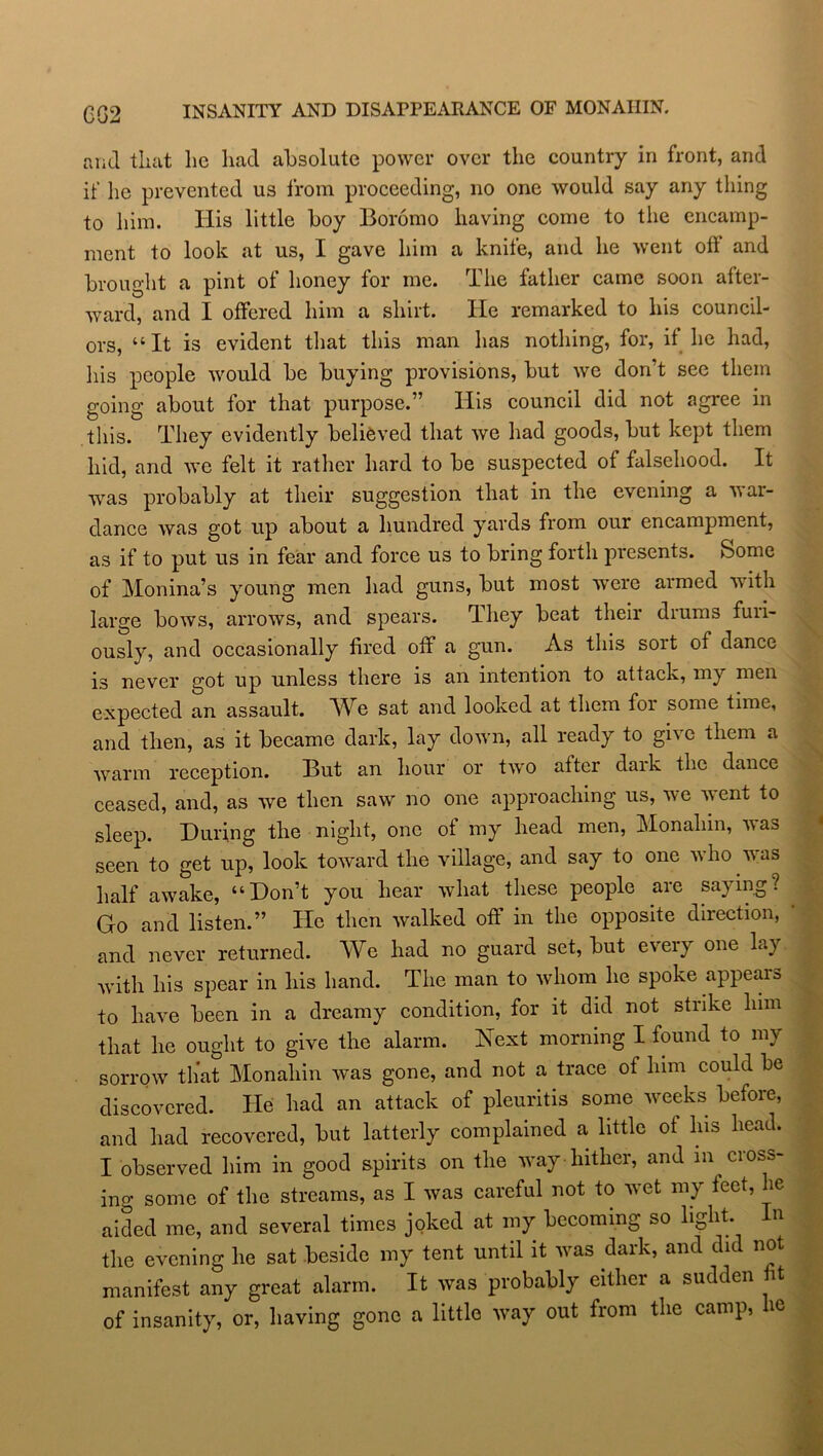 (3(52 INSANITY AND DISAPPEARANCE OF MONAIIIN. and that he had absolute power over the country in front, and if he prevented us from proceeding, no one would say any thing to him. Iiis little boy Boromo having come to the encamp- ment to look at us, I gave him a knife, and he went off and brought a pint of honey for me. The father came soon after- ward, and I offered him a shirt. He remarked to his council- ors, “It is evident that this man has nothing, for, if he had, his people would be buying provisions, but we don’t see them going about for that purpose.” His council did not agree in this. They evidently believed that we had goods, but kept them hid, and we felt it rather hard to be suspected of falsehood. It was probably at their suggestion that in the evening a war- dance was got up about a hundred yards from our encampment, as if to put us in fear and force us to bring forth presents. Some of Monina’s young men had guns, but most were armed with large bows, arrows, and spears. They beat their drums furi- ously, and occasionally fired off a gun. As this sort of dance is never got up unless there is an intention to attack, my men expected an assault. We sat and looked at them for some time, and then, as it became dark, lay down, all ready to give them a warm reception. But an hour or two after dark the dance ceased, and, as we then saw no one approaching us, we went to sleep. During the night, one of my head men, Monaliin, was seen to get up, look toward the village, and say to one who was half awake, “Don’t you hear what these people are saying? Go and listen.” He then walked off in the opposite direction, and never returned. We had no guard set, but every one lay with his spear in his hand. The man to whom he spoke appears to have been in a dreamy condition, for it did not strike him that he ought to give the alarm. Next morning I found to my sorrow that Monaliin was gone, and not a trace of him could be discovered. He had an attack of pleuritis some weeks before, and had recovered, but latterly complained a little ot his head. I observed him in good spirits on the way hither, and in cross- ino- some of the streams, as I was careful not to wet my feet, lie aided me, and several times joked at my becoming so light In the evening he sat beside my tent until it was dark, and did not manifest any great alarm. It was probably either a sudden fit of insanity, or, having gone a little way out from the camp, ie