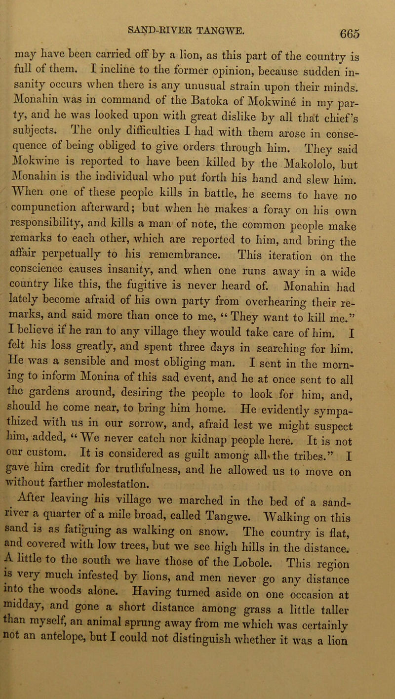 SARD-RIVER TANGWE. may have been carried off by a lion, as this part of the country is full of them. I incline to the former opinion, because sudden in- sanity occurs when there is any unusual strain upon their minds. Monahin was in command of the Batoka of Mokwine in my par- ty, and he was looked upon with great dislike by all that chief’s subjects, lhe only difficulties X had with them arose m conse- quence of being obliged to give orders through him. They said Mokwine is reported to have been killed by the Makololo, but Monahin is the individual who put forth his hand and slew him. When one of these people kills in battle, he seems to have no compunction afterward; but when he makes a foray on his own responsibility, and kills a man of note, the common people make remarks to each other, which are reported to him, and bring the affair perpetually to his remembrance. This iteration on the conscience causes insanity, and when one runs away in a wide country like this, the fugitive is never heard of. Monahin had lately become afraid of his own party from overhearing their re- marks, and said more than once to me, “ They want to kill me.” I believe if he ran to any village they wTould take care of him. I felt his loss greatly, and spent three days in searching for him. He was a sensible and most obliging man. I sent in the morn- ing to inform Monina of this sad event, and he at once sent to all the gaidens aiound, desiring the people to look for him, and, should he come near, to bring him home. IXe evidently sympa- thized with us in our sorrow, and, afraid lest we might suspect him, added, “We never catch nor kidnap people here. It is not our custom. It is considered as guilt among alb the tribes.” I gave him credit for truthfulness, and he allowed us to move on without farther molestation. _ After having his village we marched in the bed of a sand- river a quarter of a mile broad, called Tangwe. Walking on this sand is as fatiguing as walking on snow. The country is flat, and coveied with low trees, but we see high hills in the distance. A little to the south w*e have those of the Lobole. This region is veiy much infested by lions, and men never go any distance into the woods alone. Having turned aside on one occasion at midday, and gone a short distance among grass a little taller than myself, an animal sprung away from me which was certainly not an antelope, but I could not distinguish whether it was a lion