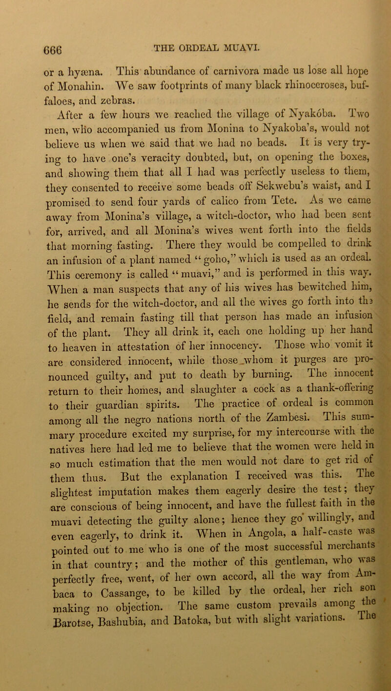 THE ORDEAL MUAVL or a hyama. This abundance of carnivora made us lose all hope of Monahin. We saw footprints of many black rhinoceroses, buf- faloes, and zebras. After a few hours we reached the village of Nyakoba. Two men, who accompanied us from Monina to Nyakoba’s, would not believe us when we said that we had no beads. It is very try- ing to have one’s veracity doubted, but, on opening the boxes, and showing them that all I had was perfectly useless to them, they consented to receive some beads off Sekwebu’s waist, and I promised to send four yards of calico from Tete. As we came aivay from Monina’s village, a witch-doctor, who had been sent for, arrived, and all Monina’s wives went forth into the fields that morning fasting. There they would be compelled to drink an infusion of a plant named “goho,” which is used as an ordeal. This ceremony is called “muavi,”and is performed in this way. When a man suspects that any of his wives has bewitched him, he sends for the witch-doctor, and all the wives go forth into tli3 field, and remain fasting till that person has made an infusion of the plant. They all drink it, each one holding up her hand to heaven in attestation of her innocency. Those who vomit it are considered innocent, while those .whom it purges are pro- nounced guilty, and put to death by burning. The innocent return to their homes, and slaughter a cock as a thank-oftering to their guardian spirits. The practice of ordeal is common among all the negro nations north of the Zambesi. This sum- mary procedure excited my surprise, for my intercourse with the natives here had led me to believe that the women were held in so much estimation that the men would not dare to get rid of them thus. But the explanation I received was this. The slightest imputation makes them eagerly desire the test; they are conscious of being innocent, and have the fullest faith in the muavi detecting the guilty alone; hence they go willingly, and even eagerly, to drink it. When in Angola, a half-caste was pointed out to me who is one of the most successtul merchants in that country; and the mother of this gentleman, who was perfectly free, went, of her own accord, all the way from Am- baca to Cassange, to be killed by the ordeal, her rich son making no objection. The same custom prevails among the Barotse, Baslmbia, and Batoka, but with slight variations. The