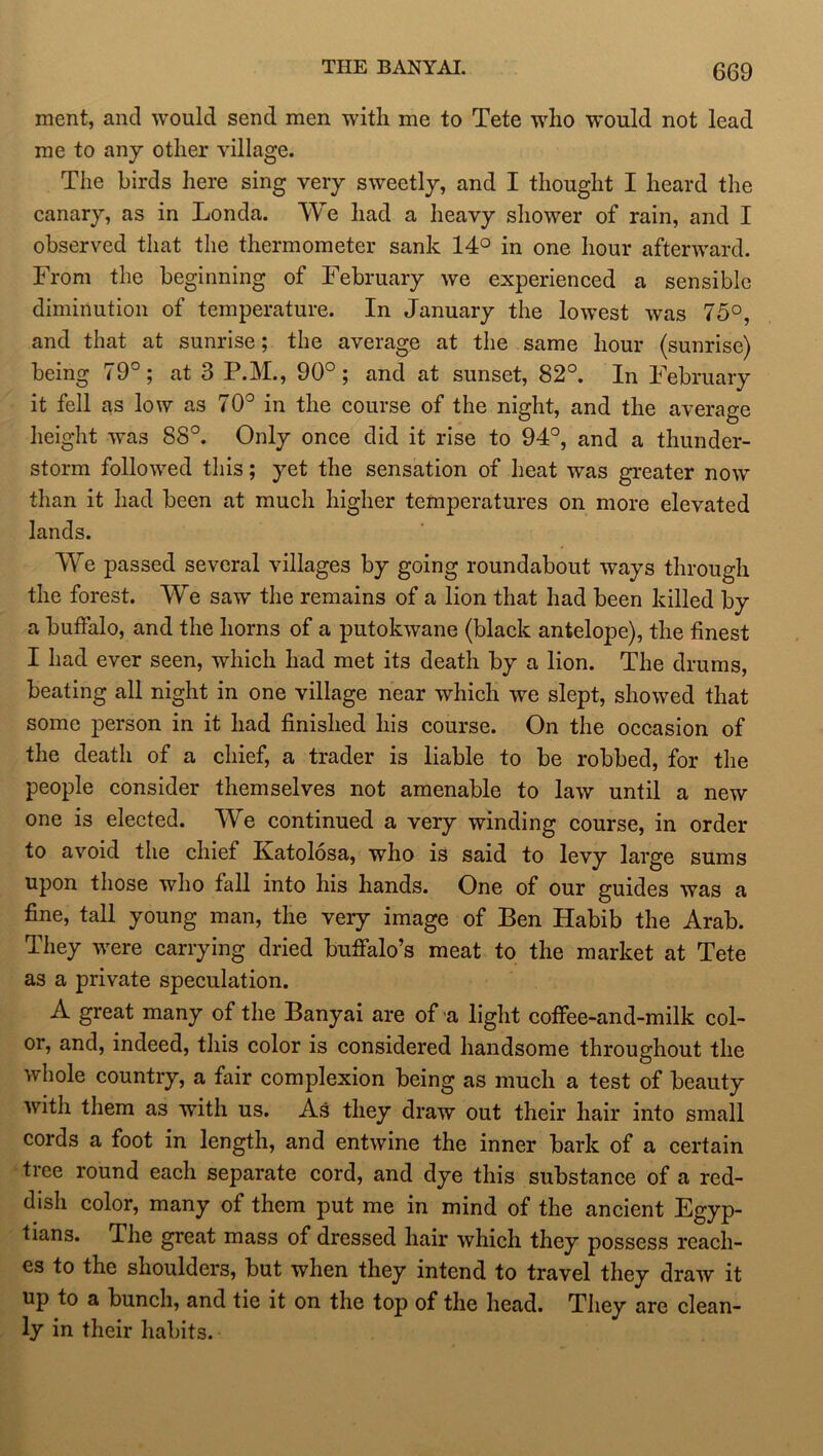 THE BANYAI. (3(39 ment, and would send men with me to Tete who would not lead me to any other village. The birds here sing very sweetly, and I thought I heard the canary, as in Londa. We had a heavy shower of rain, and I observed that the thermometer sank 14° in one hour afterward. From the beginning of February we experienced a sensible diminution of temperature. In January the lowest was 75°, and that at sunrise; the average at the same hour (sunrise) being 79°; at 3 P.M., 90°; and at sunset, 82°. In February it fell as low as 70° in the course of the night, and the average height was 88°. Only once did it rise to 94°, and a thunder- storm followed this; yet the sensation of heat was greater now than it had been at much higher temperatures on more elevated lands. We passed several villages by going roundabout ways through the forest. We saw the remains of a lion that had been killed by a buffalo, and the horns of a putokwane (black antelope), the finest I had ever seen, which had met its death by a lion. The drums, beating all night in one village near which w^e slept, showed that some person in it had finished his course. On the occasion of the death of a chief, a trader is liable to be robbed, for the people consider themselves not amenable to law until a new one is elected. We continued a very winding course, in order to avoid the chief Katolosa, who is said to levy large sums upon those who fall into his hands. One of our guides was a fine, tall young man, the very image of Ben Habib the Arab. They were carrying dried buffalo’s meat to the market at Tete as a private speculation. A great many of the Banyai are of a light coffee-and-milk col- or, and, indeed, this color is considered handsome throughout the whole country, a fair complexion being as much a test of beauty with them as with us. As they draw out their hair into small cords a foot in length, and entwine the inner bark of a certain tree round each separate cord, and dye this substance of a red- dish color, many of them put me in mind of the ancient Egyp- tians. The great mass of dressed hair which they possess reach- es to the shoulders, but when they intend to travel they draw it up to a bunch, and tie it on the top of the head. They are clean- ly in their habits.