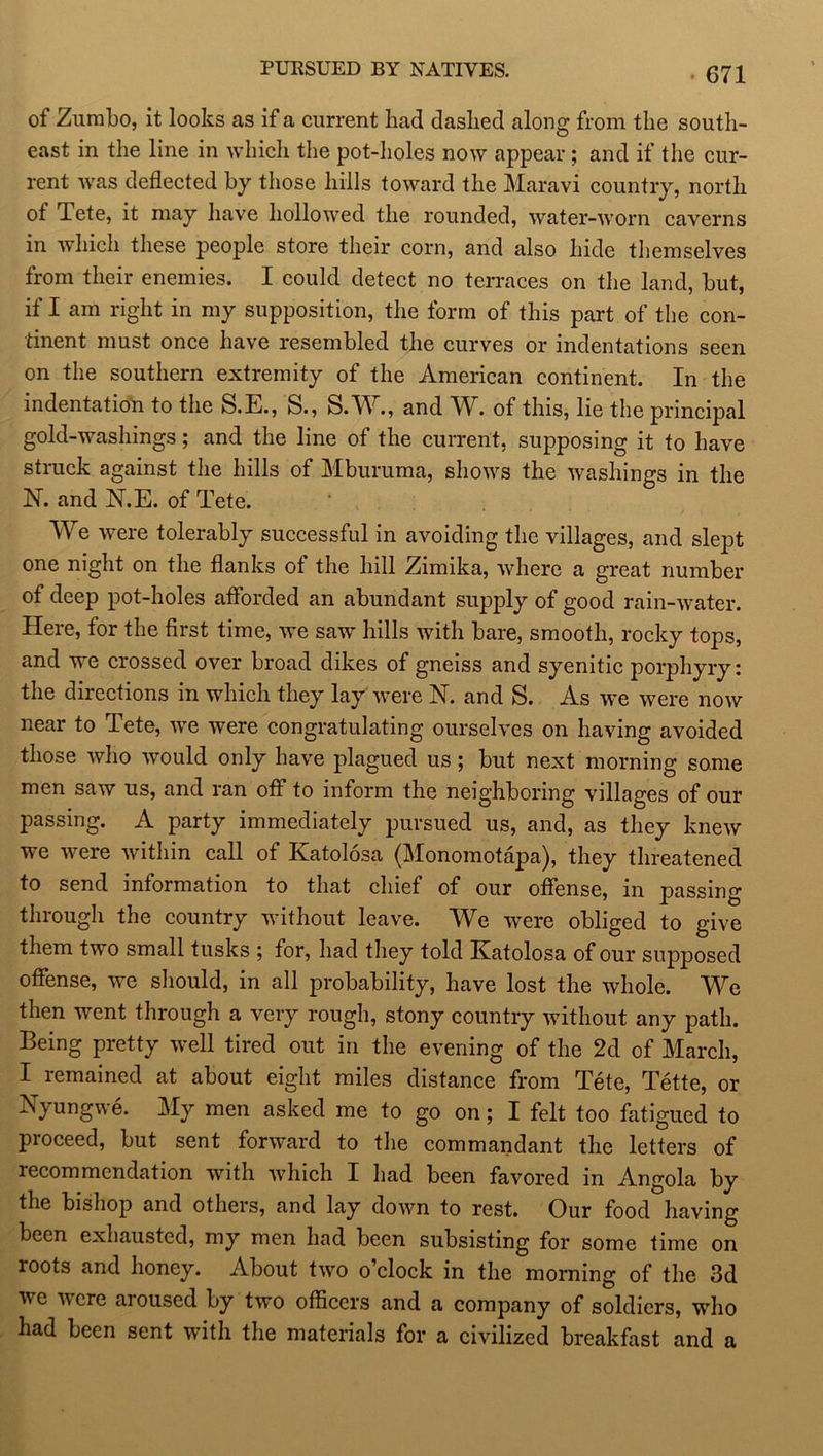 PURSUED BY NATIVES. of Zumbo, it looks as if a current had dashed along from the south- east in the line in which the pot-holes now appear ; and if the cur- rent was deflected by those hills toward the Maravi country, north of Tete, it may have hollowed the rounded, water-worn caverns in which these people store their corn, and also hide themselves from their enemies. I could detect no terraces on the land, but, if I am right in my supposition, the form of this part of the con- tinent must once have resembled the curves or indentations seen on the southern extremity of the American continent. In the indentation to the S.E., S., S.W., and W. of this, lie the principal gold-washings; and the line of the current, supposing it to have struck against the hills of Mburuma, shows the washings in the N. and N.E. of Tete. ' , We were tolerably successful in avoiding the villages, and slept one night on the flanks of the hill Zimika, where a great number of deep pot-holes afforded an abundant supply of good rain-water. Here, for the first time, we saw hills with bare, smooth, rocky tops, and we crossed over broad dikes of gneiss and syenitic porphyry: the directions in which they lay were N. and S. As we were now near to Tete, we were congratulating ourselves on having avoided those who would only have plagued us ; but next morning some men saw us, and ran off to inform the neighboring villages of our passing. A party immediately pursued us, and, as they knew we were within call of Katolosa (Monomotapa), they threatened to send information to that chief of our offense, in passing through the country without leave. We were obliged to give them two small tusks ; for, had they told Katolosa of our supposed offense, we should, in all probability, have lost the whole. We then went through a very rough, stony country without any path. Being pretty well tired out in the evening of the 2d of March, I remained at about eight miles distance from Tete, Tette, or Kyungwe. My men asked me to go on; I felt too fatigued to proceed, but sent forward to the commandant the letters of recommendation with which I had been favored in Angola by the bishop and others, and lay down to rest. Our food having been exhausted, my men had been subsisting for some time on roots and honey. About two o’clock in the morning of the 3d we were aroused by two officers and a company of soldiers, who had been sent with the materials for a civilized breakfast and a