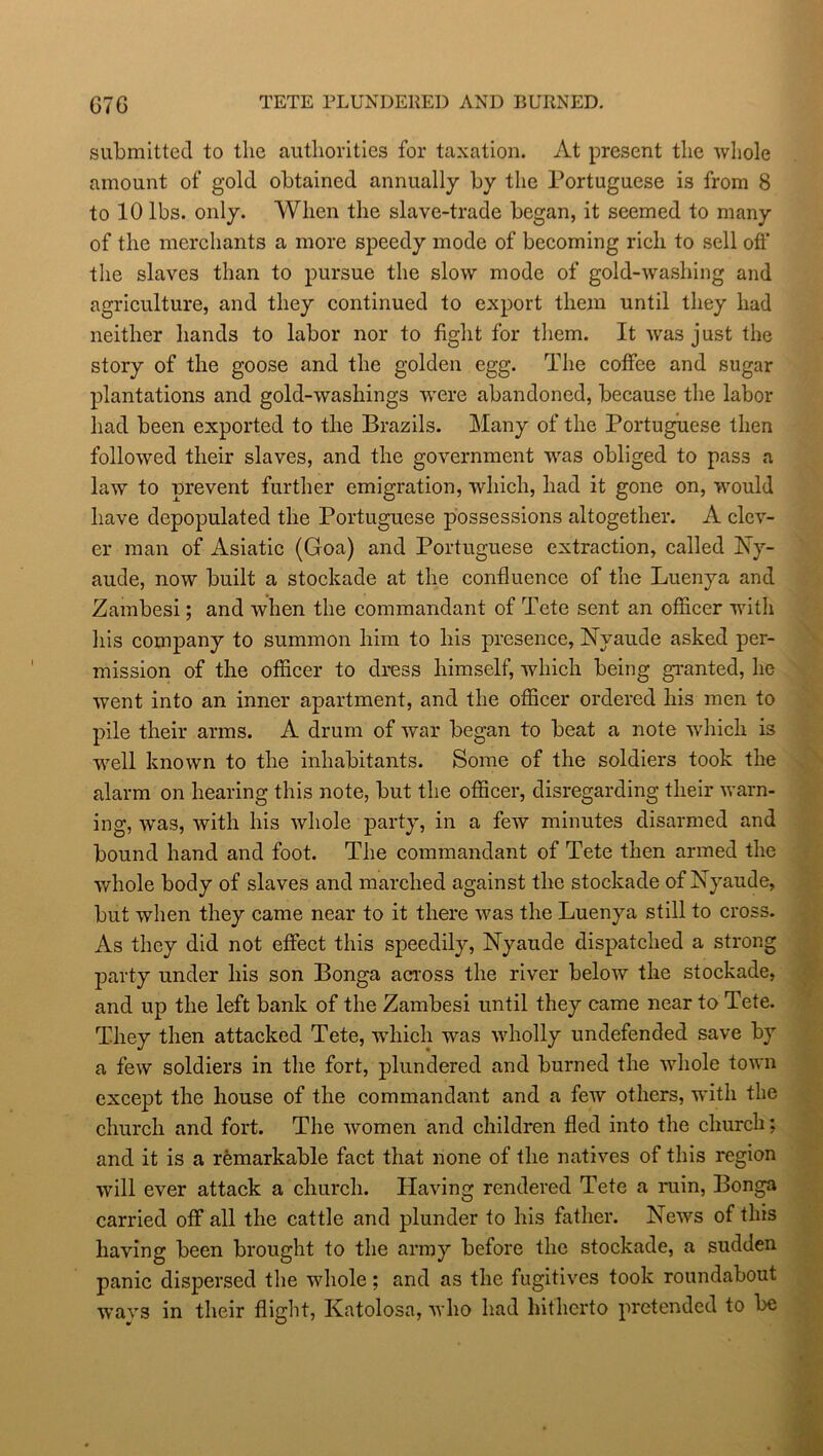 submitted to the authorities for taxation. At present the whole amount of gold obtained annually by the Portuguese is from 8 to 10 lbs. only. When the slave-trade began, it seemed to many of the merchants a more speedy mode of becoming rich to sell off the slaves than to pursue the slow mode of gold-washing and agriculture, and they continued to export them until they had neither hands to labor nor to fight for them. It was just the story of the goose and the golden egg. The coffee and sugar plantations and gold-washings were abandoned, because the labor had been exported to the Brazils. Many of the Portuguese then followed their slaves, and the government was obliged to pass a law to prevent further emigration, which, had it gone on, would have depopulated the Portuguese possessions altogether. A clev- er man of Asiatic (Goa) and Portuguese extraction, called Ny- aude, now built a stockade at the confluence of the Luenya and Zambesi; and when the commandant of Tete sent an officer with his company to summon him to his presence, Nyaude asked per- mission of the officer to dress himself, which being granted, he went into an inner apartment, and the officer ordered his men to pile their arms. A drum of war began to beat a note which is well known to the inhabitants. Some of the soldiers took the alarm on hearing this note, but the officer, disregarding their warn- ing, was, with his whole party, in a few minutes disarmed and bound hand and foot. The commandant of Tete then armed the whole body of slaves and marched against the stockade of Nyaude, but when they came near to it there was the Luenya still to cross. As they did not effect this speedily, Nyaude dispatched a strong party under his son Bonga across the river below the stockade, and up the left bank of the Zambesi until they came near to Tete. They then attacked Tete, which was wholly undefended save by a few soldiers in the fort, plundered and burned the whole town except the house of the commandant and a few others, with the church and fort. The women and children fled into the church; and it is a remarkable fact that none of the natives of this region will ever attack a church. Having rendered Tete a ruin, Bonga carried off all the cattle and plunder to his father. News of this having been brought to the army before the stockade, a sudden panic dispersed the whole; and as the fugitives took roundabout ways in their flight, Katolosa, who had hitherto pretended to be