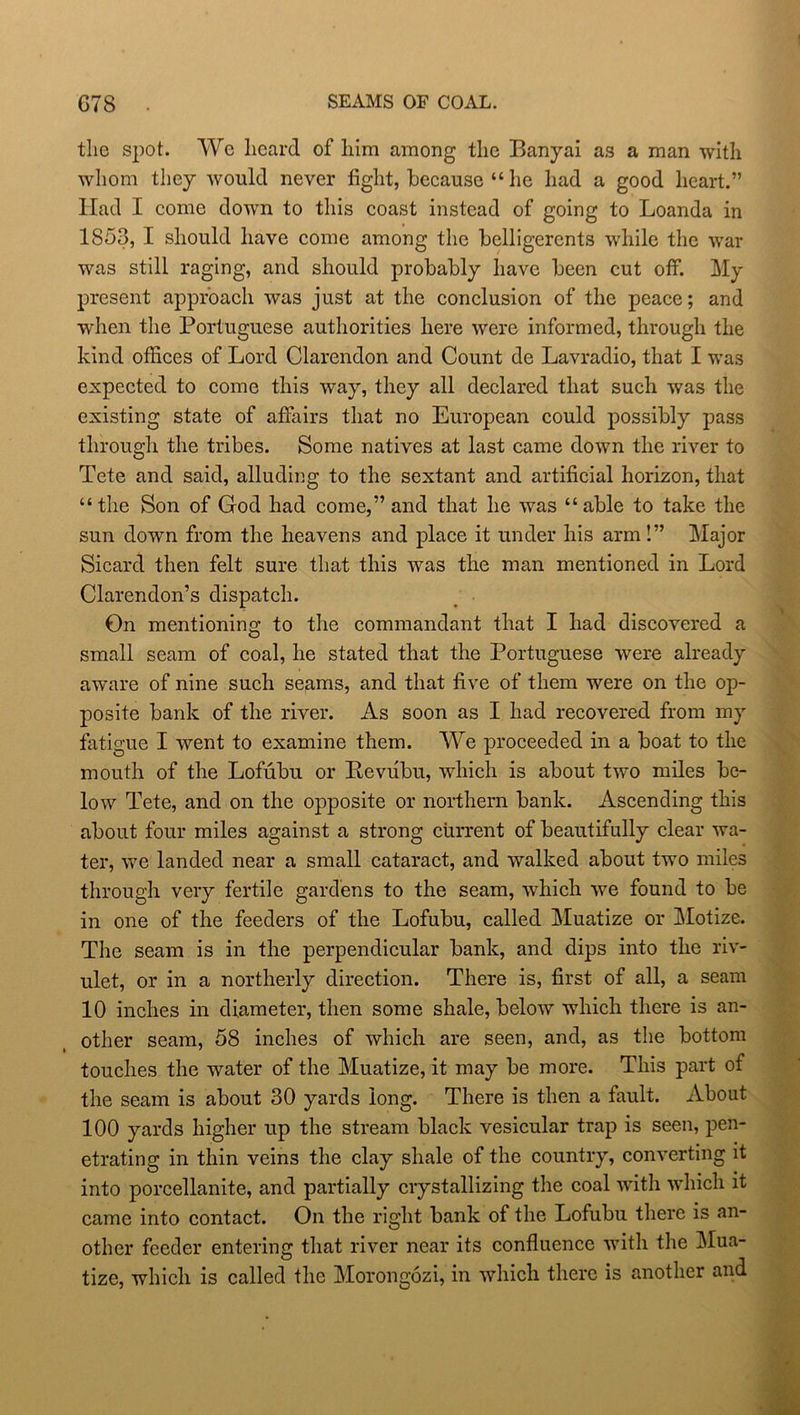 G7S SEAMS OF COAL. the spot. We heard of him among the Banyai as a man with whom they would never fight, because “ he had a good heart.” Had I come down to this coast instead of going to Loanda in 1853, I should have come among the belligerents while the war was still raging, and should probably have been cut off. My present approach was just at the conclusion of the peace; and when the Portuguese authorities here were informed, through the kind offices of Lord Clarendon and Count de Lavradio, that I was expected to come this way, they all declared that such was the existing state of affairs that no European could possibly pass through the tribes. Some natives at last came down the river to Tete and said, alluding to the sextant and artificial horizon, that “the Son of God had come,” and that he was “able to take the sun down from the heavens and place it under his arm!” Major Sicard then felt sure that this was the man mentioned in Lord Clarendon’s dispatch. On mentioning to the commandant that I had discovered a small seam of coal, he stated that the Portuguese were already aware of nine such seams, and that five of them were on the op- posite bank of the river. As soon as I had recovered from my fatigue I went to examine them. We proceeded in a boat to the mouth of the Lofubu or Bevubu, which is about two miles be- low Tete, and on the opposite or northern bank. Ascending this about four miles against a strong current of beautifully clear wa- ter, we landed near a small cataract, and walked about two miles through very fertile gardens to the seam, which we found to be in one of the feeders of the Lofubu, called Muatize or Motize. The seam is in the perpendicular bank, and dips into the riv- ulet, or in a northerly direction. There is, first of all, a seam 10 inches in diameter, then some shale, below which there is an- other seam, 58 inches of which are seen, and, as the bottom touches the water of the Muatize, it may be more. This part of the seam is about 30 yards long. There is then a fault. About 100 yards higher up the stream black vesicular trap is seen, pen- etrating in thin veins the clay shale of the country, converting it into porcellanite, and partially crystallizing the coal with which it came into contact. On the right bank of the Lofubu there is an- other feeder entering that river near its confluence with the Mua- tize, which is called the Morongozi, in which there is another and