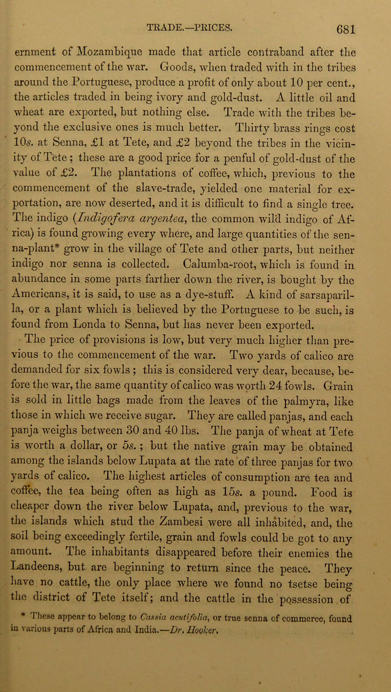 eminent of Mozambique made that article contraband after the commencement of the war. Goods, when traded with in the tribes around the Portuguese, produce a profit of only about 10 per cent., the articles traded in being ivory and gold-dust. A little oil and wheat are exported, but nothing else. Trade with the tribes be- yond the exclusive ones is much better. Thirty brass rings cost 10s. at Senna, £1 at Tete, and £2 beyond the tribes in the vicin- ity of Tete ; these are a good price for a penful of gold-dust of the value of £2. The plantations of coffee, which, previous to the commencement of the slave-trade, yielded one material for ex- portation, are now deserted, and it is difficult to find a single tree. The indigo (IncUgqfera argentea, the common wild indigo of Af- rica) is found growing every where, and large quantities of the sen- na-plant* grow in the village of Tete and other parts, but neither indigo nor senna is collected. Calumba-root, which is found in abundance in some parts farther down the river, is bought by the Americans, it is said, to use as a dye-stuff. A kind of sarsaparil- la, or a plant which is believed by the Portuguese to be such, is found from Londa to Senna, but has never been exported. The price of provisions is low, but very much higher than pre- vious to the commencement of the war. Two yards of calico are demanded for six fowls ; this is considered very dear, because, be- fore the war, the same quantity of calico was worth 24 fowls. Grain is sold in little bags made from the leaves of the palmyra, like those in which we receive sugar. They are called panjas, and each panja weighs between 30 and 40 lbs. The panja of wheat at Tete is worth a dollar, or 5s.; but the native grain may be obtained among the islands below Lupata at the rate of three panjas for two yards of calico. The highest articles of consumption are tea and coffee, the tea being often as high as 15s. a pound. Food is cheaper down the river below Lupata, and, previous to the war, the islands which stud the Zambesi were all inhabited, and, the soil being exceedingly fertile, grain and fowls could be got to any amount. The inhabitants disappeared before their enemies the Landeens, but are beginning to return since the peace. They have no cattle, the only place where we found no tsetse being the district of Tete itself; and the cattle in the possession of * These appear to belong to Cassia acutifolia, or true senna of commerce, found in various parts of Africa and India.—Dr. Hooker,