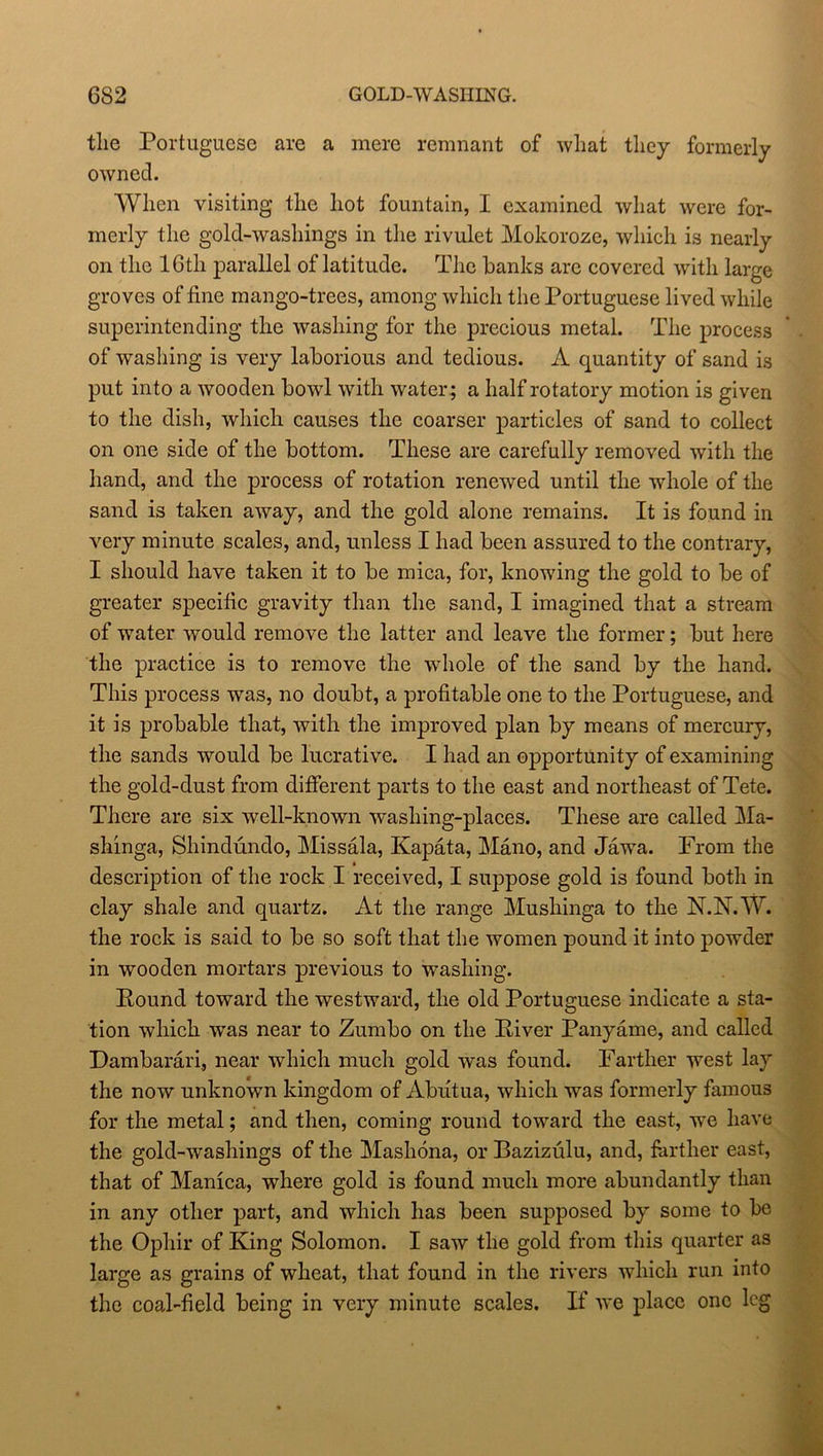 6S2 GOLD-WASHING. the Portuguese are a mere remnant of what they formerly owned. When visiting the hot fountain, I examined what were for- merly the gold-washings in the rivulet Mokoroze, which is nearly on the 16th parallel of latitude. The hanks are covered with large groves of fine mango-trees, among which the Portuguese lived while superintending the washing for the precious metal. The process of washing is very laborious and tedious. A quantity of sand is put into a wooden bowl with water; a half rotatory motion is given to the dish, which causes the coarser particles of sand to collect on one side of the bottom. These are carefully removed with the hand, and the process of rotation renewed until the whole of the sand is taken away, and the gold alone remains. It is found in very minute scales, and, unless I had been assured to the contrary, I should have taken it to be mica, for, knowing the gold to be of greater specific gravity than the sand, I imagined that a stream of water would remove the latter and leave the former; but here the practice is to remove the whole of the sand by the hand. This process was, no doubt, a profitable one to the Portuguese, and it is probable that, with the improved plan by means of mercury, the sands would be lucrative. I had an opportunity of examining the gold-dust from different parts to the east and northeast of Tete. There are six well-known washing-places. These are called Ma- shinga, Shindundo, Missala, Kapata, Mano, and Jawa. From the description of the rock I received, I suppose gold is found both in clay shale and quartz. At the range Mushinga to the N.N.W. the rock is said to be so soft that the women pound it into powder in wooden mortars previous to washing. Pound toward the westward, the old Portuguese indicate a sta- tion which wras near to Zumbo on the Piver Panyame, and called Dambarari, near which much gold was found. Farther west lay the now unknown kingdom of Abutua, which was formerly famous for the metal; and then, coming round toward the east, we have the gold-washings of the Mashona, or Bazizulu, and, farther east, that of Manica, where gold is found much more abundantly than in any other part, and which has been supposed by some to be the Ophir of King Solomon. I saw the gold from this quarter as large as grains of wheat, that found in the rivers which run into the coal-field being in very minute scales. If we place one leg