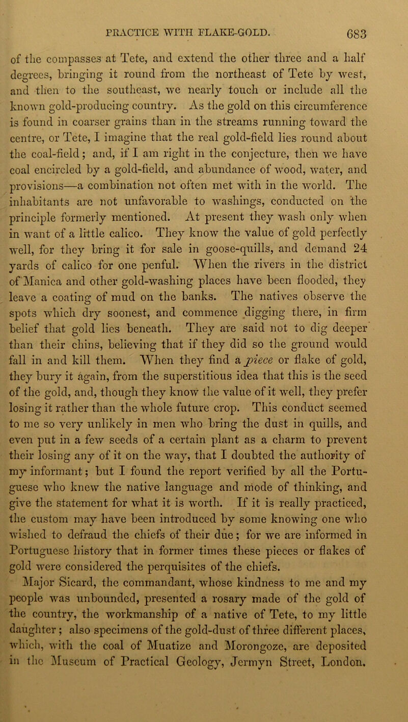 of the compasses at Tete, and extend the other three and a half degrees, bringing it round from the northeast of Tete by west, and then to the southeast, we nearly touch or include all the known gold-producing country. As the gold on this circumference is found in coarser grains than in the streams running toward the centre, or Tete, I imagine that the real gold-field lies round about the coal-field; and, if I am right in the conjecture, then we have coal encircled by a gold-field, and abundance of wood, water, and provisions—a combination not often met with in the world. The inhabitants are not unfavorable to washings, conducted on the principle formerly mentioned. At present they wash only when in want of a little calico. They know the value of gold perfectly well, for they bring it for sale in goose-quills, and demand 24 yards of calico for one penful. When the rivers in the district of Manica and other gold-washing places have been flooded, they leave a coating of mud on the banks. The natives observe the spots which dry soonest, and commence digging there, in firm belief that gold lies beneath. They are said not to dig deeper than their chins, believing that if they did so the ground would fall in and kill them. When they find a j)iece or flake of gold, they bury it again, from the superstitious idea that this is the seed of the gold, and, though they know the value of it well, they prefer losing it rather than the whole future crop. This conduct seemed to me so very unlikely in men who bring the dust in quills, and even put in a few seeds of a certain plant as a charm to prevent their losing any of it on the way, that I doubted the authority of my informant; but I found the report verified by all the Portu- guese who knew the native language and mode of thinking, and give the statement for what it is worth. If it is really practiced, the custom may have been introduced by some knowing one who wished to defraud the chiefs of their due; for we are informed in Portuguese history that in former times these pieces or flakes of gold were considered the perquisites of the chiefs. Major Sicard, the commandant, whose kindness to me and my people was unbounded, presented a rosary made of the gold of the country, the workmanship of a native of Tete, to my little daughter; also specimens of the gold-dust of three different places, which, with the coal of Muatize and Morongoze, are deposited in the Museum of Practical Geology, Jcrmyn Street, London,