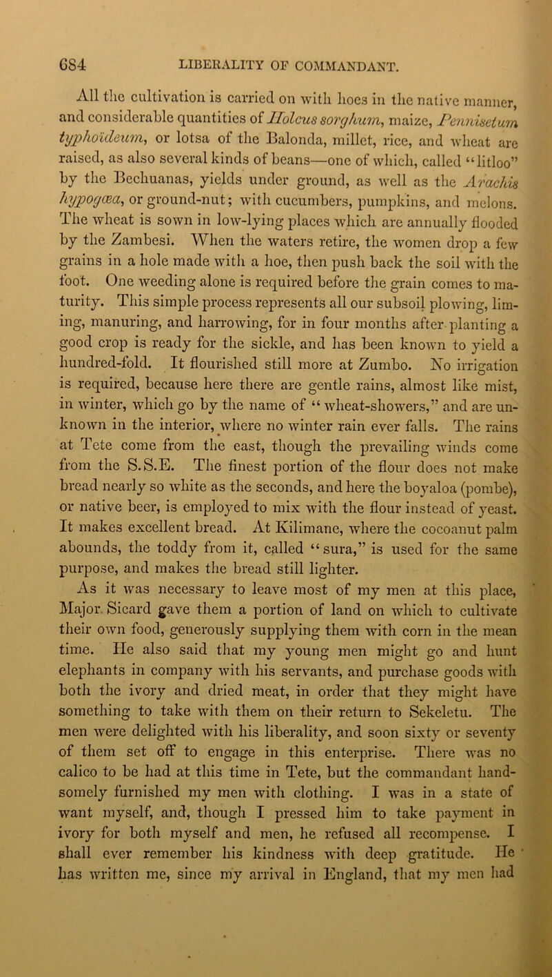 GS4 LIBERALITY OF COMMANDANT. All the cultivation is carried on with hoes in the native manner, and considerable quantities of llolcus sorghum, maize, Pennisetum typhoideum, or lotsa of the Balonda, millet, rice, and wheat are raised, as also several kinds of beans—one of which, called “litloo” by the Becliuanas, yields under ground, as well as the Arachis hypogcea, or ground-nut; with cucumbers, pumpkins, and melons. The wheat is sown in low-lying places which are annually flooded by the Zambesi. When the waters retire, the women drop a few grains in a hole made with a hoe, then push back the soil with the foot. One weeding alone is required before the grain comes to ma- turity. This simple process represents all our subsoil plowing, lim- ing, manuring, and harrowing, for in four months after planting a good crop is ready for the sickle, and has been known to yield a hundred-fold. It flourished still more at Zumbo. No irrigation is required, because here there are gentle rains, almost like mist, in winter, which go by the name of “ wheat-showers,” and are un- known in the interior, where no winter rain ever falls. The rains at Tete come from the east, though the prevailing winds come from the S. S.E. The finest portion of the flour does not make bread nearly so white as the seconds, and here the boyaloa (pombe), or native beer, is employed to mix with the flour instead of yeast. It makes excellent bread. At Kilimane, where the cocoanut palm abounds, the toddy from it, called “sura,” is used for the same purpose, and makes the bread still lighter. As it was necessary to leave most of my men at this place, Major Sicard gave them a portion of land on which to cultivate their own food, generously supplying them with corn in the mean time. He also said that my young men might go and hunt elephants in company with his servants, and purchase goods with both the ivory and dried meat, in order that they might have something to take with them on their return to Sekeletu. The men were delighted with his liberality, and soon sixty or seventy of them set off to engage in this enterprise. There was no calico to be had at this time in Tete, but the commandant hand- somely furnished my men with clothing. I was in a state of want myself, and, though I pressed him to take payment in ivory for both myself and men, he refused all recompense. I shall ever remember his kindness with deep gratitude. He has written me, since my arrival in England, that my men had