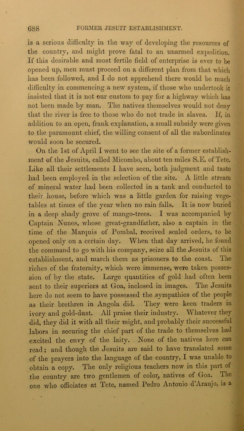 is a serious difficulty in the way of developing the resources of the country, and might prove fatal to an unarmed expedition. If this desirable and most fertile field of enterprise is ever to be opened up, men must proceed on a different plan from that which has been followed, and I do not apprehend there would be much difficulty in commencing a new system, if those who undertook it insisted that it is not our custom to pay for a highway which has not been made by man. The natives themselves would not deny that the river is free to those who do not trade in slaves. If, in addition to an open, frank explanation, a small subsidy were given to the paramount chief, the willing consent of all the subordinates would soon be secured. On the 1st of April I went to see the site of a former establish- ment of the Jesuits, called Micombo, about ten miles S.E. of Tete. Like all their settlements I have seen, both judgment and taste had been employed in the selection of the site. A little stream of mineral water had been collected in a tank and conducted to their house, before which was a little garden for raising vege- tables at times of the year when no rain falls. It is now buried in a deep shady grove of mango-trees. I was accompanied by Captain Nunes, whose great-grandfather, also a captain in the time of the Marquis of Pombal, received sealed orders, to be opened only on a certain day. When that day arrived, he found the command to go with his company, seize all the Jesuits of this establishment, and march them as prisoners to the coast. The riches of the fraternity, which were immense, were taken posses- sion of by the state. Large quantities of gold had often been sent to their superiors at Goa, inclosed in images. The Jesuits here do not seem to have possessed the sympathies of the people as their brethren in Angola did. They were keen traders in ivory and gold-dust. All praise their industry. Whatever they did, they did it with all their might, and probably their successful labors in securing the chief part of the trade to themselves had excited the envy of the laity. None of the natives here can read; and though the Jesuits are said to have translated some of the prayers into the language of the country, I was unable to obtain a copy. The only religious teachers now in this part of the country are two gentlemen of color, natives of Goa. The one who officiates at Tete, named Pedro Antonio d’Araujo, is a