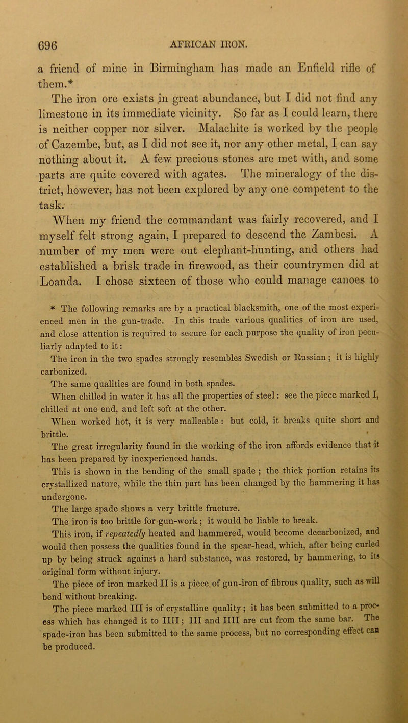 a friend of mine in Birmingham lias made an Enfield rifle of them.* The iron ore exists in great abundance, but I did not find any limestone in its immediate vicinity. So far as I could learn, there is neither copper nor silver. Malachite is worked by the people of Cazembe, but, as I did not see it, nor any other metal, I can say nothing about it. A few precious stones are met with, and some parts are quite covered with agates. The mineralogy of the dis- trict, however, has not been explored by any one competent to the task. When my friend the commandant was fairly recovered, and I myself felt strong again, I prepared to descend the Zambesi. A number of my men were out elephant-hunting, and others had established a brisk trade in firewood, as their countrymen did at Loanda. I chose sixteen of those who could manage canoes to * The following remarks are by a practical blacksmith, one of the most experi- enced men in the gun-trade. In this trade various qualities of iron are used, and close attention is required to secure for each purpose the quality of iron pecu- liarly adapted to it: The iron in the two spades strongly resembles Swedish or Russian ; it is highly carbonized. The same qualities are found in both spades. When, chilled in water it has all the properties of steel: see the piece marked I, chilled at one end, and left soft at the other. When worked hot, it is very malleable : hut cold, it breaks quite short and brittle. The great irregularity found in the working of the iron affords evidence that it has been prepared by inexperienced hands. This is shown in the bending of the small spade ; the thick portion retains its crystallized nature, while the thin part has been changed by the hammering it has undergone. The large spade shows a very brittle fracture. The iron is too brittle for gun-work; it would be liable to break. This iron, if repeatedly heated and hammered, would become decarbonized, and would then possess the qualities found in the spear-head, which, after being curled up by being struck against a hard substance, was restored, by hammering, to its original form without injury. The piece of iron marked II is a piece, of gun-iron of fibrous quality, such as will bend without breaking. The piece marked III is of crystalline quality; it has been submitted to a proc- ess which has changed it to IIII; III and IIII are cut from the same bar. Ths spade-iron has been submitted to the same process, but no corresponding effect can be produced.