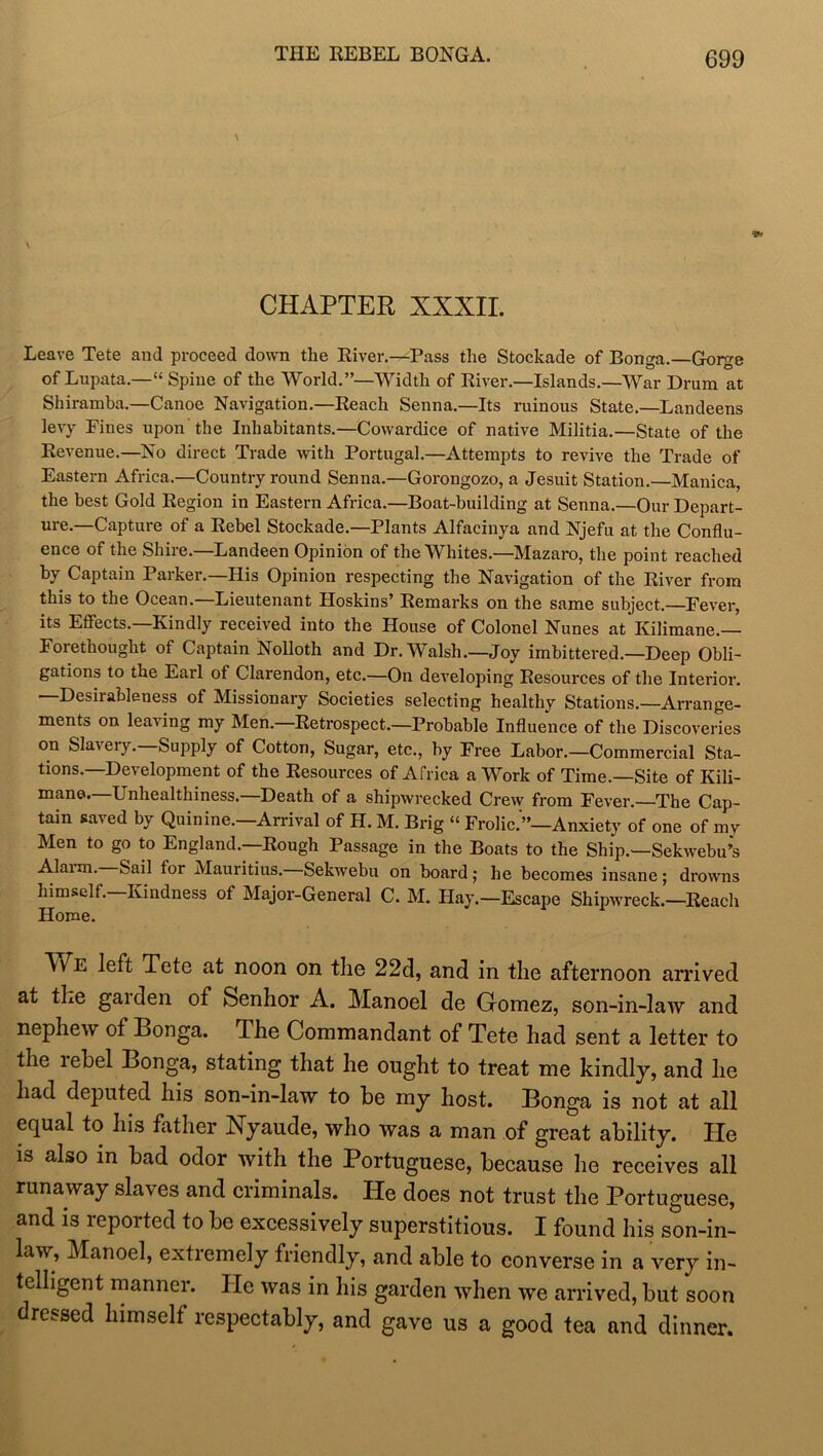 THE REBEL BONGA. CHAPTER XXXII. Leave Tete and proceed down the River.—Pass the Stockade of Bonga.—Gorge of Lupata.—“ Spine of the World.”—Width of River.—Islands.—War Drum at Shiramba.—Canoe Navigation.—Reach Senna.—Its ruinous State.—Landeens levy Fines upon the Inhabitants.—Cowardice of native Militia.—State of the Revenue.—No direct Trade with Portugal.—Attempts to revive the Trade of Eastern Africa,—Country round Senna.—Gorongozo, a Jesuit Station.—Manica, the best Gold Region in Eastern Africa.—Boat-building at Senna.—Our Depart- ure.—Capture of a Rebel Stockade.—Plants Alfacinya and Njefu at the Conflu- ence of the Shire.—Landeen Opinion of the Whites.—Mazaro, the point reached by Captain Parker.—His Opinion respecting the Navigation of the River from this to the Ocean.—Lieutenant Hoskins’ Remarks on the same subject.—Fever, its Effects.—Kindly received into the House of Colonel Nunes at Kilimane.— Forethought of Captain Nolloth and Dr. Walsh.—Joy imbittered.—Deep Obli- gations to the Earl of Clarendon, etc.—On developing Resources of the Interior. Desirableness of Missionary Societies selecting healthy Stations.—Arrange- ments on leaving my Men.—Retrospect.—Probable Influence of the Discoveries on Slavery.—Supply of Cotton, Sugar, etc., by Free Labor.—Commercial Sta- tions.—Development of the Resources of Africa a Work of Time.—Site of Kili- mane. Unhealthiness. Death of a shipwrecked Crew from Fever.—The Cap- tain saved by Quinine.—Arrival of H. M. Brig “ Frolic.'”—Anxiety of one of my Men to go to England.—Rough Passage in the Boats to the Ship.—Sekwebu’s Alarm. Sail for Mauritius. Sekwebu on board; he becomes insane; drowns himself. Kindness of Major-General C. M. Hay.—Escape Shipwreck.—Reach Home. Av e left Tete at noon on the 22d, and in the afternoon arrived at the gaiden of Senhor A. Manoel de Gromez, son-in-law and nephew of Bonga. The Commandant of Tete had sent a letter to the lebel Bonga, stating that he ought to treat me kindly, and he had deputed his son-in-law to he my host. Bonga is not at all equal to his father Nyaude, who was a man of great ability. He is also in bad odor with the Portuguese, because he receives all runaway slaves and criminals. He does not trust the Portuguese, and is reported to be excessively superstitious. I found his son-in- law, Manoel, extremely friendly, and able to converse in a very in- telligent manner. He was in his garden when we arrived, but soon dressed himself respectably, and gave us a good tea and dinner.