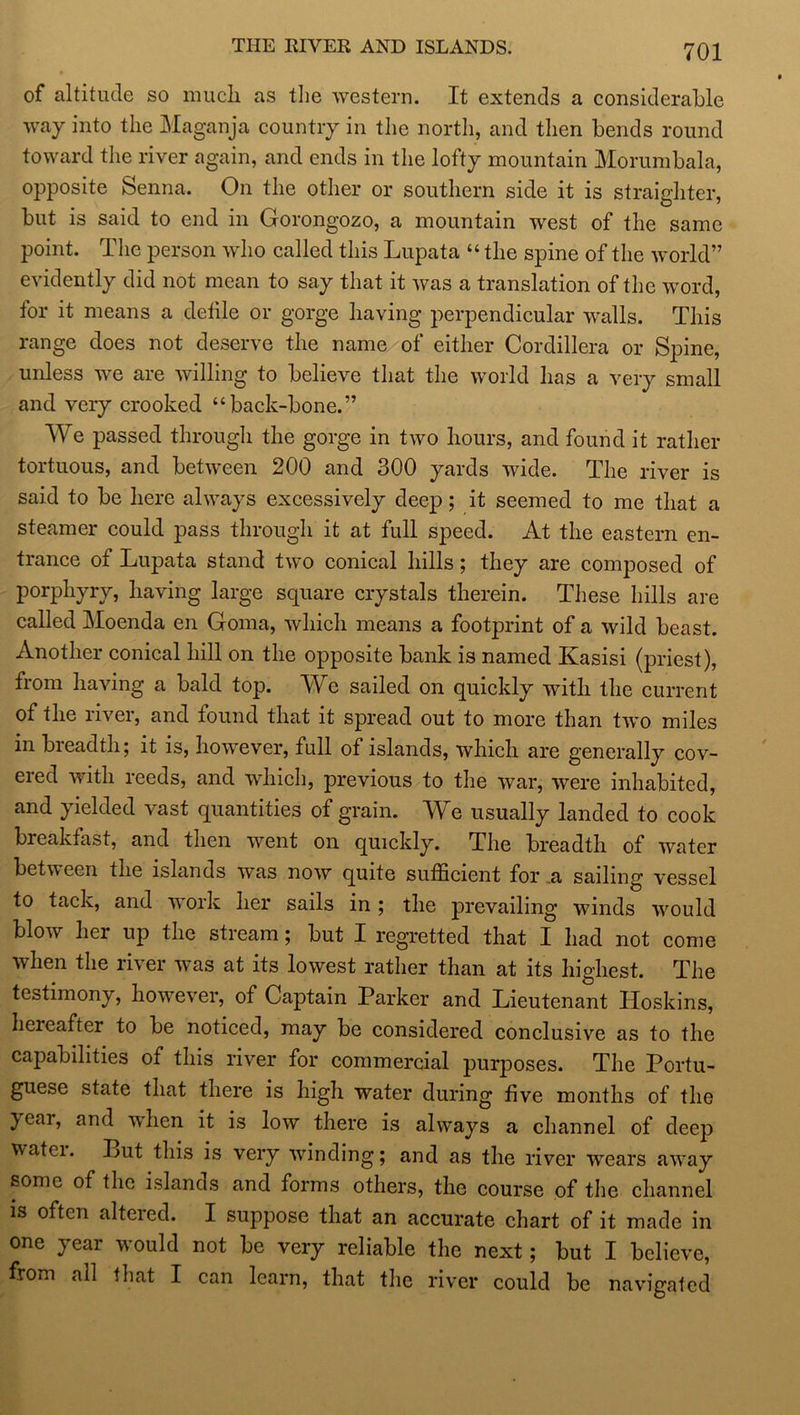 THE RIVER AND ISLANDS. of altitude so much as the western. It extends a considerable way into the Maganja country in the north, and then bends round toward the river again, and ends in the lofty mountain Morumbala, opposite Senna. On the other or southern side it is straighter, but is said to end in Gorongozo, a mountain west of the same point. The person who called this Lupata “ the spine of the world” evidently did not mean to say that it was a translation of the word, for it means a defile or gorge having perpendicular walls. This range does not deserve the name of either Cordillera or Spine, unless w^e are willing to believe that the world has a very small and very crooked “back-bone.” We passed through the gorge in two hours, and found it rather tortuous, and between 200 and 300 yards wide. The river is said to be here always excessively deep; it seemed to me that a steamer could pass through it at full speed. At the eastern en- trance of Lupata stand two conical hills; they are composed of porphyry, having large square crystals therein. These hills are called Moenda en Goma, which means a footprint of a wild beast. Another conical hill on the opposite bank is named Kasisi (priest), from having a bald top. We sailed on quickly with the current of the river, and found that it spread out to more than two miles in breadth; it is, however, full of islands, which are generally cov- ered with reeds, and which, previous to the war, were inhabited, and yielded vast quantities of grain. We usually landed to cook breakfast, and then went on quickly. The breadth of water between the islands was now quite sufficient for .a sailing vessel to tack, and work her sails in ; the prevailing winds would blow her up the stream; but I regretted that I had not come when the river was at its lowest rather than at its highest. The testimony, however, of Captain Parker and Lieutenant Hoskins, hereafter to be noticed, may be considered conclusive as to the capabilities of this river for commercial purposes. The Portu- guese state that there is high water during five months of the year, and when it is low there is always a channel of deep watci. Put this is very winding; and as the river wears avray some of the islands and forms others, the course of the channel is often altered. I suppose that an accurate chart of it made in one year would not be very reliable the next; but I believe, from all that I can learn, that the river could be navigated