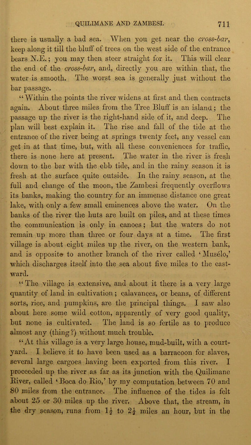 QUILIMANE AND ZAMBESI. 7H there is usually a bad sea. When you get near the cross-bar, keep along it till the bluff of trees on the west side of the entrance bears N.E.; you may then steer straight for it. This will clear the end of the d'oss-bar, and, directly you are within that, the water is smooth. The worst sea is generally just without the bar passage. “Within the points the river widens at first and then contracts again. About three miles from the Tree Bluff is an island; the passage up the river is the right-hand side of it, and deep. The plan will best explain it. The rise and fall of the tide at the entrance of the river being at springs twenty feet, any vessel can get in at that time, but, with all these conveniences for traffic, there is none here at present. The water in the river is fresh down to the bar with the ebb tide, and in the rainy season it is fresh at the surface quite outside. In the rainy season, at the full and change of the moon, the Zambesi frequently overflows its banks, making the country for an immense distance one great lake, with only a few small eminences above the water. On the banks of the river the huts are built on piles, and at these times the communication is only in canoes; but the waters do not remain up more than three or four days at a time. The first village is about eight miles up the river, on the western bank, and is opposite to another branch of the river called ‘ Muselo,’ which discharges itself into the sea about five miles to the east- ward. “ The village is extensive, and about it there is a very large quantity of land in cultivation; calavances, or beans, of different sorts, rice, and pumpkins, are the principal things. I saw also about here some wild cotton, apparently of very good quality, but none is cultivated. The land is so fertile as to produce almost any (thing?) without much trouble. “At this village is a very large house, mud-built, with a court- yard. I believe it to have been used as a barracoon for slaves, several large cargoes having been exported from this river. I proceeded up the river as far as its junction with the Quilimane Biver, called ‘Boca do Bio,’ by my computation between 70 and 80 miles from the entrance. The influence of the tides is felt about 25 or 30 miles up the river. Above that, the stream, in the dry season, runs from 1£ to 2£ miles an hour, but in the