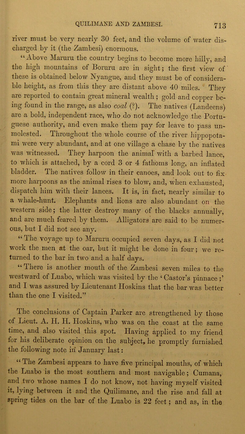 river must be very nearly 30 feet, and the volume of water dis- charged by it (the Zambesi) enormous. “Above Maruru the country begins to become more hilly, and the high mountains of Boruru are in sight; the first view of these is obtained below Nyangue, and they must be of considera- ble height, as from this they are distant above 40 miles. They are reported to contain great mineral wealth ; gold and copper be- ing found in the range, as also coal (?). The natives (Landeens) are a bold, independent race, who do not acknowledge the Portu- guese authority, and even make them pay for leave to pass un- molested. Throughout the -whole course of the river hippopota- mi were very abundant, and at one village a chase by the natives was witnessed. They harpoon the animal’ with a barbed lance, to which is attached, by a cord 3 or 4 fathoms long, an inflated bladder. The natives follow in their canoes, and look out to fix more harpoons as the animal rises to blow, and, when exhausted, dispatch him with their lances. It is, in fact, nearly similar to a whale-hunt. Elephants and lions are also abundant on the western side; the latter destroy many of the blacks annually, and are much feared by them. Alligators are said to be numer- ous, but I did not see any. “ The voyage up to Maruru occupied seven days, as I did not work the men at the oar, but it might be done in four; we re- turned to the bar in two and a half days. “ There is another mouth of the Zambesi seven miles to the westward of Luabo, which was visited by the ‘ Castor’s pinnace ;’ and I was assured by Lieutenant Hoskins that the bar was better than the one I visited.” The conclusions of Captain Parker are strengthened by those of Lieut. A. H. H. Hoskins, who was on the coast at the same time, and also visited this spot. Having applied to my friend for his deliberate opinion on the subject, he promptly furnished the following note in January last : “ The Zambesi appears to have five principal mouths, of which the Luabo is the most southern and most navigable; Cumana, and two whose names I do not know, not having myself visited it, lying between it and the Quilimane, and the rise and fall at spring tides on the bar of the Luabo is 22 feet; and as, in the