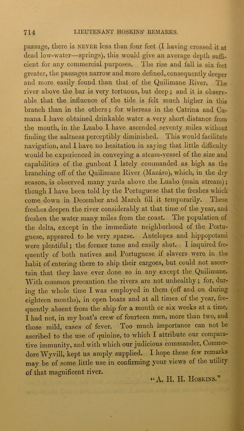 passage, there is never less than four feet (I having crossed it at dead low-water—springs), this would give an average depth suffi- cient for any commercial purposes. The rise and fall is six feet greater, the passages narrow and more defined, consequently deeper and more easily found than that of the Quilimane River. The river above the bar is very tortuous, but deep ; and it is observ- able that the influence of the tide is felt much higher in this branch than in the others; for whereas in the Catrina and Cu- mana I have obtained drinkable water a very short distance from the mouth, in the Luabo I have ascended seventy miles without finding the saltness perceptibly diminished. This would facilitate navigation, and I have no hesitation in saying that little difficulty would be experienced in conveying a steam-vessel of the size and capabilities of the gunboat I lately commanded as high as the branching off of the Quilimane River (Mazaro), which, in the dry season, is observed many yards above the Luabo (main stream); though I have been told by the Portuguese that the freshes which come down in December and March fill it temporarily. These freshes deepen the river considerably at that time of the year, and freshen the water many miles from the coast. The population of the delta, except in the immediate neighborhood of the Portu- guese, appeared to be very sparse. Antelopes and hippopotami were plentiful; the former tame and easily shot. I inquired fre- quently of both natives and Portuguese if slavers were in the habit of entering there to ship their cargoes, but could not ascer- tain that they have ever done so in any except the Quilimane. With common precaution the rivers are not unhealthy; for, dur- ing the whole time I was employed in them (off and on during eighteen months), in open boats and at all times of the year, fre- quently absent from the ship for a month or six weeks at a time, I had not, in my boat’s crew of fourteen men, more than two, and those mild, cases of fever. Too much importance can not be ascribed to the use of quinine, to which I attribute oui compara- tive immunity, and with which our judicious commandei, Commo- dore Wyvill, kept us amply supplied. I hope these few remarks may be of some little use in confirming your views of the utility of that magnificent river. “A. II. II. Hoskins.”