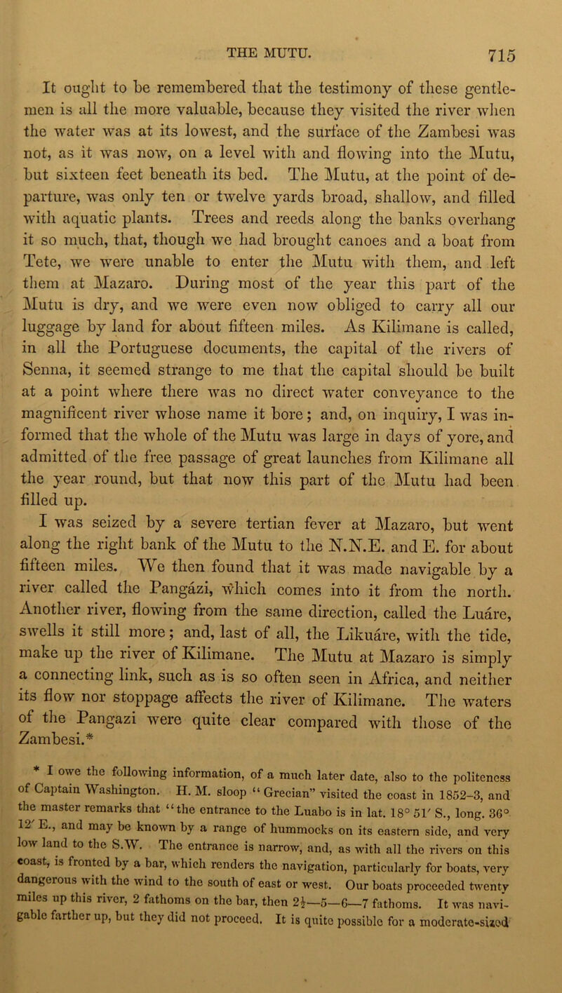 It ought to be remembered that the testimony of these gentle- men is all the more valuable, because they visited the river when the water was at its lowest, and the surface of the Zambesi was not, as it was now, on a level with and flowing into the Mutu, but sixteen feet beneath its bed. The Mutu, at the point of de- parture, was only ten or twelve yards broad, shallow, and filled with aquatic plants. Trees and reeds along the banks overhang it so much, that, though we had brought canoes and a boat from Tete, we were unable to enter the Mutu with them, and left them at Mazaro. During most of the year this part of the Mutu is dry, and we were even now obliged to carry all our luggage by land for about fifteen miles. As Kilimane is called, in all the Portuguese documents, the capital of the rivers of Senna, it seemed strange to me that the capital should be built at a point where there was no direct water conveyance to the magnificent river whose name it bore; and, on inquiry, I was in- formed that the whole of the Mutu was large in days of yore, and admitted of the free passage of great launches from Kilimane all the year round, but that now this part of the Mutu had been filled up. I was seized by a severe tertian fever at Mazaro, but went along the right bank of the Mutu to the N.N.E. and E. for about fifteen miles. AVe then found that it was made navigable by a river called the Pangazi, which comes into it from the north. Another river, flowing from the same direction, called the Luare, swells it still more; and, last of all, the Likuare, with the tide, make up the river of Kilimane. The Mutu at Mazaro is simply a connecting link, such as is so often seen in Africa, and neither its flow nor stoppage affects the river of Kilimane. The waters of the Pangazi were quite clear compared with those of the Zambesi.* * I owe the following information, of a much later date, also to the politeness of Captain Washington. H. M. sloop “ Grecian” visited the coast in 1852-3, and the master remarks that “the entrance to the Luabo is in lat. 18° 51' S., long. 36° 1- L., and may be known by a range of hummocks on its eastern side, and very low land to the S.W. The entrance is narrow, and, as with all the rivers on this coast, is fronted by a bar, which renders the navigation, particularly for boats, very dangerous w ith the wind to the south of east or west. Our boats proceeded twenty miles up this river, 2 fathoms on the bar, then 21—5-6—7 fathoms. It was navi- gable farther up, but they did not proceed. It is quite possible for a moderate-sued