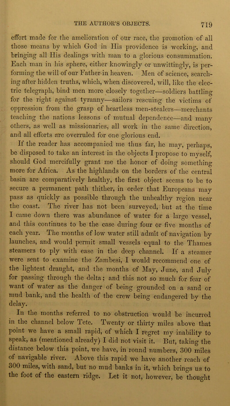 effort made for the amelioration of our race, the promotion of all those means by which God in Ilis providence is working, and bringing all His dealings with man to a glorious consummation. Each man in his sphere, either knowingly or unwittingly, is per- forming the will of our Father in heaven. Men of science, search- ing after hidden truths, which, when discovered, will, like the elec- tric telegraph, bind men more closely together—soldiers battling for the right against tyranny—sailors rescuing the victims of oppression from the grasp of heartless men-stealers—merchants teaching the nations lessons of mutual dependence—and many others, as well as missionaries, all work in the same direction, and all efforts are overruled for one glorious end. If the reader has accompanied me thus far, he may, perhaps, be disposed to take an interest in the objects I propose to myself, should God mercifully grant me the honor of doing something more for Africa. As the highlands on the borders of the central basin are comparatively healthy, the first object seems to be to secure a permanent path thither, in order that Europeans may pass as quickly as possible through the unhealthy region near the coast. The river has not been surveyed, but at the time I came down there was abundance of water for a large vessel, and this continues to be the case during four or five months of each year. The months of low water still admit of navigation by launches, and would permit small vessels equal to the Thames steamers to ply with ease in the deep channel. If a steamer were sent to examine the Zambesi, I would recommend one of the lightest draught, and the months of May, June, and July for passing through the delta; and this not so much for fear of want of water as the danger of being grounded on a sand or mud bank, and the health of the crew being endangered by the delay. In the months referred to no obstruction would be incurred in the channel below Tete. Twenty or thirty miles above that point we have a small rapid, of which I regret my inability to speak, as (mentioned alreadyj I did not visit it. Hut, taking the distance below this point, we have, in round numbers, 300 miles of navigable river. Above this rapid we have another reach of 300 miles, with sand, but no mud banks in it, which brings us to the foot of the eastern ridge. Let it not, however, be thought