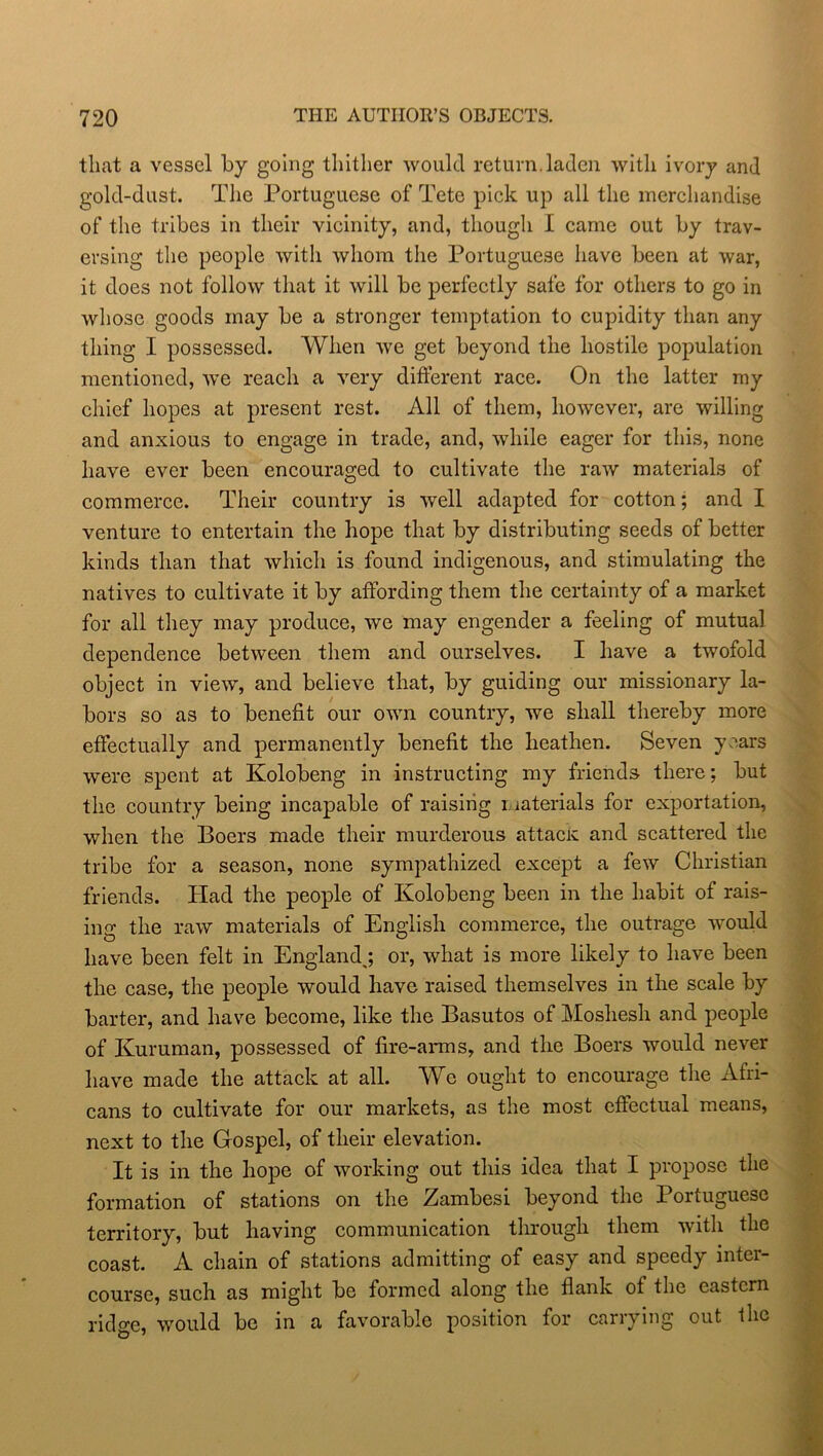 that a vessel by going thither would return.laden with ivory and gold-dust. The Portuguese of Tete pick up all the merchandise of the tribes in their vicinity, and, though I came out by trav- ersing the people with whom the Portuguese have been at war, it does not follow that it will be perfectly safe for others to go in whose goods may be a stronger temptation to cupidity than any thing I possessed. When we get beyond the hostile population mentioned, we reach a very different race. On the latter my chief hopes at present rest. All of them, however, are willing and anxious to engage in trade, and, while eager for this, none have ever been encouraged to cultivate the raw materials of commerce. Their country is well adapted for cotton; and I venture to entertain the hope that by distributing seeds of better kinds than that which is found indigenous, and stimulating the natives to cultivate it by affording them the certainty of a market for all they may produce, we may engender a feeling of mutual dependence between them and ourselves. I have a twofold object in view, and believe that, by guiding our missionary la- bors so as to benefit our own country, we shall thereby more effectually and permanently benefit the heathen. Seven years were spent at Kolobeng in instructing my friends there; but the country being incapable of raising materials for exportation, when the Boers made their murderous attacx and scattered the tribe for a season, none sympathized except a few Christian friends. Had the people of Kolobeng been in the habit of rais- ing the raw materials of English commerce, the outrage would have been felt in England,; or, what is more likely to have been the case, the people would have raised themselves in the scale by barter, and have become, like the Basutos of Moshesh and people of Kuruman, possessed of fire-arms, and the Boers would never have made the attack at all. We ought to encourage the Afri- cans to cultivate for our markets, as the most effectual means, next to the Gospel, of their elevation. It is in the hope of working out this idea that I propose the formation of stations on the Zambesi beyond the Portuguese territory, but having communication through them with the coast. A chain of stations admitting of easy and speedy inter- course, such as might be formed along the flank of the eastern ridge, would be in a favorable position for carrying out the