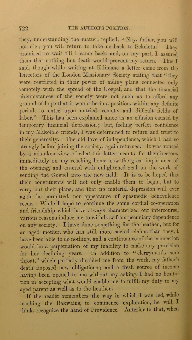 they, understanding the matter, replied, “Nay, father, you will not die; you will return to take us Lack to Sckeletu.” They promised to wait till I came back, and, on my part, I assured them that nothing but death would prevent my return. This I said, though while waiting at Kilimane a letter came from the Directors of the London Missionary Society stating that “they were restricted in their power of aiding plans connected only remotely with the spread of the Gospel, and that the financial circumstances of the society were not such as to afford any ground of hope that it would be in a position, within any definite period, to enter upon untried, remote, and difficult fields of labor.” This has been explained since as an effusion caused by temporary financial depression; but, feeling perfect confidence in my Makololo friends, I was determined to return and trust to their generosity. The old love of independence, which I had so strongly before joining the society, again returned. It was roused by a mistaken view of what this letter meant; for the directors, immediately on my reaching home, saw the great importance of the opening, and entered with enlightened zeal on the work of sending the Gospel into the new field. It is to be hoped that their constituents will not only enable them to begin, but to carry out their plans, and that no material depression will ever again be permitted, nor appearance of spasmodic benevolence recur. While I hope to continue the same cordial co-operation and friendship which have always characterized our intercourse, various reasons induce me to withdraw from pecuniary dependence on any society. I have done something for the heathen, but for an aged mother, who has still more sacred claims than they, I have been able to do nothing, and a continuance of the connection would be a perpetuation of my inability to make any provision for her declining years. In addition to “ clergyman s sore throat,” which partially disabled me from the work, my father’s death imposed new obligations; and a fresh source of income having been opened to me without my asking, I had no hesita- tion in accepting what would enable me to fulfill my duty to my aged parent as well as to the heathen. If the reader remembers the way in which I was led, while teaching the Bakwains, to commence exploration, he will, I think, recognize the hand of Providence. Anterior to that, when