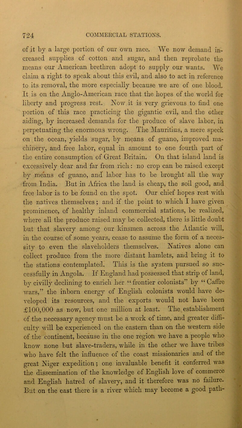 of it by a large portion of our own race. We now demand in- creased supplies of cotton and sugar, and then reprobate the means our American brethren adopt to supply our wants. We claim a right to speak about this evil, and also to act in reference to its removal, the more especially because we are of one blood. It is on the Anglo-American race that the hopes of the world for liberty and progress rest. Now it is very grievous to find one portion of this race practicing the gigantic evil, and the other aiding, by increased demands for the produce of slave labor, in perpetuating the enormous wrong. The Mauritius, a mere speck on the ocean, yields sugar, by means of guano, improved ma- chinery, and free labor, equal in amount to one fourth part of the entire consumption of Great Britain. On that island land is excessively dear and far from rich: no crop can be raised except by means of guano, and labor has to be brought all the way from India. But in Africa the land is cheap, the soil good, and free labor is to be found on the spot. Our chief hopes rest with the natives themselves; and if the point to which I have given prominence, of healthy inland commercial stations, be realized, where all the produce raised may be collected, there is little doubt but that slavery among our kinsmen across the Atlantic will, in the course of some years, cease to assume the form of a neces- sity to even the slaveholders themselves. Natives alone can collect produce from the more distant hamlets, and bring it to the stations contemplated. This is the system pursued so suc- cessfully in Angola. If England had possessed that strip of land, by civilly declining to enrich her “frontier colonists” by “ Caffre wars,” the inborn energy of English colonists would have de- veloped its resources, and the exports would not have been £100,000 as now, but one million at least. The establishment of the necessary agency must be a work of time, and greater diffi- culty will be experienced on the eastern than on the western side of the continent, because in the one region we have a people who know none but slave-traders, while in the other we have tribes who have felt the influence of the coast missionaries and of the great Niger expedition; one invaluable benefit it conferred was the dissemination of the knowledge of English love of commerce and English hatred of slavery, and it therefore was no failure. But on the east there is a river which may become a good path-