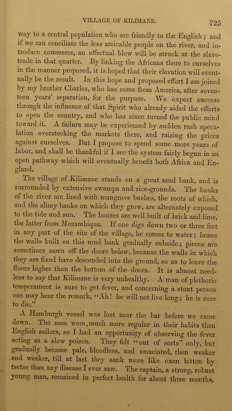 VILLAGE OF KILIMANE. 725 way to a central population who are friendly to the English ; and if we can conciliate the less amicable people on the river, and in- troduce commerce, an effectual blow will be struck at the slave- trade in that quarter. By linking the Africans there to ourselves in the manner proposed, it is hoped that their elevation will event- ually be the lesult. In this hope and proposed effort I am joined hJ brothei Chailes, who has come from America, after seven- teen ^ears separation, for the purpose. M^e expect success through the influence of that Spirit who already aided the efforts to open the countiy, and who has since turned the public mind toward it. A failure may be experienced by sudden rash specu- lation overstocking the markets there, and raising the prices against ourselves. But I propose to spend some more years of laboi, and shall be thankful if I see the system fairly begun in an open pathway which will eventually benefit both Africa and En- gland. The village of Kilimane stands on a great mud bank, and is surrounded by extensive swamps and rice-grounds. The banks of the river are lined with mangrove bushes, the roots of which, and the slimy banks on which they grow, are alternately exposed to the tide and sun. The houses are well built of brick and lime, the latter from Mozambique. If one digs down two or three feet in any pait of the site of the village, he comes to water; hence the walls built on this mud bank gradually subside; pieces are sometimes sawn off the doors below, because the walls in which they are fixed have descended into the ground, so as to leave the floois higher than the bottom of the doors. It is almost need- less to say that Kilimane is very unhealthy. A man of plethoric temperament is sure to get fever, and concerning a stout person one may hear the remark, “Ah! he will not live Ion?; he is sure to die.” A Hamburgh vessel was lost near the bar before we came down. The men were.much more regular in their habits than English sailors, so I had an opportunity of observing the fever acting as a slow poison. They felt “ out of sorts” only, but gradually became pale, bloodless, and emaciated, then weaker and weaker, till at last they sank more like oxen bitten by tsetse than any disease I ever saw. The captain, a strong, robust young man, remained in perfect health for about three months,