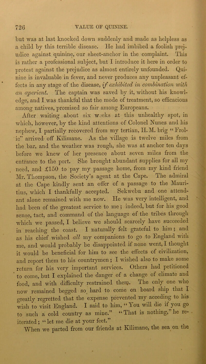 but was at last knocked down suddenly and made as helpless as a child by this terrible disease. He had imbibed a foolisli prej- udice against quinine, our sheet-anchor in the complaint. This is rather a professional subject, but I introduce it here in order to protest against the prejudice as almost entirely unfounded. Qui- nine is invaluable in fever, and never produces any unpleasant ef- fects in any stage of the disease, if exhibited in combination with an aperient. The captain was saved by it, without his knowl- edge, and I was thankful that the mode of treatment, so efficacious among natives, promised so fair among Europeans. After waiting about six weeks at this unhealthy spot, in which, however, by the kind attentions of Colonel Nunes and his nephew, I partially recovered from my tertian, H.M. brig “Frol- ic” arrived off Kilimane. As the village is twelve miles from the bar, and the weather was rough, she was at anchor ten days before we knew of her presence about seven miles from the entrance to the port. She brought abundant supplies for all my need, and £150 to pay my passage home, from my kind friend Mr. Thompson, the Society’s agent at the Cape. The admiral at the Cape kindly sent an offer of a passage to the Mauri- tius, which I thankfully accepted. Sekwebu and one attend- ant alone remained with me now. He was very intelligent, and had been of the greatest service to me; indeed, but for his good sense, tact, and command of the language of the tribes through which we passed, I believe we should scarcely have succeeded in reaching the coast. X naturally felt grateful to him ; and as his chief wished all my companions to go to England with me, and would probably be disappointed if none went, I thought it would be beneficial for him to see the effects of civilization, and report them to his countrymen ; I wished also to make some return for his very important services. Otheis had petitioned to come, but I explained the danger of a change of climate and food, and with difficulty restrained then?. The only one who now remained begged so hard to come on boaid ship that I greatly regretted that the expense prevented my acceding to Ins wish to visit England. I said to him, “Tou will die if you go to such a cold country as mine.” “ That is nothing,” he re- . iterated; “let me die at your feet.” When wo parted from our friends at Kilimane, the sea on the