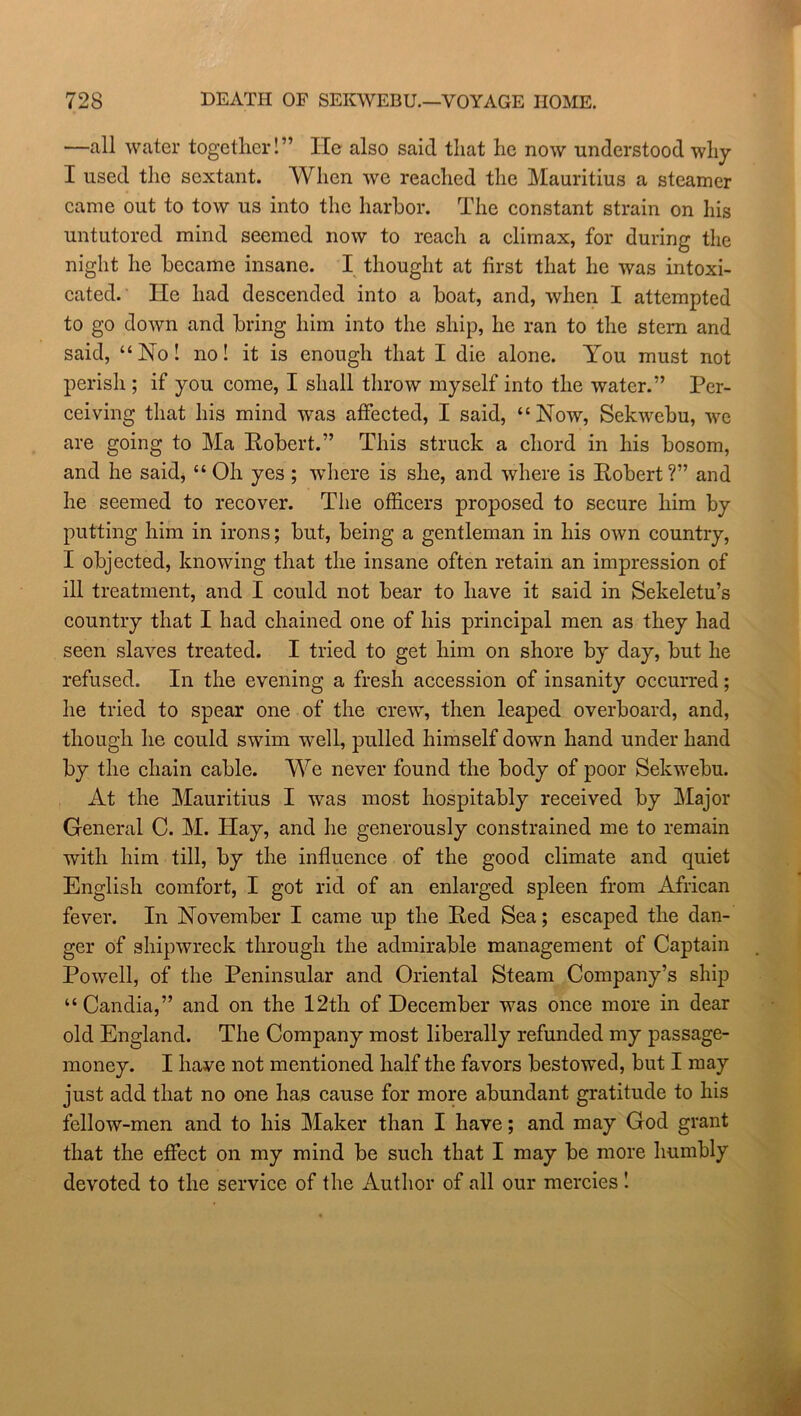 —all water together!” lie also said that he now understood why I used the sextant. When we reached the Mauritius a steamer came out to tow us into the harbor. The constant strain on his untutored mind seemed now to reach a climax, for during the night he became insane. I thought at first that he was intoxi- cated. He had descended into a boat, and, when I attempted to go down and bring him into the ship, he ran to the stern and said, “No! no! it is enough that I die alone. You must not perish ; if you come, I shall throw myself into the water.” Per- ceiving that his mind was affected, I said, “Now, Sekwebu, we are going to Ma Robert.” This struck a chord in his bosom, and he said, “ Oh yes ; where is she, and where is Robert?” and he seemed to recover. The officers proposed to secure him by putting him in irons; but, being a gentleman in his own country, I objected, knowing that the insane often retain an impression of ill treatment, and I could not bear to have it said in Sekeletu’s country that I had chained one of his principal men as they had seen slaves treated. I tried to get him on shore by day, but he refused. In the evening a fresh accession of insanity occurred; he tried to spear one of the crew, then leaped overboard, and, though he could swim well, pulled himself down hand under hand by the chain cable. We never found the body of poor Sekwebu. At the Mauritius I was most hospitably received by Major General C. M. Hay, and he generously constrained me to remain with him till, by the influence of the good climate and quiet English comfort, I got rid of an enlarged spleen from African fever. In November I came up the Red Sea; escaped the dan- ger of shipwreck through the admirable management of Captain Powell, of the Peninsular and Oriental Steam Company’s ship “ Candia,” and on the 12th of December was once more in dear old England. The Company most liberally refunded my passage- money. I have not mentioned half the favors bestowed, but I may just add that no one has cause for more abundant gratitude to his fellow-men and to his Maker than I have; and may God grant that the effect on my mind be such that I may be more humbly devoted to the service of the Author of all our mercies !