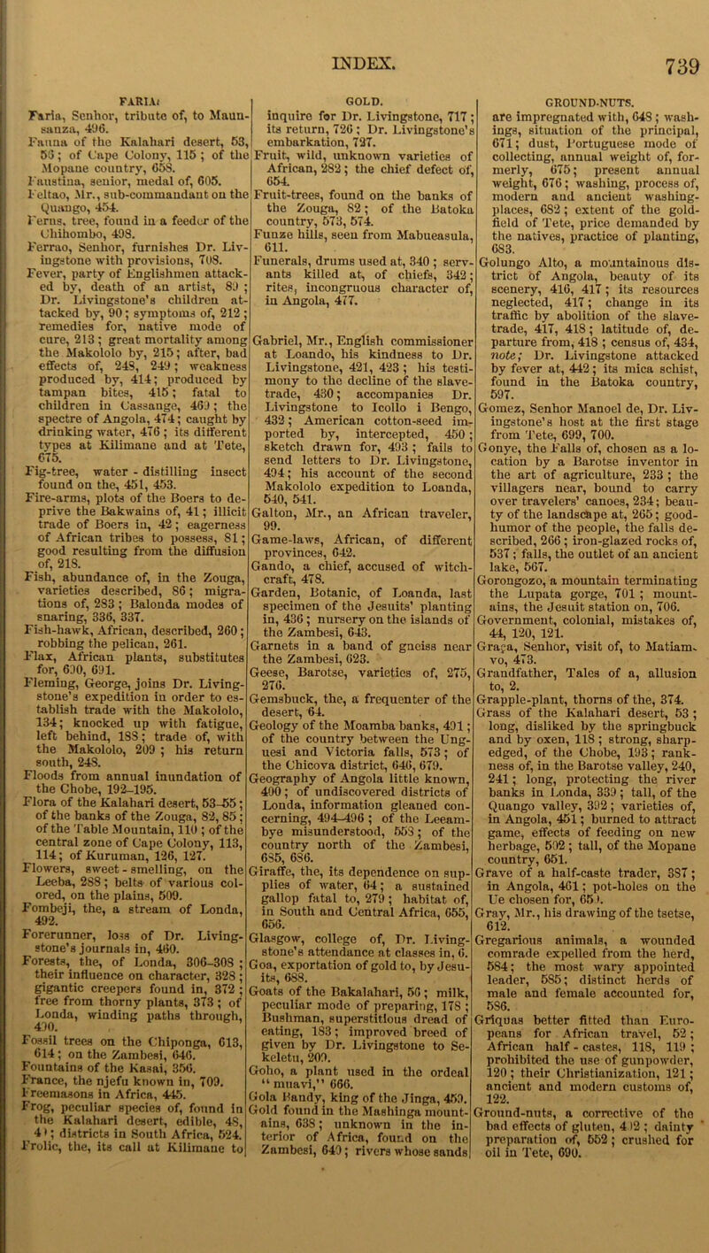 FARIAi Faria, Senhor, tribute of, to Maun- sanza, 496. Fauna of the Kalahari desert, 63, 55; of Cape Colony, 115 ; of the Mopane country, CSS. Faustina, senior, medal of, 605. Feltao, Mr., sub-commandant on the Quango, 454. Ferns, tree, found in a feeder of the Chihombo, 498. Ferrao, Senhor, furnishes Dr. Liv- ingstone with provisions, 708. Fever, party of Englishmen attack- ed by, death of an artist, 89 ; Dr. Livingstone’s children at- tacked by, 90; symptoms of, 212 ; remedies for, native mode of cure, 218 ; great mortality among the Makololo by, 215; after, bad effects of, 248, 249; weakness produced by, 414; produced by tampan bites, 415; fatal to children in Cassange, 469 ; the spectre of Angola, 474; caught by drinking water, 476 ; its different types at Kilimane and at Tete, 675. Fig-tree, water - distilling insect found on the, 451, 453. Fire-arms, plots of the Boers to de- prive the Bakwains of, 41; illicit trade of Boers in, 42; eagerness of African tribes to possess, 81; good resulting from the diffusion of, 218. Fish, abundance of, in the Zouga, varieties described, 86; migra- tions of, 283 ; Balonda modes of snaring, 336, 337. Fish-hawk, African, described, 260; robbing the pelican, 261. Flax, African plants, substitutes for, 690, 691. Fleming, George, joins Dr. Living- stone’s expedition in order to es- tablish trade with the Makololo, 134; knocked up with fatigue, left behind, 18S; trade of, with the Makololo, 209 ; his return south, 248. Floods from annual inundation of the Chobe, 192-195. Flora of the Kalahari desert, 53-55; of the banks of the Zouga, 82, 85; of the Table Mountain, 110 ; of the central zone of Cape Colony, 113, 114; of Kuruman, 126, 127. Flowers, sweet - smelling, on the Leeba, 2S8; belts of various col- ored, on the plains, 509. Fombeji, the, a stream of Londa, 492. Forerunner, loss of Dr. Living- stone’s journals in, 460. Forests, the, of Londa, 306-308 ; their influence on character, 328 ; gigantic creepers found in, 372 ; free from thorny plants, 373 ; of Londa, winding paths through, 490. Fossil trees on the Chiponga, 613, ^ 614; on the Zambesi, 646. Fountains of the Kasai, 356. France, the njefu known in, 709. Freemasons in Africa, 445. Frog, peculiar species of, found in the Kalahari desert, edible, 4S, 4 *; districts in South Africa, 524. Frolic, the, its call at Kiliinaue to GOLD. inquire for Dr. Livingstone, 717 ; its return, 726 ; Dr. Livingstone’s embarkation, 727. Fruit, wild, unknown varieties of African, 282; the chief defect of, 654 Fruit-trees, found on the banks of the Zouga, S2; of the Batoka country, 573, 574. Funze hills, seen from Mabueasula, 611. Funerals, drums used at, 340 ; serv- ants killed at, of chiefs, 342; rites, incongruous character of, in Angola, 477. Gabriel, Mr., English commissioner at Loando, his kindness to Dr. Livingstone, 421, 423 ; his testi- mony to the decline of the slave- trade, 430; accompanies Dr. Livingstone to Icollo i Bengo, 432; American cotton-seed im- ported by, intercepted, 450; sketch drawn for, 493 ; fails to send letters to Dr. Livingstone, 494; his account of the second Makololo expedition to Loanda, 540, 541. Galton, Mr., an African traveler, 99. Game-laws, African, of different provinces, 642. Gando, a chief, accused of witch- craft, 478. Garden, Botanic, of Loanda, last specimen of the Jesuits’ planting in, 436 ; nursery on the islands of the Zambesi, 643. Garnets in a band of gneiss near the Zambesi, 623. Geese, Barotse, varieties of, 275, 276. Gemsbuck, the, a frequenter of the desert, 64. Geology of the Moamba banks, 491; of the country between the Ung- uesi and Victoria falls, 573; of the Chicova district, 646, 679. Geography of Angola little known, 400 ; of undiscovered districts of Londa, information gleaned con- cerning, 494-496 ; of the Leeam- bye misunderstood, 553; of the country north of the Zambesi, 635, 6S6. Giraffe, the, its dependence on sup- plies of water, 64; a sustained gallop fatal to, 279; habitat of, in South and Central Africa, 655, 656. Glasgow, college of, Dr. Living- stone's attendance at classes in, 6. Goa, exportation of gold to, by Jesu- its, 688. Goats of the Bakalahari, 56; milk, peculiar mode of preparing, 17S ; Bushman, superstitious dread of eating, 183; improved breed of given by Dr. Livingstone to Se- keletu, 209. Golio, a plant used in the ordeal “ muavi,” 666. Gola Handy, king of the Jinga, 459. Gold found in the Mashinga mount- ains, 638; unknown in the in- terior of Africa, found on the Zambesi, 649; rivers whose sands GROUND-NUTS. are impregnated with, 64S; wash- ings, situation of the principal, 671; dust, Portuguese mode of collecting, annual weight of, for- merly, 675; present annual weight, 676; washing, process of, modern and ancient washing- places, 682; extent of the gold- field of Tete, price demanded by the natives, practice of planting, 6S3. Golungo Alto, a mountainous dis- trict of Angola, beauty of its scenery, 416, 417; its resources neglected, 417; change in its traffic by abolition of the slave- trade, 417, 418; latitude of, de- parture from, 418 ; census of, 434, note; Dr. Livingstone attacked by fever at, 442; its mica schist, found in the Batoka country, 597. Gomez, Senhor Manoel de, Dr. Liv- ingstone’s host at the first stage from Tete, 699, 700. Gonye, the F'alls of, chosen as a lo- cation by a Barotse inventor in the art of agriculture, 233 ; the villagers near, bound to carry over travelers’ canoes, 234; beau- ty of the landscape at, 265; good- liumor of the people, the falls de- scribed, 266; iron-glazed rocks of, 537; falls, the outlet of an ancient lake, 567. Gorongozo, a mountain terminating the Lupata gorge, 701 ; mount- ains, the Jesuit station on, 706. Government, colonial, mistakes of, 44, 120, 121. Graja, Senhor, visit of, to Matiam- vo, 473. Grandfather, Tales of a, allusion to, 2. Grapple-plant, thorns of the, 374. Grass of the Kalahari desert, 53 ; long, disliked by the springbuck and by oxen, 118 ; strong, sharp- edged, of the Chobe, 193; rank- ness of, in the Barotse valley, 240, 241; long, protecting the river banks in Londa, 339 ; tall, of the Quango valley, 392; varieties of, in Angola, 451; burned to attract game, effects of feeding on new herbage, 502 ; tall, of the Mopane country, 651. Grave of a half-caste trader, 3S7; in Angola, 461; pot-holes on the Ue chosen for, 65 >. Gray, Mr., his drawing of the tsetse, 612. Gregarious animals, a wounded comrade expelled from the herd, 584; the most wary appointed leader, 585; distinct herds of male and female accounted for, 5S6. Griquas better fitted than Euro- peans for African travel, 52; African half - castes, 118, 119 ; prohibited the use of gunpowder, 120 ; their Christianization, 121; ancient and modern customs of, 122. Ground-nuts, a corrective of the bad effects of gluten, 4 )2 ; dainty preparation of, 552; crushed for oil in Tete, 690.