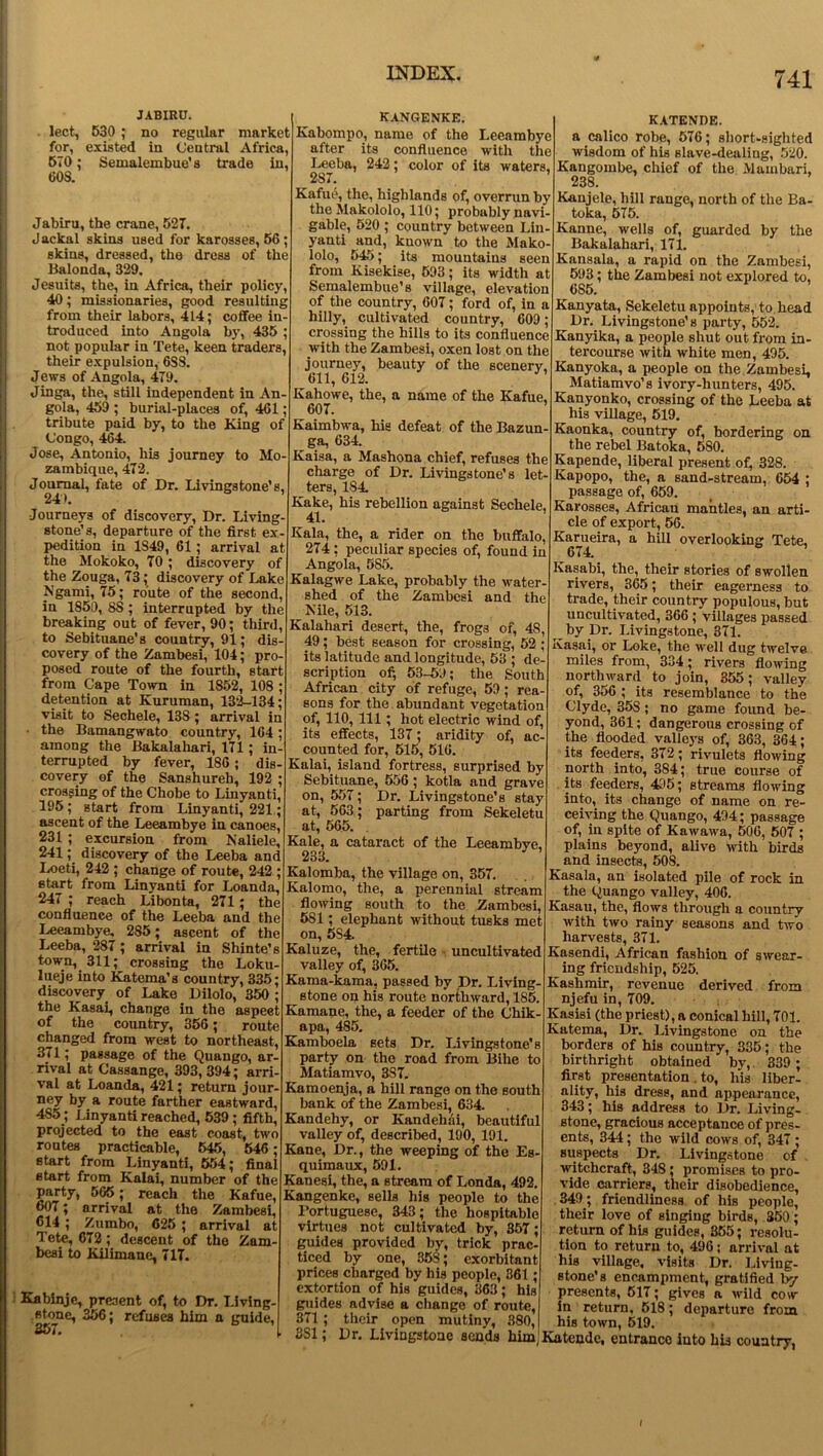 JABIRU. lect, 530 ; no regular market for, existed in Central Africa, 570; Semalembue’s trade in, 608. Jabiru, the crane, 527. Jackal skins used for karosses, 56; skins, dressed, the dress of the Balonda, 329. Jesuits, the, in Africa, their policy, 40; missionaries, good resulting from their labors, 414; coffee in- troduced into Angola by, 435 ; not popular in Tete, keen traders, their expulsion, 6S8. Jews of Angola, 479. Jinga, the, still independent in An- gola, 459 ; burial-places of, 461; tribute paid by, to the King of Congo, 464. Jose, Antonio, his journey to Mo- zambique, 472. Journal, fate of Dr. Livingstone’s. 241. Journeys of discovery, Dr. Living- stone’s, departure of the first ex- pedition iu 1S49, 61; arrival at the Mokoko, 70; discovery of the Zouga, 73; discovery of Lake Ngami, 75; route of the second, in 1850, 8S; interrupted by the breaking out of fever, 90; third, to Sebituaue’s country, 91; dis- covery of the Zambesi, 104; pro- posed route of the fourth, start from Cape Town in 1852, 108 ; detention at Kuruman, 132-134; visit to Sechele, 138 ; arrival in the Bamangwato country, 164; among the Bakalaliari, 171; in- terrupted by fever, 186; dis- covery of the Sanshureh, 192 ; crossing of the Chobe to Linyanti, 195; start from Linyanti, 221; ascent of the Leeambye in canoes, 231 ; excursion from Naliele, 241; discovery of the Leeba and Loeti, 242 ; change of route, 242 ; start from Linyanti for Loanda, 247 ; reach Libonta, 271 ; the confluence of the Leeba and the Leeambye, 285; ascent of the Leeba, 287; arrival in Shinte’s town, 311; crossing the Loku- lueje into Katema’s country, 335; discovery of Lake Dilolo, 350 ; the Kasai, change in the aspect of the country, 356; route changed from west to northeast, 371; passage of the Quango, ar- rival at Cassange, 393, 394; arri- val at Loanda, 421; return jour- ney by a route farther eastward, 485; Linyanti reached, 539 ; fifth, projected to the east coast, two routes practicable, 545, 546; start from Linyanti, 554; final start from Kalai, number of the party, 565; reach the Kafue, 607; arrival at the Zambesi, 614 ; Zumbo, 625 ; arrival at Tete, 672; descent of the Zam- besi to Kilimane, 717. Kabinje, present of, to Dr. Living- stone, 356; refuses him a guide, 357. KANGENKE. Kabompo, name of the Leeambye after its confluence with the Leeba, 242; color of its waters, 287. ’ Kafue, the, highlands of, overrun by the Alakololo, 110; probably navi- gable, 520 ; country between Lin- yanti and, known to the Mako- lolo, 545; its mountains seen from Kisekise, 593; its width at Semalembue’s village, elevation of the country, 607; ford of, in a hilly, cultivated country, 609; crossing the hills to its confluence with the Zambesi, oxen lost on the journey, beauty of the scenery, 611, 612. Kahowe, the, a name of the Kafue, 607. ’ Kaimbwa, his defeat of the Bazun- ga, 634. Kaisa, a Mashona chief, refuses the charge of Dr. Livingstone’s let- ters, 184. Kake, his rebellion against Sechele, 41. Kala, the, a rider on the buffalo, 274; peculiar species of, found in Angola, 585. Kalagwe Lake, probably the water- shed of the Zambesi and the Nile, 513. Kalahari desert, the, frog3 of, 4S, 49; best season for crossing, 52 ; its latitude and longitude, 53 ; de- scription of, 53-59; the South African city of refuge, 59; rea- sons for the abundant vegetation of, 110, 111; hot electric wind of, its effects, 137; aridity of, ac- counted for, 515, 516. Kalai, island fortress, surprised by Sebituane, 556; kotla and grave on, 557; Dr. Livingstone’s stay at, 563; parting from Sekeletu at, 565. Kale, a cataract of the Leeambye. 233. Kalomba, the village on, 357. Kalomo, the, a perennial stream flowing south to the Zambesi, 5S1; elephant without tusks met on, 5S4. Kaluze, the, fertile • uncultivated valley of, 365. Kama-kama, passed by Dr. Living- stone on his route northward, 185. Kamane, the, a feeder of the Chik- apa, 485. Kamboela sets Dr. Livingstone's party on the road from Bihe to Matiamvo, 387. Kamoenja, a hill range on the south bank of the Zambesi, 634. Kandehy, or Kandehai, beautiful valley of, described, 190, 191. Kane, Dr., the weeping of the Es- quimaux, 591. Kanesi, the, a stream of Londa, 492. Kangenke, sells his people to the Portuguese, 343; the hospitable virtues not cultivated by, 357; guides provided by, trick prac- ticed by one, 358; exorbitant prices charged by his people, 361; extortion of his guides, 363; his guides advise a change of route, 371 ; their open mutiny, 380, 8S1; Dr. Livingstone sends him KATENDE. a calico robe, 576; short-sighted wisdom of his slave-dealing, 520. Kangombe, chief of the Alambari, 238. Kaujele, hill range, north of the Ba- toka, 575. Kanne, wells of, guarded by the Bakalahari, 171. Kansala, a rapid on the Zambesi, 593; the Zambesi not explored to, 685. Kanyata, Sekeletu appoints, to head Dr. Livingstone’s party, 552. Kanyika, a people shut out from in- tercourse with white men, 495. Kanyoka, a people on the Zambesi, Matiamvo’s ivory-hunters, 495. Kanyonko, crossing of the Leeba at his village, 519. Ivaonka, country of, bordering on ^ the rebel Batoka, 580. Kapende, liberal present of, 328. Kapopo, the, a sand-stream, 654 ; passage of, 659. Karosses, Africau mantles, an arti- cle of export, 56. Karueira, a hill overlooking Tete, 674. Kasabi, the, their stories of swollen rivers, 365; their eagerness to trade, their country populous, but uncultivated, 366 ; villages passed ^ by Dr. Livingstone, 371. Kasai, or Loke, the well dug twelve miles from, 334; rivers flowing northward to join, 355; valley of, 356 ; its resemblance to the Clyde, 35S; no game found be- yond, 361; dangerous crossing of the flooded valleys of, 363, 364; its feeders, 372; rivulets flowing north into, 384; true course of its feeders, 495; streams flowing into, its change of name on re- ceiving the Quango, 494; passage of, in spite of Kawawa, 506, 507 ; plains beyond, alive with birds and insects, 508. Kasala, an isolated pile of rock in the Quango valley, 406. Kasau, the, flows through a country with two rainy seasons and two harvests, 371. Kasendi, African fashion of swear- ing friendship, 525. Kashmir, revenue derived from njefu in, 709. Kasisi (the priest), a conical hill, 701. Katema, Dr. Livingstone on the borders of his country, 335; the birthright obtained by,. 339 ; first presentation . to, his liber- ality, his dress, and appearance, 343; his address to Dr. Living- stone, gracious acceptance of pres- ents, 344; the wild cows of, 347 ; suspects Dr. Livingstone of witchcraft, 348 ; promises to pro- vide carriers, their disobedience, 349; friendliness of his people, their love of singing birds, 350; return of his guides, 355; resolu- tion to return to, 496; arrival at his village, visits Dr. Living- stone's encampment, gratified by presents, 517; gives a wild cow in return. 518; departure from his town, 519. Katende, entrance into his country, I