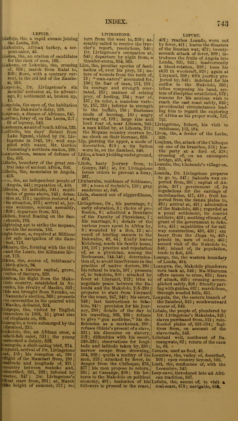 LEFUJE. j| Lefuje, the, a rapid stream joining the Leeba, 30S. [| Lehututu, African turkey, a ser- I pent-eater, 4(3. Leiua, the, an oration of candidates for the rank of men, 165. Lekone, or Lekwine, the, crossing of, 556; march from Kalai to, 505; flows, with a contrary cur- rent, in the old bed of the Zambe- si, 55S. .epelole, Dr. Livingstone’s six months’ seclusion at, its advant- age, 9; settlement at, broken up, 10. I^epelole, the cave of, the habitation of the Bakwaiu's deity, 133. >e prosy, a disease of Africans, 64S. .. ierimo, foray of, on the Leeba, 2u7 ; ill of leprosy, 542. veshonya, an ant of South Africa, 135. .etloche, ten days’ distant from Lake Ngami, visited by Dr. Liv- ingstone in 1S42, 10; well sup- plied with water, Mr. Gordon Cumming’s northern station, 169. : .ezuntabuea, means of defense of the, 653. I jibebe, boundary of the great cen- tral lake of ancient Africa, 566. ■ibollo, the, mountains in Angola, 415. , the, an independent people of Angola, 441; reputation of, 460. libonta, its latitude, 241; multi- tudes of game above, 243; deten- tion at, 271; captives restored at, i its situation, 272; arrival at, joy- ous welcome, solemn assembly, 529; departure from, 531. .iiiclien, found floating on the San- • shureh, 192. .Lightning apt to strike the mopane, avoids the morala, 1S3. .Light-house, a, required at Militone for safe navigation of the Zam- 1 besi, 713. •itikuare, the, forming with the tide . and the Luare, the Kilimane Riv- er, 715. itikwa, the, source of, Sebituane’s ! birth-place, 98. tilonda, a Barotse capital, grove, r relics of Santuru, 239. iiimboa, his flight from the Mako- i lolo country, established in Ny- - enko, his rivalry of Masiko, 522; this son brought from Nyenko, on LNananko’s election, 526; proceeds ' to extremities in the quarrel with Masiko, defeated, 534. i impopo, the, visited by English • travelers in 1S08, 16; great size «of elephants on, 605. : mangelo, a town submerged by the Zambesi, 236. ■ nkololo, the, an African crow, a • shell-fish eater, 531; the young • esteemed a dainty, 532. to nongolo, a shell-eating bird, 274. ' nyanti, arrival of Dr. Livingstone ■ at, 195; his reception at, 198 ; ^flight of the Mambari from, 199; latitude and longitude of, 221; country between Sesheke and, (described, 221, 222; infested by ■tsetse, 247 ; Dr. Livingstone’s final start from, 251; at, March the height of summer, 371; re- LIVINGSTONE. turn from the west to, 539; as- sembly called to receive the trav- eler’s_ report, resolutions, 540; Dr. Livingstone’s occupation at, 549; departure by night from, a thunder-storm, 554, 555. Lion, the, peculiar species of fasci- nation of, over his prey, 12; na- ture of wounds from the teeth of, 15; “ man-eaters' ’ accounted for, 150; its fear of man, 151, 152; its courage and strength over- rated, 153; manner of seizing prey, of feeding, 154; roar of, 157 ; its color, a maneless varie- ty, 15T, 15S; inferior in strength to the buffalo, 153; Bushman mode of hunting, 189 ; angry roaring of, 192; large size and loud roar of, near Libonta, 243; a man killed by, at Libonta, 272; the Mopane country overrun by, no check on their increase, 658. Lip, piercing the upper, a mode of decoration, 618 ; a tin button worn in, on the Zambesi, 640. Litloo, a bean yielding under ground, 6S4. Litofe, hasty journey from, to Gonye, 246; at, Dr. Livingstone issues orders to prevent a forav. 267. ’ Litubaruba, residence of gebituane, 99 ; a town of Sechele’s, 138 ; gray sandstone at, 646. Liula, shamed out of niggardliness, 497. Livingstone, Dr., hi3 parentage, 2; early education, 3 ; choice of pro- fession, 6; admitted a licentiate of the Faculty of Physicians, 7 ; his marriage, 8; details of the various years spent in Africa by, 8 ; wounded by a lion, 12 ; ac- cused of lending cannon to the Bakwains, 42, 44; finally leaves Kolobeng, sends his family home, 106, 107 ; practice and reputation of, as a physician, among the Bechuanas, 144-146; determina- tion of, to avoid interference in the practice of native doctors, 206; his refusal to trade, 207 ; presents of, to Sekeletu, 209 ; attacked by fever at Linyanti, 212; tries to negotiate peace between the Ba- londa and the Makololo, 2L5-299 ; prepares to start from Linyanti for the coast, 247, 24S; his escort, 248; last instructions to Sefee- letu, 241; provision for his jour- ney, 250; details of the day in his traveling, 265, 266 ; refuses to give “gun medicine,’’ his de- ficiencies as a marksman, 280 ; refuses Shinte’s present of a slave, 321; his discourse on slavery, 322; difficulties with his escort, 330-332; observations for longi- tude and latitude taken by, 330; narrow escape from drowning, 364, 365; quells a mutiny of his men, 375; attacked by fever, in danger from the Chiboque, 376, 377 ; his men propose to return, 381; at (Jassange, 398 ; his lec- tures to the Makololo on political economy, 401; hesitation of his followers to proceed to the coast, LOFUBU. 402; reaches Loando, worn out by fever, 421; learns the disasters of the Russian war, 472; twenty- seventh attack of fever, 509 ; in- troduces the fruits of Angola into Londa, 521, 522; inadvertently a blood-relation, 526; loses his skill in woodcraft, 52S; again at Linyanti, 539 ; fifth journey pro- jected by, 545; indebted for his outfits to the Makololo, 555; tribes composing his band, sys- tem of discipline established, 572 ; reasons for his anxious wish to reach the east coast safely, 626; providential circumstances lead- ing him to regard the exploring of Africa as his proper work, 722, 723. ’ Livingstone, Robert, his visit to Sebituane, 103, 104. Livoa, the, a feeder of the Leeba, 339. Loajima, the, attack of the Chiboque on one of its branches, 376 ; hos- tile party at a ford of, 378; crossing of, on an extempore bridge, 4S5, 4S6. Loambo, the, (Jhebende’s village on, 519. Loanda, Dr. Livingstone prepares to go to, 247; Balonda wax ex- ported from, 307 ; capital of An- gola, 397 ; government of, its regulations for the carriage of merchandise, 417, 418 ; fruit im- ported from the Senza plains to, 420; arrival at, 421; admiration of the Makololo, 423; regarded as a penal settlement, its convict soldiers, 430 ; soothing climate of, grant of the government to Seke- letu, 431; capabilities of for rail way construction, 438, 439; em bassy from the Jinga to, 465; priests in, men of color, 463; second visit of the Makololo to, 540; island of, its population, trade in fish, 426. Loange, the, the western boundary of Londa, 4S4. Loangwa, the, Makololo plunderers turn back at, 542; Ma-Mburuma offers canoes to cross, 623; fears of attack, 625; crossing accom- plished safely, 626 ; friendly part- ing with guides, 627; march from, through wooded hills, 631. Loapula, the, the eastern branch of the Zambesi, 513 ; southwestward course of, 542. Lobale, the people of, plundered by Dr. Livingstone’s Makalaka, 242 ; slaves purchased from, 312 ; rain- flooded plains of, 332-334; fugi- tives from, on account of the slave-trade, 343. Lobotani well, northwest of Ba- mangwato, 62; return of the oxen to, 63. • Locusts, used as food, 48. Loembwe, the, valley of, described, 502 ; open country beyond, 503. Loeti, the, confluence of, with the Leeambye, 242. Loey-cave, introduced into an Afri- can tradition, 567. Lofubu, the, ascent of, to visit a coal-seam, 678; navigable, 6S0.