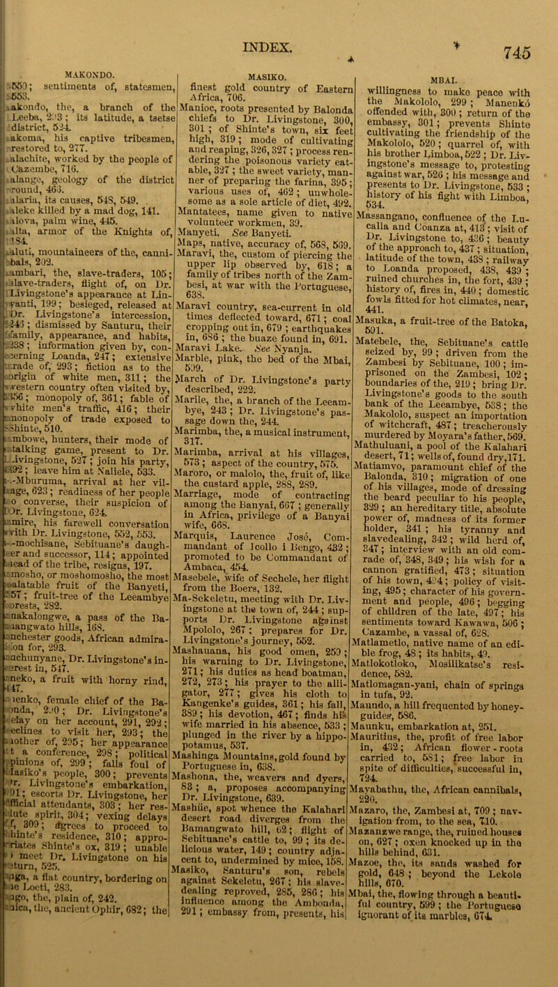 MAKONDO. sentiments of, statesmen, ■550; >663. .akondo, the, a branch of the Leeba, 2.'3 ; its latitude, a tsetse district, 52-4. akoma, his captive tribesmen, ■ restored to, 277. alachite, worked by the people of (Jazembe, 716. alauge, geology of the district round, 463. alaria, its causes, 54S, 549. . I ileke killed by a mad dog, 141. i ilova, palm wine, 445. . ilta, armor of the Knights of, 1S4. ■ aluti, mountaineers of the, canni- | bals, 202. .ambari, the, slave-traders, 105; slave-traders, flight of, on Dr. Livingstone’s appearance at I.in- yanti, 199; besieged, released at : Dr. Livingstone’s intercession, 5-243 ; dismissed by Santuru, their : family, appearance, and habits, .238; information given by, con- cerning Loanda, 247; extensive -fade of, 293; fiction as to the origin of white men, 311; the ; ».vestern country often visited by, : 3356; monopoly of, 361; fable of i vhite men’s traffic, 416; their monopoly of trade exposed to j;S ihinte, 510. mbowe, hunters, their mode of • talking game, present to Dr. ■ i Avingstone, 527; join his party, i1.492 ; leave him at Naliele, 533. i .-Mburuma, arrival at her vil- lage, 623; readiness of her people too converse, their suspicion of Plr. Livingstone, 624. t::.mire, his farewell conversation * vith Dr. Livingstone, 552, 553. i--mochisane, 8ebituane’s daugh er and successor, 114; appointed : lead of the tribe, resigns, 197. ' mosho, or moshomosho, the most jalatable fruit of the Banyeti, 757; fruit-tree of the Leeambye orests, 282. .c nakalongwe, a pass of the Ba- il langwato hills, 168. inches ter goods, African admira- i An for, 293. unchunyane, Dr. Livingstone’s in- terest in, 547. ^oeko, a fruit with horny rind, lenko, female chief of the Ba- mda, 2.(0; Dr. Livingstone’s elay on her account, 291, 292; eclines to visit her, 293; the lother of, 295; her appearance t a conference, 29S; political ; pinions of, 299 ; falls foul of 1‘ Iasiko’s. people, 300; prevents 'r. Livingstone’s embarkation, 01escorts Dr. Livingstone, her 'fficial attendants, 303; her res- olute spirit, 304; vexing delays ■ 'i_ 309; (fgrccs to proceed to hinte’s residence, 310; appro- ■riates Shinte’s ox, 319; unable » meet Dr. Livingstone on his ‘ Jturn, 525. Aga, a flat country, bordering on ie Loeti, 283. ego, the, plain of, 242. i aica, the, ancient Ophir, 082; the MASIKO. finest gold country of Eastern Africa, 706. Manioc, roots presented by Balonda chiefs to Dr. Livingstone, 300, 301 ; of Shinte’s town, six feet high, 319; mode of cultivating and reaping, 326,327 ; process ren- dering the poisonous variety eat- able, 327; the sweet variety, man- ner of preparing the farina, 395; various uses of, 462 ; unwhole- some as a sole article of diet, 492. Mantatees, name given to native volunteer workmen, 39. Manyeti, See Banyeti. Maps, native, accuracy of, 5GS, 509. Maravi, the, custom of piercing the upper lip observed by, 618; a family of tribes north of the Zam- besi, at war with the Portuguese 638. Maravi country, sea-current in old times deflected toward, 671; coal cropping out in, 679 ; earthquakes in, 6S6 ; the buaze found in, 691. Maravi Lake. See Nyanja. Marble, pink, the bed of the Mbai, 599. March of Dr. Livingstone’s party described, 222. Marile, the, a branch of the Leeam- bye, 243 ; Dr. Livingstone’s pas- sage down the, 244. Marimba, the, a musical instrument. 317. ’ Marimba, arrival at his villages, 573; aspect of the country, 575. Maroro, or malolo, the, fruit of, like the custard apple, 288, 2S9. Marriage, mode of contracting among the Banyai, 667 ; generally in Africa, privilege of a Banyai wife, 66S. Marquis, Laurence Jose, Com- mandant of Jcollo i Bengo, 432, promoted to be Commandant of Ambaca, 454. Masebele, wife of Sechele, her flight from the Boers, 132. Ma-Sekeletu, meeting with Dr. Liv ingstone at the town of, 244; sup- ports Dr. Livingstone against Mpololo, 267; prepares for Dr Livingstone’s journey, 552. Mashauana, his good omen, 259 ; his warning to Dr. Livingstone, 271; his duties as head boatman, 272, 273; his prayer to the alli- gator, 277; gives his cloth to Kangenke’s guides, 361; his fall, 389; his devotion, 467; finds his wife married in his absence, 533 plunged in the river by a hippo potamus, 537. Mashinga Mountains,gold found by Portuguese in, 638. Mashona, the, weavers and dyers S3; a, proposes accompanying Dr. Livingstone, 639. Mashiie, spot whence the Kalahari desert road diverges from the Bamangwato hill, 62; flight of Sebituane’s cattle to, 99; its de- licious water, 149 ; country adja- cent to, undermined by mice, 158 MBAI. willingness to make peace with the Makololo, 299 ; Manenko offended with, 300 ; return of the embassy, 301; prevents Shinto cultivating the friendship of the Makololo, 520; quarrel of, with his brother Limboa, 522 ; Dr. Liv- ingstone’s message to, protesting against war, 526 ; his message and presents to Dr. Livingstone, 533 ; history of his fight with Limboa, 534. Massangano, confluence of the Lu- calla and Coanza at, 413'; visit of Dr. Livingstone to, 436; beauty of the approach to, 437 ; situation, latitude of the town, 43S ; railway to Loanda proposed, 43S, 439 ; ruined churches in, the fort, 439 ; history of, fires in, 440 ; domestic fowls fitted for hot climates, near, 441. Masuka, a fruit-tree of the Batoka. 591. ’ Matebele, the, Sebituane’s cattle seized by, 99 ; driven from the Zambesi by Sebituane, 100; im- prisoned on the Zambesi, 102; boundaries of the, 219 ; bring Dr. Livingstone’s goods to the south bank of the Leeambye, 538; the Makololo, suspect an importation of witchcraft, 487; treacherously murdered by Moyara’s father, 569. Mathuluani, a pool of the Kalahari desert, 71; wells of, found dry,171. Matiamvo, paramount chief of the Balonda, 310; migration of one of his villages, mode of dressing the beard peculiar to his people, 329 ; an hereditary title, absolute power of, madness of its former holder, 341 ; his tyranny and slavedealing, 342; wild herd of, 347; interview with an old com- rade of, 348, 349; his wish for a cannon gratified, 473; situation of his town, 494; policy of visit- ing, 495; character of his govern- ment and people, 496; begging of children of the late, 497; his sentiments toward Kawawa, 506 ; Cazambe, a vassal of, 628. Matlametlo, native name of an edi- ble frog, 4S ; its habits,. 49. Matlokotloko, Mosilikatse’s resi- dence, 582. Matlomagan-yani, chain of springs in tufa, 92. Maundo, a hill frequented by honey- guides, 5S6. Maunku, embarkation at, 251. Mauritius, the, profit of free labor in, 432; African flower - roots carried to, 581; free labor in spite of difficulties,‘successful iu. 724. Mavabathu, the, African cannibals, 220. Mazaro, the, Zambesi at, 709 ; nav- igation from, to the sen, 7.10. Mazanzwe range, the, ruined houses on, 627; oxen knocked up in the Masiko, Santuru’s son, rebels against Sekeletu, 267; his slave- dealing reproved, 285, 286; his influence among the Ambonda, 291; embassy from, presents, his hills behind, 631. Mazoe, the, its sands washed for gold, 648 ; beyond the Lekole hills, 670. Mbai, the, flowing through a beanti. ful country, 599 ; the Portuguese ignorant of its marbles, 074