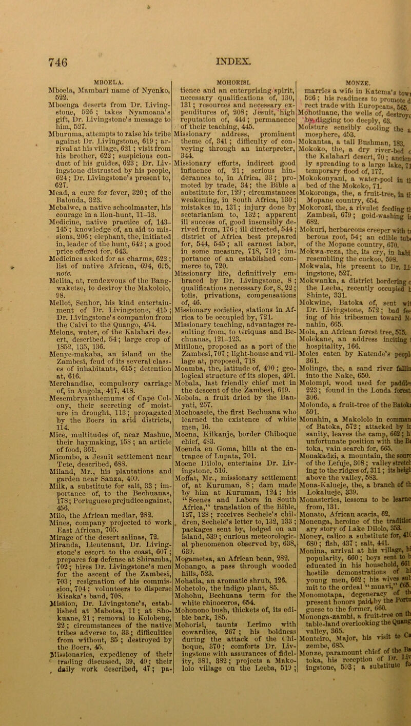 MBOELA. Mboela, Mambari name of Nyenko, 522. Mboenga deserts from Dr. Living- stone, 626 ; takes Nyamoana’s gift, Dr. Livingstone’s message to him, 527. Mburuma, attempts to raise his tribe against Dr. Livingstone, 619 ; ar- rival at his village, 621; visit from his brother, 622; suspicious con- duct of his guides, 6215; Dr. Liv- ingstone distrusted by his people, 624; Dr. Livingstone’s present to, 627. Mead, a cure for fever, 320; of the Iialonda, 323. Mebalwe, a native schoolmaster, his courage in a lion-hunt, 11-13. Medicine, native practice of, 143- 145 ; knowledge of, an aid to mis- sions, 206 ; elephant, the, initiated in, leader of the hunt, 642 ; a good price offered for, 643. Medicines asked for as charms, 622 ; list of native African, 694, 615, note. Melita, at, rendezvous of the Bang- waketse, to destroy the Makololo, 98. Mellot, Senhor, his kind entertain- ment of Dr. Livingstone, 415; Dr. Livingstone’s companion from the Calvi to the Quango, 454. Melons, water, of the Kalahari des- ert, described, 54; large crop of 1S52, 135, 136. Menye-makaba, an island on the Zambesi, feud of its several class- es of inhabitants, 615; detention at, 616. Merchandise, compulsory carriage of, in Angola, 417, 418. Mesembryanthemums of Cape Col- ony, their secreting of moist- ure in drought, 113; propagated by the Boers in arid districts, 114. Mice, multitudes of, near Mashue, their haymaking, 158 ; an article of food, 361. Micombo, a Jesuit settlement near Tete, described, 683. Miland, Mr., his plantations and garden near Sanza, 409. Milk, a substitute for salt, 33 ; im- portance of, to the Bechuanas, 178; Portuguese prejudice against, 456. Milo, the African medlar, 282. Mines, company projected to work East African, 705. Mirage of the desert salinas, 72. Miranda, Lieutenant, Dr. Living- stone's escort to the coast, 607 ; prepares fo» defense at Shiramba, 702; hires Dr. Livingstone’s men for the ascent of the Zambesi, 703; resignation of his commis- sion, 704 ; volunteers to disperse Kisaka's band, 708. Mission, Dr. Livingstone’s, estab- lished at Mabotsa, 11; at Slio- kuane, 21; removal to Kolobeng, 22; circumstances of the native tribes adverse to, 33; difficulties from without, 85 ; destroyed by the Boers, 45. Missionaries, expediency of their trading discussed, 39, 40; their daily work described, 47; pa- MOHORISI. tiencc and an enterprising spirit, necessary qualifications of, 130, 131; resources and necessary ex- penditures of, 208; Jesuit, high reputation of, 444; permanence of their teaching, 445. Missionary address, prominent theme of, 341; difficulty of con- veying through an interpreter, 344. Missionary efforts, indirect good influence of, 21; serious liin- derances to, in Africa, 83; pro- moted by trade, 34; the Bible a substitute for, 129 ; circumstances weakening, in South Africa, 130 ; mistakes in, 131; injury done by sectarianism to, 132; apparent ill success of, good insensibly de- rived from, 176 ; ill directed, 544 ; district of Africa best prepared for, 544, 645 ; all earnest labor, in some measure, 718, 719; im- portance of an established com- merce to, 720. Missionary life, definitively em- braced by Dr. Livingstone, 8 ; qualifications necessary for, 8, 22 ; toils, privations, compensations of, 46. Missionary societies, stations in Af- rica to be occupied by, 721. Missionary teaching, advantages re- sulting from, to Uriquas and Be- chuanas, 121-123. Mitilone, proposed as a port of the Zambesi, 707 ; light-house and vil- lage at, proposed, 718 Moamba, the, latitude of, 490 ; geo- logical structure of its slopes, 491. Mobala, last friendly chief met in the descent of the Zambesi, 619. Mobola, a fruit dried by the Ban- yati, 257. Mochoasele, the first Bechuana who learned the existence of white men, 16. Moena, Kilkanje, border Chiboque chief, 4S3. Moenda en Goma, hills at the en- trance of Lupata, 701. Moene Dilolo, entertains Dr. Liv- ingstone, 516. Moffat, Mr., missionary settlement of, at Kuruman, 8; dam made by him at Kuruman, 124; his “ Scenes and Labors in South Africa,” translation of the Bible, 127, 12S; receives Sechele’s chil- dren, Sechele's letter to, 132, 133 ; packages sent by, lodged on an island, 539 ; curious meteorologic- al phenomenon observed by, 638, 639. Mogametsa, an African bean, 282. Moliango, a pass through wooded hills, 523. Mohatla, an aromatic shrub, 126. Mohetolo, the indigo plant, 85. Mohohu, Bechuana term for the white rhinoceros, 654. Mohonono bush, thickets of, its edi- ble bark, 185. Moliorisi, taunts Lerlmo with cowardice, 267 ; his boldness during the attack of the C'hi- boque, 370; comforts Dr. Liv- ingstone with assurances of fidel- ity, 381, 382 ; projects a Mako- lolo village on the Leeba, 519 ; MONZE. marries a wife in Katema’s torn 526 ; his readiness to promote d rect trade with Europeans, 565 Mohotluane, the wells of, destroyi bjy digging too deeply, 63. 1 Moisture sensibly cooling the » mosphere, 453. Mokantsa, a tall Bushman, 183. Mokoko, the, a dry river-bed' c the Kalahari desert, 70 ; ancien ly spreading to a large lake, 7] temporary flood of, 177. Mokokonyani, a water-pool in tl bed of the Mokoko, 71. Mokoronga, the, a fruit-tree, in tl Mopane country, 654 Mokorozi, the, a rivulet feeding tl Zambesi, 679; gold-washing L 6S2. Mokuri, herbaceous creeper with ti berous root, 54; an edible tub of the Mopane country, 670. Mokwa-reza, the, its cry, in habi resembling the cuckoo, 598. Mokwala, his present to Br. Li ingstone, 527. Mokwanka, a district bordering c the Leeba, recently occupied l Shinte, 331. Mokwine, Batoka of, sent wii Dr. Livingstone, 572; bad fee ing of his tribesmen toward >1 nahin, 665. Mola, an African forest tree, 575. Molekane, an address inciting 1 hospitality, 166. Moles eaten by Katende’s peopl 361. Molinge, the, a sand river fallin into the Nuke, 650. Molompi, -wood used for pad (Ik- 223 ; found in the Londa forest 306. Molondo, a fruit-tree of the Batoki 591. Monahin, a Makololo in comman of Batoka, 572; attacked by ii sanity, leaves the camp, 662; h unfortunate position with the Bi toka, vain search for, 665. Monakadzi, a mountain, the soun of the Lefqje, 308 ; valley stretcl ing to the ridges of, 311; its heigl above the valley, 5S3. Mona-Kalueje, the, a branch of tt Lokalueje, 339. Monasteries, lessons to be learne from, 131. Monato, African acacia, 62. Monenga, heroine of the traditioi ary story of Lake Dilolo, 353. Money, calico a substitute for, 41( 6S0 ; fish, 437 ; salt, 441. Monina, arrival at his village, hi popularity, 660; boys sent to b educated in his household, 661 hostile demonstrations of hi young men, 662 ; his wive* sui mit to the ordeal “muavi, £65. Monomotapa, degeneracy of th present honors pai&by the Bortr guese to the former, 660. Mononga-zambi, a fruit-tree on tn table-land overlooking the Quang valley, 365. „ Monteiro, Major, his visit to w zembe, 685. Monze, paramount chief of the i toka, his reception of Dr. 1-1 ingstone, 593; a substitute *