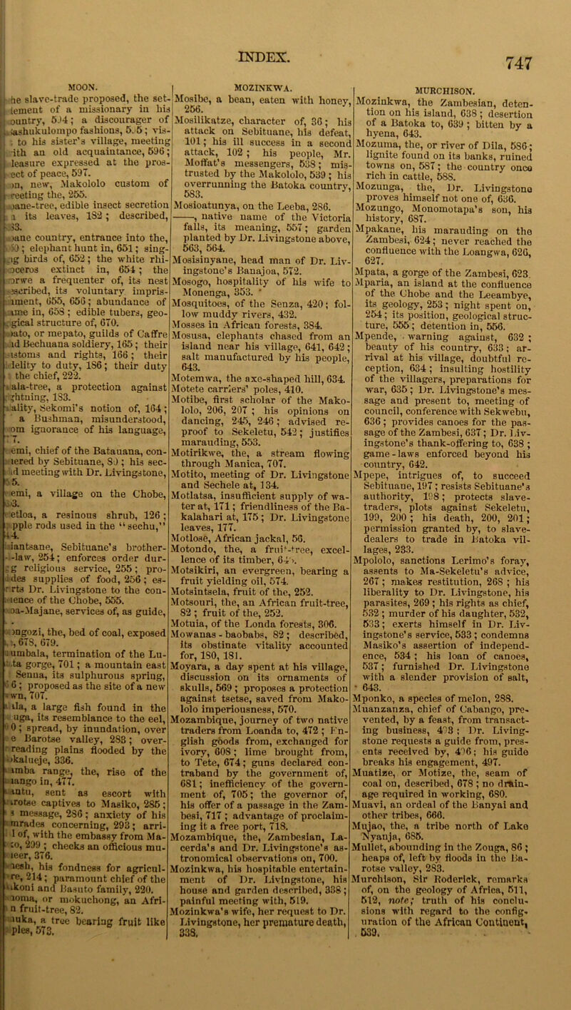 747 MOON. he slave-trade proposed, the set- tement of a missionary in his ountry, 5J4; a discourager of [ lashukulompo fashions, 5.5; vis- , to his sister’s village, meeting dth an old acquaintance, 596; leasure expressed at the pros- ect of peace, 591. >n, new, Makololo custom of reefing the, 255. [j .mne-tree, edible insect secretion i its leaves, 1S2; described, 33. >ane country, entrance into the, >9 ; elephant hunt in, 651; sing- _ig birds of, 652; the white rhi- oceros extinct in, 654; the -orwe a frequenter of, its nest escribed, its voluntary impris- i intent, 655, 656; abundance of [ tine in, 653 ; edible tubers, geo- . gical structure of, 670. >ato, or me pa to, guilds of Caffre id Bechuana soldiery, 165; their •istoms and rights, 166; their lelity to duty, 1S6; their duty the chief, 222. * ala-tree, a protection against if. jlituing, 1S3. ality, Sekomi’s notion of, 164 ; a Bushman, misunderstood, om ignorance of his language, MOZINKWA. Mosibc, a bean, eaten with honey, 256. . emi, chief of the Batauana, con- lered by Sebituane, 89 ; his sec id meeting with Dr. Livingstone, emi, a village on the Chobe, k:'3. etloa, a resinous shrub, 126; ; pple rods used in the “sechu, VU. iantsane, Sebituane’s brother- - -law, 254; enforces order dur- ;g religious service, 255; pro- ides supplies of food, 256; es- r rts Dr. Livingstone to the con- tence of the Chobe, 555. oa-Majane, services of, as guide, mgozi, the, bed of coal, exposed i. 673, 679, i umbala, termination of the Lu- i ta gorge, 701; a mountain east Senna, its sulphurous spring, ' 6 ; proposed as the site of a new ' wn, 707. i ila, a large fish found in the uga, its resemblance to the eel, !l 0 ; spread, by inundation, over e Barotse valley, 283; over- reading plains flooded by the ikalueje, 336. imba range, the, rise of the lango in, 477. 1 aotu, sent as escort with i irotse captives to Masiko, 285; ■ s message, 236; anxiety of his mrades concerning, 293; arri- 1 of, with the embassy from Ma- ‘ to, 299 ; checks an officious mu- i leer, 376. lesh, his fondness for agricul- • re, 214; paramount chief of the 'ikoui and Basuto family, 220. loma, or mokuchong, an Afri- n fruit-tree, 82. mka, a tree bearing fruit like pies, 573. Mosilikatze, character of, 36; his attack on Sebituane, his defeat, 101; his ill success in a second attack, 102; his people, Mr. Moffat’s messengers, 538; mis- trusted by the Makololo, 539 ; his overrunning the Batoka country, 5S3. Mosioatunya, on the Leeba, 2S6. , native name of the Victoria falls, its meaning, 557; garden planted by Dr. Livingstone above. 563, 564. Mosisinyane, head man of Dr. Liv- ingstone’s Banajoa, 572. Mosogo, hospitality of his wife to Monenga, 353. * Mosquitoes, of the Senza, 420; fol- low muddy rivers, 432. Mosses in African forests, 384. Mosusa, elephants chased from an island near his village, 641, 642; salt manufactured by his people, 643. Motemwa, the axe-shaped hill, 634. Motete carriers’ poles, 410. Motibe, first scholar of the Mako- lolo, 206, 207 ; his opinions on dancing, 245, 246; advised re- proof to Sekeletu, 542; justifies marauding, 553. Motirikwe, the, a stream flowing through Manica, 707. Motito, meeting of Dr. Livingstone and Sechele at, 134. Motlatsa, insufficient supply of wa- ter at, 171; friendliness of the Ba kalahari at, 175 ; Dr. Livingstone leaves, 177. Motlose, African jackal, 56. Motondo, the, a fruif-tree, excel- lence of its timber, 64' >. Motsikiri, an evergreen, bearing a fruit yielding oil, 574. Motsintsela, fruit of the, 252. Motsouri, the, an African fruit-tree, 82 ; fruit of the, 252. Motuia, of the Londa forests, 306. Mowanas - baobabs, 82 ; described, its obstinate vitality accounted for, ISO, 181. Moyara, a day spent at his village, discussion on its ornaments of skulls, 569 ; proposes a protection against tsetse, saved from Mako- lolo imperiousness, 570. Mozambique, journey of two native traders from Loanda to, 472 ; Fn- glish goods from, exchanged for ivory, 608; lime brought from, to Tete, 674; guns declared con- traband by the government of, 681; inefficiency of the govern- ment of, 705; the governor of, his offer of a passage in the Zam- besi, 717 ; advantage of proclaim- ing it a free port, 718. Mozambique, the, Zambesian, La- cerda's and Dr. Livingstone’s as tronomical observations on, 700. Mozinkwa, his hospitable entertain- ment of Dr. Livingstone, his house and garden described, 338; painful meeting with, 519. Mozinkwa’s wife, her request to Dr. Livingstone, her premature death, 338, MURCHISON. Mozinkwa, the Zambesian, deten- tion on his island, 638; desertion of a Batoka to, 639 ; bitten by a hyena, 643. Mozuma, the, or river of Dila, 5S6; lignite found on its banks, ruined towns on, 5S7; the country once rich in cattle, 58S. Mozunga, the, Dr. Livingstono proves himself not one of, 636. Mozungo, Monomotapa’s son, his history, 6S7. Mpakane, his marauding on the Zambesi, 624; never reached the confluence with the Loangwa, 626, 627. Mpata, a gorge of the Zambesi, 623. Mparia, an island at the confluence of the Chobe and the Leeambye, its geplogy, 253; night spent on, 254; its position, geological struc- ture, 555; detention in, 556. Mpende, warning against, 632 ; beauty of his country, 633; ar- rival at his village, doubtful re- ception, 634 ; insulting hostility of the villagers, preparations for war, 635 ; Dr. Livingstone’s mes- sage and present to, meeting of council, conference with Sekwebu, 636 ; provides canoes for the pas- sage of the Zambesi, 637; Dr. Liv- ingstone’s thank-offering to, 638 ; game-laws enforced beyond his country, 642. Mpepe, intrigues of, to succeed Sebituane, 197; resists Sebituane’s authority, 11)8; protects slave- traders, plots against Sekeletu, 199, 200 ; his death, 200, 201; permission granted by, to slave- dealers to trade in Batoka vil- lages, 233. Mpololo, sanctions Lerimo’s foray, assents to Ma-Sekeletu’s advice, 267; makes restitution, 268 ; his liberality to Dr. Livingstone, his parasites, 269 ; his rights as chief, 532; murder of his daughter, 532, 533; exerts himself in Dr. Liv- ingstone’s service, 533; condemns Masiko’s assertion of independ- ence, 534; his loan of canoes, 537; furnished Dr. Livingstone with a slender provision of salt, • 643. Mponko, a species of melon, 288. Muanzanza, chief of Cubango, pre- vented, by a feast, from transact- ing business, 43; Dr. Living- stone requests a guide from, pres- ents received by, 496; his guide breaks his engagement, 497. Muatize, or Motize, the, seam of coal on, described, 678 ; no drain- age required in working, 680. Muavi, an ordeal of the Banyai and other tribes, 666. Mujao, the, a tribe north of Lake Nyanja, 6S5. Mullet, abounding in the Zouga, 86 ; heaps of, left by floods in the Ba- rotse valley, 283. Murchison, Sir Roderick, remarks of, on the geology of Africa, 511, 512, note; truth of his conclu- sions with regard to the config- uration of the African Continent, 539.