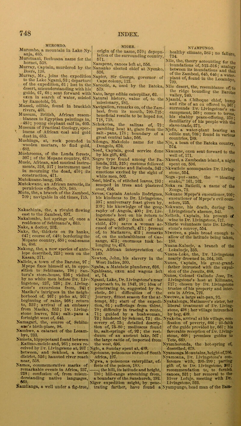 MUROMBO. Murombo, a mountain in Lake Ny anja, 685. Murotuani, Bechuana name for the hornet, 538. Murray, Captain, murdered by the Boers, 120. Murray, Mr., joins the expedition to the Lake Ngami, 52 ; departure of the expedition, Cl; lost in the desert, misunderstanding with his guide, G7, 68 ; sent forward with oxen in search of water, misled by Ramotobi, 70. Mussel, edible, found in brackish rivers, 46S. Museum, British, African resem- blances to Egyptian paintings in, 480; young elephant calf in, G05. Museum of Practical Geology, spec- imens of African coal and gold dust in, 6S3. Mushinga, at, rock pounded in wooden mortars, to find cold 6S2. Mushrooms, of the Londa forests, 307 ; of the Mopane country, 670. Music, African, and musical instru- ments, 31G, 317 ; instrument used in mourning the dead, 470 ; its construction, 471. Mutokuane-bang, 356. Mutokwane, an African narcotic, its pernicious effects, 579, 580. Mutu, the, a branch of the Zambesi, 709 ; navigable in old times, 715. Nakachinta, the, a rivulet flowing east to the Zambesi, 597. Nakalombo, hot springs of, once a residence of Sebituane’s, 609. Nake, a doctor, 252. Make, the, thickets on its banks, 647; course of, 64S; bordering the Mopane country, 650 ; coal-seams iu, 6S0. Nakong, the, a new species of ante- lope described, 223; seen on the Kasati, 371. Kaliele, a town of the Barotse, 97 ; Mpepe fixes himself at, in oppo- sition to Sebituane, 198; 8an- turu’s store-house, 236 ; visited by no white men before Dr. Liv- ingstone, 237, 238; Dr. Living- stone’s excursions from, 241; Masiko’s intrigues in the neigh- borhood of, 267; piclio at, 267; beginning of rains, 268; return to, 532; arrival of an embassy from Masiko, 533; Dr. Living- stone leaves, 534; salt-pans a fortnight weBt of, 643. Namagari, the, source of, Sebitu- ane’s birth-place, 98. Nambwe, a cataract of the Leeam- bye, 233. Nameta, hippopotami found between Katimo-molelo and, 261; news re- ceived by Dr. Livingstone at, 267 ; between, and Sekhosi, a tsetse district, 536; haunted river reach near, 538. Names, commemorative marks of remarkable events in Africa, 237, 238; confusion of, from misun- derstanding native languages, 660. Kainilanga, a well under a fig-tree, NIGER. origin of the name, 570; depopu- lation of the surrouudiug country, Nampene, canoes left at, 556. Nananko elected chief at Nyenko, 526. ’ Napier, Sir George, governor of (Jape colony, 112. Narcotic, a, used by the Batoka, 579. Nato, large edible caterpillar, 62. Natural history, value of, to the missionary, 281. Navigation, remarks on, of the Zam- besi, from its mouth, 709-715; beneficial results to be hoped for' 718, 719. ’ Nchokotsa, the salinas of, 72: parching heat at, glare from the salt - pans, 178 ; boundary of a great central lake, 566. Ndongo, Makololo name for the Dongolo, 670. Need, Captain, good service done by his gift, 4S2. Negro type found among the Ba- londa, 312, 315; customs followed by the Barotse and Balonda, 342 ; emotions excited by the sight of white men, 502. Nest, bird’s, of stitched leaves, 193; scooped in trees and plastered over, 656. Neves, Captain Antonio Rodrigues, his kindness to Dr. Livingstone, 397 ; anniversary feast given by, 339; his knowledge of the geog- raphy of Angola, 400; Dr. Liv- ingstone's host on his return to Cassange, 469 ; death of his child, 470; saves a woman ac- cused of witchcraft, 471; present of, to Matiamvo, 472 ; remarks of, on the unhealthiness of Cas- sange, 473; enormous tusk be- longing to, 476. News, African interpretation of, 169. Newton, John, his slavery in the West Indies, 309. Ngaba, a Matebele plunderer, 626. Ngabisane, oxen and wagons left at, 74. Ngami, Lake, Dr. Livingstone’s near approach to, in 1842,10; idea of penetrating to, suggested by Se- chele, 50 ; difficulties of the journey, fittest season for the at- tempt, 52; start of the expedi- tion, 61; sufferings from thirst, 70; difficulty in tracing a route, 71; guided by a bushwoman, 72; hindered by Sekomi, 73; dis covery of, 75; detailed descrip tion of, 75-80; molluscus found in, salt-springs of, 92; the resi- duum of an ancient lake, 567; the large cattle of, imported from the west, 606. Ngto, a Sunday spent at, 409. Ngotuane, poisonous shrub of South Africa, 127. N'gwa, a poisonous caterpillar, ef- fects of the poison, 189. , the hill, its latitude and height, 190; hill-range stretching from, a boundary of the Sanshureh, 192. Niger expedition might, by pene- trating farther, have found a NYAMPUNGO. healthy climate, 583 ; no failure 724. Nile, the, theory accounting for the inundations of, 512-516; analogy between its inundations and that of the Zambesi, 645, 640; a water- 709^ the Leeambye, Nile desert, the, resemblance of; to the ridge bounding the Barotse valley, 240. Njambi, a Chiboque chief, hump and ribs of an ox offered to, 367 • surrounds Dr. Livingstone’s en- campment, 368 ; comes to terms, his shabby peace-offering, 370* familiarity of his people with the slave-trade, 371. Njefu, a water-plant bearing an edible nut, 708; found in various countries, 709. Nju, a bean of the Batoka country 574. Nkauano, oxen sent forward to the well of, 171. Nkuesi, a Zambesian island, a night spent on, 596. Nkwatlele accompanies Dr. Living- stone, 554. Noga - put - sane, the “ bleating snake,” 161, 162. Noka ea Batletli, a name of the Zouga, 72. Nokuane Mpepe’s executioner, 200; executioner of Mpepe’s evil coun- selors, 235. Nokwane, his death, during Dr. Livingstone’s absence, 542. Nolloth, Captain, his present- of wine to Dr. Livingstone, 717. Ntlarie volunteers into Dr. Living- stone’s convoy, 554. Ntwetwe, a plain broad enough to allow of the latitude being taken, 180. Nuana-Kalueje, a branch of the Lokalueje, 335. Nuana-Loke, the, Dr. Livingstone nearly drowned in, 364, 365. Nunes, Captain, his great-grand- father intrusted with the expul- sion of the Jesuits, 6S8. Nunes, Colonel Galindo Jose, Dr. Livingstone’s host at Kilimane, 717; chosen by Dr. Livingstone trustee of his property and inter- ests in Africa, 722. Nwetwe, a large Ealt-pan, 91. Nyakalonga, Matiamvo's sister, her liberal treatment of Dr. Living- stone, 498 ; her village intrenched by bog, 499. Nyakoba, arrival at his village, con- fession of poverty, 666 ; ill-faith of the guide provided by, 667; his favorable reception of Dr. Living- stone, 66S; promises guides to Tete, 669. Nyamboronda, the hot-spring of, described, 679. Nyamonga Mountains, height of,706. Nyamoana, Dr. Livingstone’s con- ference with, 296-299; parting gift of, to Dr. Livingstone, $03; recommendation to, to furnish canoes, 521; her removal to the River Lofuje, meeting with Dr. Livingstone, 523. Nynmpungo, head man of the Bam-