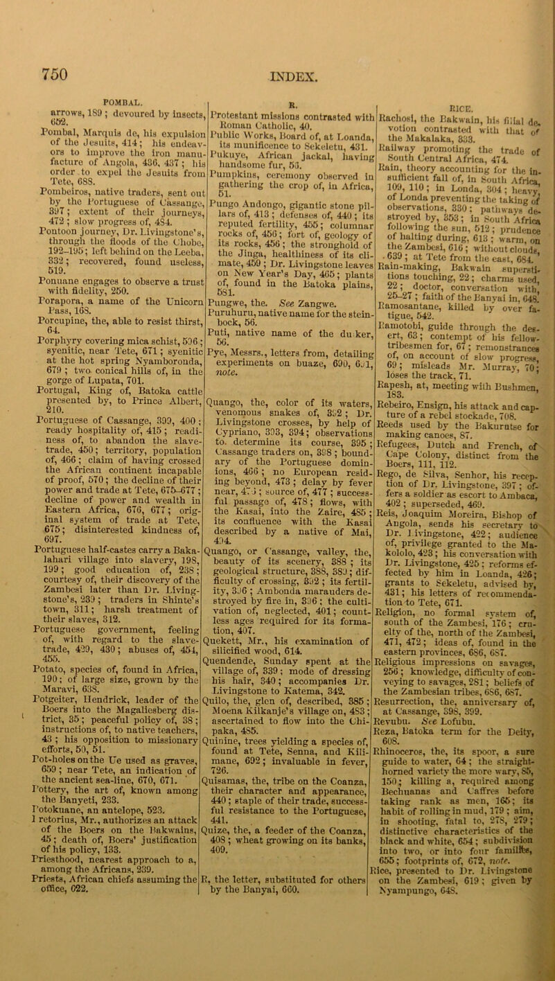 POMBAL. arrows, 1S9 ; devoured by insects, 652. ’ Pombal, Marquis de, his expulsion of the Jesuits, 414; his endeav- ors to improve the iron manu- facture of Angola, 430, 437 ; his order to expel the Jesuits from Tete, OSS. Poinbeiros, native traders, sent out by the Portuguese of Cassange, 3i>7; extent of their journeys, 472 ; slow progress of, 4S4. Pontoon journey, Dr. Livingstone's, through the floods of the (Jhobc, 192-195; left behind on theLeeba, 332 ; recovered, found useless, 519. Ponuane engages to observe a trust with fidelity, 250. Porapora, a name of the Unicorn Pass, 168. Porcupine, the, able to resist thirst, 64. Porphyry covering mica schist, 536 ; syenitic, near Tete, 671; syenitic at the hot spring Nyamboronda, 679 ; two. conical hills of, in the gorge of Lupatn, 701. Portugal, King of, Batoka cattle presented by, to Prince Albert, 210. Portuguese of Cassange, 399, 400; ready hospitality of, 415 ; readi- ness of, to abandon the slave- trade, 450; territory, population of, 466; claim of having crossed the African continent incapable of proof, 570; the decline of their power and trade at Tete, 675-677 ; decline of power and wealth in Eastern Africa, 676, 677; orig- inal system of trade at Tete, 675; disinterested kindness of, 697. Portuguese half-castes carry a Baka- lahari village into slavery, 19S, 199; good education of, 23S; courtesy of, their discovery of the Zambesi later than Dr. Living- stone’s, 239 ; traders in Shinte’s town, 311; harsh treatment of their slaves, 312. Portuguese government, feeling of, with regard to the slave- trade, 429, 430; abuses of, 454, 455. Potato, species of, found in Africa, 190; of large size, grown by the Maravi, 63S. Potgeiter, Hendrick, leader of the Boers into the Magaliesberg dis- trict, 35 ; peaceful policy of, 38 ; instructions of, to native teachers, 43 ; his opposition to missionary efforts, 50, 51. rot-holes on the Ue used as graves, 659; near Tete, an indication of the ancient sea-line, 670, 671. Pottery, the art of, known among the Banyeti, 233. I’otokuane, an antelope, 523. 1 retorius, Mr., authorizes an attack of the Boers on the Bakwains, 45; death of, Boers’ justification of his policy, 133. Priesthood, nearest approach to a, among the Africans, 239. Priests, African chiefs assuming the office, 622. R. Protestant missions contrasted with Romau Catholic, 40. Public Works, Board of, at Loanda, its munificence to Sekeletu, 431. Pukuye, African jackal, having handsome fur, 53. Pumpkins, ceremony observed in gathering the crop of, in Africa, 51. ’ Pungo Andongo, gigantic stone pil- lars of, 413 ; defenses of, 440 ; its reputed fertility, 455; columnar rocks of, 450; tort of, geology of its rocks, 456; the stronghold of the Jiuga, healthiness of its cli- mate, 459 ; Dr. Livingstone leaves on Mew Year’s Day, 465; plants of, found in the Batoka plains, 6S1. Pungwe, the. See Zangwe. Puruhuru, native name for the stein- bock, 56. Puti, native name of the du ker, 56. ’ Pye, Messrs., letters from, detailing experiments on buaze, 690, 6j1, note. Quango, the, color of its waters, venomous snakes of, 332; Dr. Livingstone crosses, by help of Cypriano, 393, 394; observations to. determine its course, 395; Cassange traders on, 398 ; bound- ary of ^ the Portuguese domin- ions, 466 ; no European resid- ing beyond, 473 ; delay by fever near, 471; source of, 477 ; success- ful passage of, 478; flows, with the Kasai, into the Zaire, 4S5 ; its confluence with the Kasai described by a native of Mai, 494. Quango, or Cassange, valley, the, beauty of its scenery, 388 ; its geological structure, 3SS, 3SJ ; dif- ficulty of crossing, 892 ; its fertil- ity, 396 ; Ambonda marauders de- stroyed by fire in, 396 ; the culti- vation of, neglected, 401; count- less ages required for its forma- tion, 407. Quekett, Mr., his examination of silicified wood, 614. Quendende, Sunday spent at the village of, 339; mode of dressing his hair, 340; accompanies Dr. Livingstone to Katema, 342. Quilo, the, glen of, described, 385; Moena Kilkanje’s village on, 4S3; ascertained to flow into the Chi- paka, 4S5. Quinine, trees yielding a species of, found at Tete, Senna, and Kili- mane, 692; invaluable in fever, 726. Quisamas, the, tribe on the Coanza, their character and appearance, 440; staple of their trade, success- ful resistance to the Portuguese, 441. Quize, the, a feeder of the Coanza, 40S ; wheat growing on its banks, 409. R, the letter, substituted for others by the Banyai, 660. RICE. Rachosi, the Bakwain, his filial de. votion contrasted with that of the Makalaka, 333. Railway promoting the trade of South Central Africa, 474. Ruin, theory accounting for the in sufficient fall of, in South Africa 109, 110; in Londa, 304; 1™’ of Londa preventing the taking of observations, 330: pathways de- stroyed by, 353; in South Africa following the sun, 512; prudence of halting during, 613 ; warm, on the Zambesi, GIG j without clouds 639 ; at Tete from the east, 684. ’ Rain-making, Bakwain supersti- tions touching, 22 ; charms used, 22; doctor, conversation with, 25-27 ; faith of the Uanvai in, G48. Ramosantane, killed by over fal tigue, 542. Pamotobi, guide through the des- ert, 63; contempt of his fellow- tribesmen for, 67; remonstrances of, on account of slow progress, 69; misleads Mr. Murray, 70■ loses the track, 71. Rapesli, at, meeting with Bushmen, 183. Rebeiro, Ensign, his attack and cap- ture of a rebel stockade, 708. Reeds used by the Bakurutse for making canoes, 87. Refugees, Dutch and French, of Cape Colony, distinct from the Boers, 111, 112. Rego, de Silva, Senhor, his recep- tion of Dr. Livingstone, 397 ; of- fers a soldier as escort to Ambaca, 402 ; superseded, 469. Reis, Joaquim Moreira, Bishop of Angola, sends his secretary to Dr. Livingstone, 422; audience of, privilege granted to the Ma- kololo, 423 ; his conversation with Dr. Livingstone, 425; reforms ef- fected by him in Loanda, 426; giants to Sekeletu, advised by, 431; his letters of recommenda- tion to Tete, 671. Religion, no formal system of, south of the Zambesi, *176; cru- elty of the, north of the Zambesi, 471, 472; ideas of, found in the eastern provinces, 6S6, 687. Religious impressions on savages, 256 ; knowledge, difficulty of con- veying to savages, 2S1; beliefs of the Zambesian tribes, 6S6, 6S7. Resurrection, the, anniversary of, at Cassange, 398, 399. Revubu. Ste Lofubu. Reza, Batoka term for the Deity, 60S. Rhinoceros, the, its spoor, a sure guide to water, 64; the straight- horned variety the more wary, S5, 150; killing a, required among Bechuanas and Caffres before taking rank as men, 165; its habit of rolling in mud, 179 ; aim, in shooting, fatal to, 27S, 279; distinctive characteristics of the black and white, 654; subdivision into two, or into four fnmillfes, 655; footprints of, 672, note. Rice, presented to 19r. Livingstone on the Zambesi, 619; given by Nyampungo, 64S.