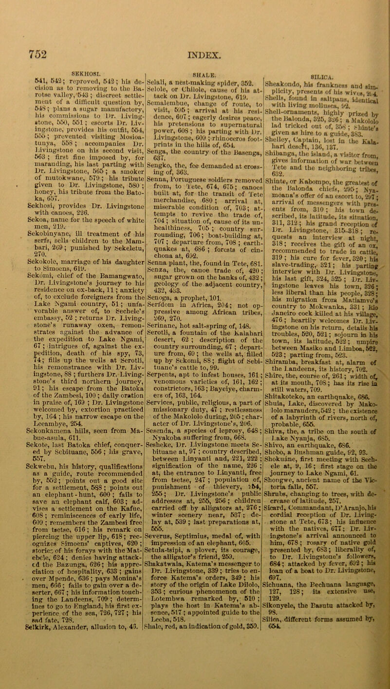 SEKHOSI. 541, 542; reproved, 642; hia de- cisiou us to removing to the 15a- rotae valley, '643 ; discreet settle- ment of n difficult question by, 54S; plans a sugar manufactory, his commissions to Dr. Living- stone, 550, 551; escorts Dr. Liv- ingstone, provides Ilia outfit, 554, 555; prevented visiting Mosioa- tunya, 55S ; accompanies Dr. Livingstone on his second visit, 503 ; first fine imposed by, for marauding, his last parting with Dr. Livingstone, 505; a smoker of mutokwane, 570 ; his tribute given to Dr. Livingstone, 580 ; honey, his tribute from the Bato ka, 057. Sekhosi, provides Dr. Livingstone with canoes, 220. Sekoa, name for the speech of white men, 210. Sekobinyane, ill treatment of his serfs, sells children to the Mam- bari, 269 ; punished by Sekeletu, 270. Sekokole, marriage of his daughter to Simoens, 610. Sekomi, chief of the Bamangwato, Dr. Livingstone’s journey to his residence on ox-back, 11; anxiety of, to exclude foreigners from the Lake N garni country, 51; unfa- vorable answer of, to Sechele’s embassy, 52 ; returns Dr. Living- stone’s runaway oxen, remon- strates against the advance of the expedition to Lake Is’garni, 67; -intrigues of, against the ex- pedition, death of his spy, 73, 74; fills up the wells at Serotli, his remonstrance with Dr. Liv ingstone, 88 ; furthers Dr. Living- stone’s third northern journey, 91; his escape from the Batoka of the Zambesi, 100 ; daily oration in praise of, 169 ; Dr. Livingstone welcomed by, extortion practiced by, 164 ; his narrow escape on the Leeambye, 254. Sekonkamena hills, seen from Ma- bue-asula, 611. Sekote, last Batoka chief, conquer- ed by Scbituane, 556 ; his grave, 557. Sekwebu, his history, qualifications as a guide, route recommended by, 552; points out a good site for a settlement, 588; points out an elephant - hunt, 600 ; fails to save an elephant calf, 603; ad- vises a settlement on the Kafue, 608 ; reminiscences of early life, 609 ; remembers the Zambesi free from tsetse, 616; his remark on piercing the upper lip, 618; rec- ognizes 8imoens’ captives, 620; storier: of his forays with the Mat- ebele, 624 ; denies having attack- ed the Bazunga, 626; his appre- ciation of hospitality, 633 ; gains • over Mpende, 636; pays Monina’s men, 666 ; fails to gain over a de- serter, 667; his information touch- ing the Landeens, 709 ; determ- ines to go to England, his first ex- perience of the sea, 726, 727 ; hia sad fate, 72S. Selkirk, Alexander, allusion to, 43. SHALE. Selali, a nest-making spider, 352. Sclole, or Cliilole, cause of his at- tack on Dr. Livingstone, 619. Semalembue, change of route, to visit, 695; arrival at his resi- dence, 607 ; eagerly desires peace, his pretensions to supernatural power, 608 ; his parting with Dr. Livingstone, 609 ; rhinoceros foot- prints in the hills of, 654. Senga, the country of the Basenga, 637. Sengko, the, fee demanded at cross- ing of, 363. Senna, Portuguese soldiers removed from, to Tete, 674, 675; canoes built at, for the transit of Tete merchandise, 680 ; arrival at, miserable condition of, 703; at- tempts to revive tho trade of, 704 ; situation of, cause of its un- healthincss, 705 ; country sur- rounding, 700; boat-building at, 707; departure from, 708 ; earth- quakes at, 686 ; forests of cin- chona at, 692. Senna plant, the, found in Tete, 681. Senza, the, canoe trade of, 420; sugar grown on the banks of, 432 ; geology of the adjacent country, 432, 433. Senoga, a prophet, 101. Serfdom in Africa, 204; not op- pressive among African tribes, 269, 270. Serinane, hot salt-spring of, 148. Serotli, a fountain of the Kalahari desert, 62 ; description of the country surrounding, 67 ; depart- ure from, 69 ; the wells at, filled up by Sekomi, 88; flight of Sebi- tuane’s cattle to, 99. Serpents, apt to infest houses, 161; venomous varieties of, 161, 162; constrictors, 163; Bayeiye, charm- ers of, 163, 164. Services, public, religious, a part of missionary duty, 47 ; restlessness of the Makololo during, 2u5; char- acter of Dr. Livingstone’s, 206. Sesenda, a species of leprosy, 64S; Nyakoba suffering from, 66S. Seslieke, Dr. Livingstone meets Se- bituane at, 97 ; country described, between Linyanti and, 221, 222 ; signification of the name, 226 at, the entrance to Linyanti, free from tsetse, 247 ; population of, punishment of thievery, i54, 255; Dr. Livingstone’s pnblic addresses at, 255, 256; children carried off by alligators at, 276; winter scenery near, 537; de- lay at, 539 ; last preparations at, 555. Severus, Septimius, medal of, with impression of an elephant, 6G5. Setula-tsipi, a plover, its courage, the alligator’s friend, 259. Shako twain, Katema’s messenger to Dr. Livingstone, 339; tries to en- force Katema’s orders, 349 ; his story of the origin of Lake Dilolo, 353 ; curious phenomenon of the Lotembwa remarked by, 510 ; plays the host in Katema’a ab- sence, 517; appointed guide to the Leeba, 518. Shale, red, an indication of gold, 359. 8ILICA. Sheakondo, hia frankness and sim- plicity, presents of his wives 294. Shells, found in saltpans, identical with living mollusca, 92. Shell-ornaments, highly prized by the Balonda, 325, 326; a Makololo lad tricked out of, 358 ; Miinte's given as hire to a guide, 383. Shelley, Captain, lost in the Kala- hari desert, 136,137. Shibanga, the island, a visitor from gives information of war between Tete and the neighboring tribes, 632. Shinte, or Kabompo, the greatest of the Balonda chiefs, 295; Nya- moana’s offer of an escort to, 297 • arrival of messengers with pres^ ents from, 310; his town de- scribed, its latitude, its situation, 311, 312; his grand reception of Dr. Livingstone, 315-318; re- quests an interview at night 318; receives the gift of an ox,’ recommended to trade in cattle! 319 ; his cure for fever, 320; his Blave-trading, 321; his parting interview with Dr. Livingstone, his last gift, 324, 325 ; Dr. Liv- ingstone leaves his town, 326; less liberal than his people, 328; his migration from Matiamvo's country to Mokwanka, 331; Kio Janeiro cock killed at his village, 476 ; heartily welcomes Dr. Liv- ingstone on his return, details his troubles, 520, 521; sojourn in his town, its latitude, 522; nmpire between Masiko and Limboa, 522, 523 ; parting from, 523. Shiramba, breakfast at, alarm of the Landeens, its history, 702. Shire, the, course of, 261; width of, at its mouth, 708; has its rise in still waters, 709. Shitakoteko, an earthquake, 686. Shuia, Lake, discovered by Mako- lolo marauders, 542 ; the existence of a labyrinth of rivers, north of, probable, 655. Shiva, the, a tribe on the south of Lake Nyanja, 6S5. Shivo, an earthquake, 6S6. Shobo, a Bushman guide, 92, 93. Shokuane, first meeting with Sech- ele at, 9, 16; first stage on the journey to Lake Ngarni, 61. Shongwe, ancient name of the Vic- toria falls, 557. Shrubs, changing to trees, with de- crease of latitude, 257. Sicard, Commandant, D’Aranjo,his cordial reception of Dr. Living- stone at Tete, 673; his influence with the natives, 677; Dr. Liv- ingstone’s arrival announced to him, 678; rosary of native gold presented by, 6S3; liberality of, to Dr. Livingstone’s followers, 684; attacked by fever, 692; his loan of a boat to Dr. Livingstone, 697. Sichuana, the Bechnana language, 127, 128; its extensive use, 129. 8ikonyele, the Easutu attacked by, 9S. Silica, different forms assumed by, 654.