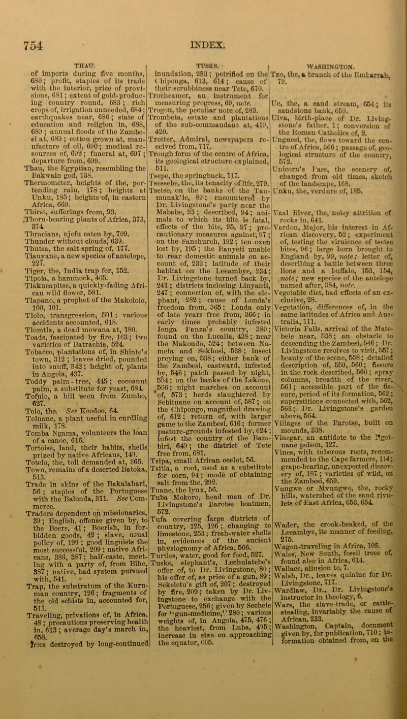 THAU. of imports during five months, 6S0; profit, staples of its trade Avith the interior, price of provi- sions, 681; extent of gold-produc- ing country round, 683 ; rich crops of, irrigation unneeded, 684; earthquakes near, 686; state of education and religion in, 688, 689 ; annual floods of the Zambe- si at, 6S9 ; cotton grown at, man- ufacture of oil, 690; medical re- sources of, 692; funeral at, 697 ; departure from, 699. Thau, the Egyptian, resembling the Bakwain god, 138. Thermometer, heights of the, por- tending rain, 178; heights at Unku, 185; heights of, in eastern Africa, 669. Thirst, sufferings from, 93. .Thorn-bearing plants of Africa, 373, 374. Thracians, njefu eaten by, 709. Thunder without clouds, 639. Thutsa, the salt spring of, 177. Tiauyane, a new species of antelope, 227. Tiger, the, India trap for, 152. Tipoia, a hammock, 405. Tlakueapitse, a quickly-fading Afri- can Avild flower, 581. Tlapano, a prophet of the Makololo, 100, 101. Tlolo, transgression, 591; various accidents accounted, 618. Tlomtla, a dead moAvana at, 180. Toads, fascinated by fire, 163; tAvo varieties of Batrachia, 524. Tobacco, plantations of, in Shinte’s toAvn, 312 ; leaves dried, pounded into snuff, 342; height of, plants in Angola, 437. Toddy palm - tree, 445 ; cocoanut palm, a substitute for yeast, 6S4. Tofulo, a hill ’seen from Zumbo, 627. Tolo, the. See Koodoo, 64. Toluane, a plant useful in curdling milk, 178. Tomba Ngama, volunteers the loan of a canoe, 616. Tortoise, land, their habits, shells prized by native Africans, 149. Totelo, the, toll demanded at, 365. ToAvn, remains of a deserted Batoka. 513. Trade in skins of the Bakalahari, 56; staples of the Portuguese Avith the Balonda, 311. See Com- merce. Traders dependent on missionaries, 39; English, offense given by, to the Boers, 41; Boerish, in for- bidden goods, 42 ; slave, usual policy of, 199 ; good linguists the most successful, 209 ; native Afri- cans, 3S6, 387; half-caste, meet- ing Avith a party of, from Bihe, 387; native, bad system pursued with, 541. • Trap, the substratum of the Kuru- man country, 126; fragments of the old schists in, accounted for, 511. Traveling, privations of, in Africa, 48 ; precautions preserving health in, 613; average day’s march in, 653. Jrees destroyed by long-continued TUSKS. | inundation, 283; petrified on the ( hiponga, 613, 614; cause of their scrubbineHs near Tete, 670. Trocheamer, an instrument for measuring progress, 69, note. Trogon, the peculiar note of, 283. Trombeta, estate and plantations of the sub-commandant at, 419, 420. Trotter, Admiral, newspapers re- ceived from, 717. Trough form of the centre of Africa, its geological structure explained, 511. Tsepe, the springbuck, 117. Tsessebe, the, its tenacity of life, 279. Tsetse, on the banks of the Tau- munak’ le, 89; encountered by Dr. Livingstone’s party near the Mababe, 93 ; described, 94 ; ani- mals to which its bite is fatal, effects of the bite, 95, 97; pre- cautionary measures against, 97; on the Sanshureli, 192; ten oxen lost by, 195 ; the Banyeti unable to rear domestic animals on ac- count of, 232; latitude of their habitat on the Leeambye, 234; Dr. Livingstone turned back by, 241; districts inclosing Linyanti, 247 ; connection of, with the ele- phant, 2S2; cause of Londa’s freedom from, 365; Londa only of late years free from, 366; in early times probably infested Ionga Panza’s country, 3S0; found on the Lucalla, 438; near the Makondo, 524; between Na- meta and Sekliosi, 638 ; insect preying on, 538; either bank of the Zambesi, eashvard, infested by, 546; patch passed by night, 554; on the banks of the Lekone, 566; night marches on account 'of, 573 ; herds slaughtered by Sebituane on account of, 587; on the Chipongo, magnified drawing of, 612; return of, Avith larger game to the Zambesi, 616; former pasture-grounds infested by, 624; infest the country of the Bam- biri, 649; the district of Tete free from, 681. Teipa, small African ocelot, 56. Tsitla, a root, used as a substitute for corn, 94; mode of obtaining salt from the, 292. Tuane, the lynx, 56. Tuba Mokoro, head man of Dr. Livingstone’s Barotse boatmen, 572. Tufa covering targe districts of country, 125, 126 ; changing to limestone, 253; fresh-Avater shells in, evidences of the ancient physiognomy of Africa, 566. Turtles, Avater, good for food, 527. Tusks, elephant’s, Lechulatebe’s offer of, to Dr. Livingstone, 80; his offer of, as price of a gun, 89; Sekeletu’s gift of, 207; destroyed by fire, 209; taken by Dr. Liv- ingstone to exchange with the Portuguese, 256; given by Sechele for “gun-medicine,” 280; various weights of, in Angola, 475, 476 ; the heaviest, from Luba, 496; increase in size on approaching the equator, 605. WASHINGTON. Tzo, the, a branch of the Embarrah, 79. ’ Ue, the, a sand stream, 654; its sandstone bank, 659. Ulva, birth-place of Dr. Living- stone's father, 1; conversion of the Roman Catholics of, 2. Unguesi, the, flows toward the cen- tre of Africa, 566 ; passage of, geo- logical structure of the country, 572. Unicorn’s Pass, the scenery of, changed from old times, sketch of the landscape, 1G8. Unku, the, verdure of, 185. Vaal River, the, noisy attrition of rocks in, 641. Yardon, Major, his interest in Af- rican discovery, 52; experiment of, testing the virulence of tsetse bites, 96; large horn brought to England by, 99, note; letter of, describing a battle between three lions and a buffalo, 153, 154, note; new species of the antelope named after, 384, note. Vegetable diet, bad effects of an ex- clusive, 28. Vegetation, differences of, in the same latitudes of Africa and Aus- tralia, 111. Victoria Falls, arrival of the Mate- bele near, 53S; an obstacle to descending the Zambesi, 546; Dr. Livingstone resolves to visit, 567; beauty of the scene, 558; detailed description of, 559, 560; fissure in the rock described, 560; spray columns, breadth of the river, 561; accessible part of the fis- sure, period of its formation, 562 ; superstitions connected Avith, 562, 563; Dr. Livingstone’s garden above, 564. Villages of the Barotse, built on mounds, 338. Vinegar, an antidote to the Pgot- uane poison, 127. Vines, Avith tuberous roots, recom- mended to the Cape farmers, 114; grape-bearing, unexpected discov- ery of, 187 ; varieties of wild, on the Zambesi, 659. VungAve or Mvungwe, the, rocky hills, Avaterslied of the sand rivu- lets of East Africa, 653, 654. Wader, the crook-beaked, of the Leeambye, its manner of feeding, 275. Wagon-traveling in Africa, 10S. Wales, New South, fossil trees of, found also in Africa, 614. Wallace, allusion to, 7. Walsh, Dr., leaves quinine for Dr. Livingstone, 717. Wardlaw, Dr., Dr. Livingstone a instructor in theology, 6. Wars, the slave-trade, or cattle- stealing, invariably the cause of African, 233. Washington, Captain, document given by, for publication, 710; in- formation obtained from, on the