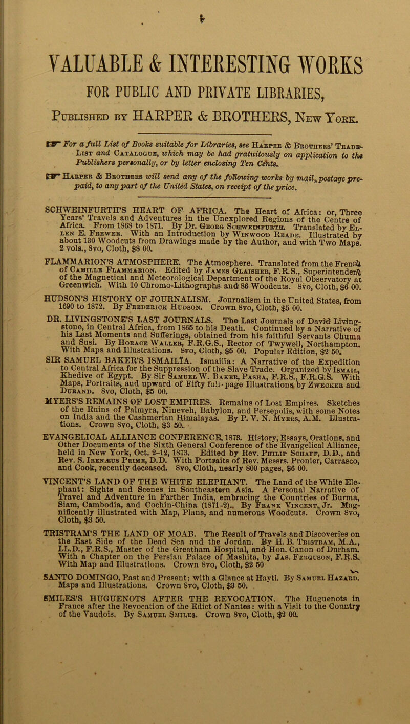 VALUABLE & IHTERESTING WORKS FOR PUBLIC AND PRIVATE LIBRARIES, Published by HARPEP & BROTHERS, Hew Yoke. EF“ For a full List of Books suitable for Libraries, see Harper & Brothers’ Tradi*- List and Catalogue, which may be had gratuitously on application to the Publishers personally, or by letter enclosing Ten Cehts. CF* Harper & Brothers will send any of the following works by mail,, postage pyre- paid, to any part of the United States, on receipt of the price. SCHWEINFURTH’S HEART OF AFRICA. The Heart cxf Africa: or, Three Years’ Travels and Adventures in the Unexplored Regions of the Centre of Africa, From 1868 to 1871. By Dr. Georg Sohsweinfubth. Translated by El- len E. Fbewer. With an Introduction by Winwood Reade. Illustrated by about 130 Woodcuts from Drawings made by the Author, and with Two Mans 2 vols., 8vo, Cloth, $S 00. FLAMMARION’S ATMOSPHERE. The Atmosphere. Translated from the French, of Camille Flammarion. Edited by James Glaibher, F.R.S., Superintendent of the Magnetical and Meteorological Department of the Royal Observatory at Greenwich. With 10 Chromo-Lithographs- and 86 Woodcuts. 8vo, Cloth, $6 00. HUDSON’S HISTORY OF JOURNALISM. Journalism in the United States, from 1690 to 1872. By Frederick Hudson. Crown 8vo, Cloth, $5 00. DR. LIVINGSTONE’S LAST JOURNALS. The Last Journals of David Living- stone, in Central Africa, from 1S65 to his Death. Continued by a Narrative of his Last Moments and Sufferings, obtained from his faithful Servants Chuma and Susi. By Horace Waller, F.R.G.S., Rector of Twywell, Northampton. With Maps and Illustrations. 8vo, Cloth, $5 00. Popular Edition, $2 60. SIR SAMUEL BAKER’S ISMAILiA. IsmailTa: A Narrative of the Expedition to Central Africa for the Suppression of the Slave Trade. Organized by Ismail, Khedive of Egypt. By Sir Samuel W. Baker, Pasiia, F.R.S., F.R.G.S. With Maps, Portraits, and upward of Fifty full-page Illustrations by Zweoker and Durand. 8vo, Cloth, $5 00. MYERS’S REMAINS OF LOST EMPIRES. Remains of Lost Empires. Sketches of the Ruins of Palmyra, Nineveh, Babylon, and Persepolis, with some Notes on India and the Cashmerian Himalayas. By P. V. N. Myers, A.M. Illustra- tions. Crown 8vo, Cloth, $3 50. EVANGELICAL ALLIANCE CONFERENCE, 1873. History, Essays, Orations, and Other Documents of the Sixth General Conference of the Evangelical Alliance, held in New York, Oct. 2-12, 1873. Edited by Rev. Philip Schaff, D.D., and Rev. S. Iren^eus Prime, D.D. With Portraits of Rev. Messrs. Pronier, Carrasco, and Cook, recently deceased. 8vo, Cloth, nearly 800 pages, $6 00. VINCENT’S LAND OF THE WHITE ELEPHANT. The Land of the White Ele- phant: Sights and Scenes in Southeastern Asia. A Personal Narrative of Travel ana Adventure in Farther India, embracing the Countries of Burma, Siam, Cambodia, and Cochin-China (1871-2).. By Frank Vincent, Jr. Mag- nificently illustrated with Map, Plans, and numerous Woodcuts. Crown Svo. Cloth, $3 50. TRISTRAM'S THE LAND OF MOAB. The Result of Travels and Discoveries on the East Side of the Dead Sea and the Jordan. By H. B. Tristram, M. A., LL.D., F.R.S., Master of the Greatham Hospital, and Hon. Canon of Durham. With a Chapter on the Persian Palace of Mashita, by Jas. Ferguson, F.R.S- With Map and Illustrations. Crown 8vo, Cloth, $2 50 SANTO DOMINGO, Past and Present; with a Glance at Haytl. By Samuel Hazard. Maps and Illustrations. Crown Svo, Cloth, $3 50. . SMILES’S HUGUENOTS AFTER THE REVOCATION. The nuguenots in France after the Kevocation of the Edict of Nantes: with a Visit to the Country