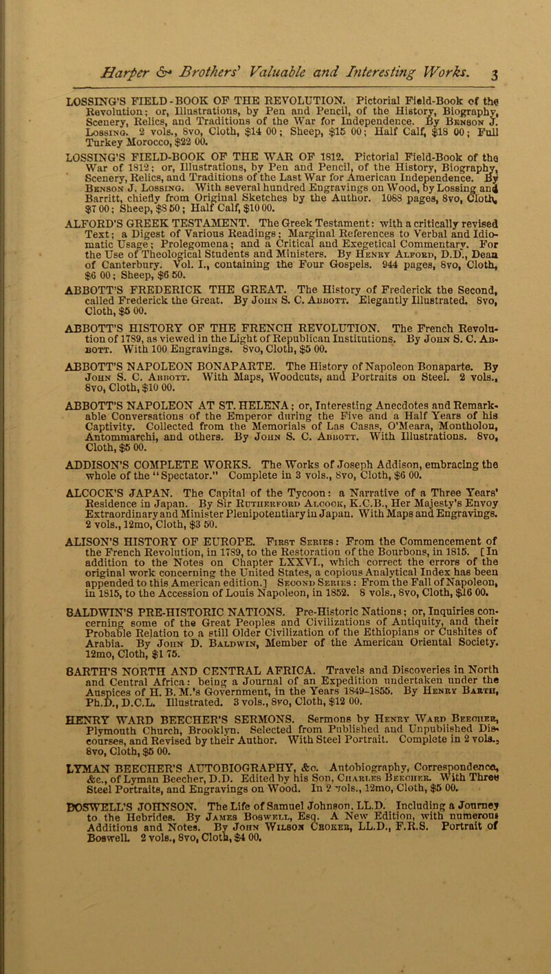 LOSSING’S FIELD-BOOK OF THE REVOLUTION. Pictorial Field-Book of the Revolution; or, Illustrations, by Pen and Pencil, of the History, Biography, Scenery, Relics, and Traditions of the War for Independence. By Bknson J. Lossing. 2 vols., Svo, Cloth, $14 00; Sheep, $15 00; Half Calfi $18 00; Full Turkey Morocco, $22 00. LOSSING’S FIELD-BOOK OF THE WAR OF 1812. Pictorial Field-Book of the War of 1812; or, Illustrations, by Pen and Pencil, of the History, Biography, Scenery, Relics, and Traditions of the Last War for American Independence. By Bknson J. Lossino. With several hundred Engravings on Wood, by Lossing anij Barritt, chiefly from Original Sketches by the Author. 1088 pages, Svo, Cloth, $7 00; Sheep, $8 50; Half Calf, $10 00. ALFORD’S GREEK TESTAMENT. The Greek Testament: with a critically revised Test; a Digest of Various Readings; Marginal References to Verbal and Idio- matic Usage; Prolegomena; and a Critical and Esegetical Commentary. For the Use of Theological Students and Ministers. By Henry Alford, D.D., Deaa of Canterbury. Vol. I., containing the Four Gospels. 944 pages, Svo, Cloth, $6 00; Sheep, $6 50. ABBOTT’S FREDERICK THE GREAT. The History of Frederick the Second, called Frederick the Great. By John S. C. Abbott. Elegantly Hlustrated. Svo, Cloth, $5 00. ABBOTT’S HISTORY OF THE FRENCH REVOLUTION. The French Revolu- tion of 17S9, as viewed in the Light of Republican Institutions. By John S. C. Ab- bott. With 100 Engravings. Svo, Cloth, $5 00. ABBOTT'S NAPOLEON BONAPARTE. The History of Napoleon Bonaparte. By John S. C. Abbott. With Maps, Woodcuts, and Portraits on Steel. 2 vols., 8vo, Cloth, $10 00. ABBOTT'S NAPOLEON AT ST. HELENA; or, Interesting Anecdotes and Remark- able Conversations of the Emperor during the Five and a Half Years of his Captivity. Collected from the Memorials of Las Casas, O’Meara, Montholon, Antommarchi, and others. By John S. C. Abbott. With Illustrations. Svo, Cloth, $5 00. ADDISON’S COMPLETE WORKS. The Works of Joseph Addison, embracing the whole of the “Spectator. Complete in 3 vols., Svo, Cloth, $6 00. ALCOCK’S JAPAN. The Capital of the Tycoon: a Narrative of a Three Years’ Residence in Japan. By Sir Rutukrford Aloook, K.C.B., Her Majesty’s Envoy Extraordinary and Minister Plenipotentiary in Japan. With Maps and Engravings. 2 vols., 12mo, Cloth, $3 50. ALISON’S HISTORY OF EUROPE. First Series : From the Commencement of the French Revolution, in 17S9, to the Restoration of the Bourbons, in 1815. [In addition to the Notes on Chapter LXXVI., which correct the errors of the original work concerning the United States, a copious Analytical Index has been appended to this American edition.] Second Series ; From the Fall of Napoleon, in 1S15, to the Accession of Louis Napoleon, in 1852. 8 vols., Svo, Cloth, $16 00. BALDWIN’S PRE-HISTORIC NATIONS. Pre-Historic Nations; or, Inquiries con- cerning some of the Great Peoples and Civilizations of Antiquity, and their Probable Relation to a still Older Civilization of the Ethiopians or Cushites of Arabia. By John D. Baldwin, Member of the American Oriental Society. 12mo, Cloth, $1 75. BARTH'S NORTH AND CENTRAL AFRICA. Travels and Discoveries in North and Central Africa: being a Journal of an Expedition undertaken under the Auspices of H. B. M.’s Government, in the Years 1849-1855. By Henry Barth, Ph.D., D.C.L. Illustrated. 3 vols., 8vo, Cloth, $12 00. HENRY WARD BEECHER’S SERMONS. Sermons by Henry Ward Beeoher, Plymouth Church, Brooklyn. Selected from Published and Unpublished Dis- courses, and Revised by their Author. With Steel Portrait. Complete in 2 vol3., 8vo, Cloth, $5 00. LYMAN BEECHER’S AUTOBIOGRAPHY, &o. Autobiography, Correspondency &c., of Lyman Beecher, D.D. Edited by his Son, Charles Beecher. With Threw Steel Portraits, and Engravings on Wood. In 2 vols., 12mo, Cloth, $5 00. DOSWELL’S JOHNSON. The Life of Samuel Johnson. LL.D. Including a Journey to the Hebrides. By James Boswell, Esq. A New Edition, with numerous Additions and Notes. By John Wilson Choker, LL.D., F.R.S. Portrait of BoswelL 2 vols., 8vo, Cloth, $4 00.