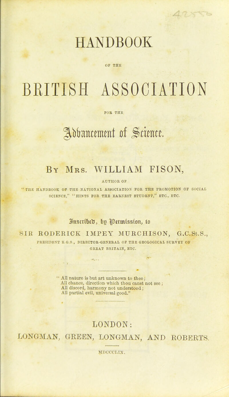 HANDBOOK OP THE BRITISH ASSOCIATION By Mrs. WILLIAM FISON, “ THE HANDBOOK OK THE NATIONAL ASSOCIATION FOE THE PROMOTION OF SOCIAL Jlnscvlbetl, t>R Remission; to SIR RODERICK IMPEY MURCHISON, G.C.St.S., PRESIDENT R.G.S , DIRECTOR-GENERAL OP THE GEOLOGICAL SURVEY OP GREAT BRITAIN, ETC. “ All nature is but art unknown to thee; All chance, direction which thou canst not see; All discord, harmony not understood; All partial evil, universal good.” LONDON: LONGMAN, GREEN, LONGMAN, AND ROBERTS. FOR THE AUTHOR OF SCIENCE,” “HINTS FOR THE EARNEST 8TUDENT,” ETC., ETC. MDOCCLIX.