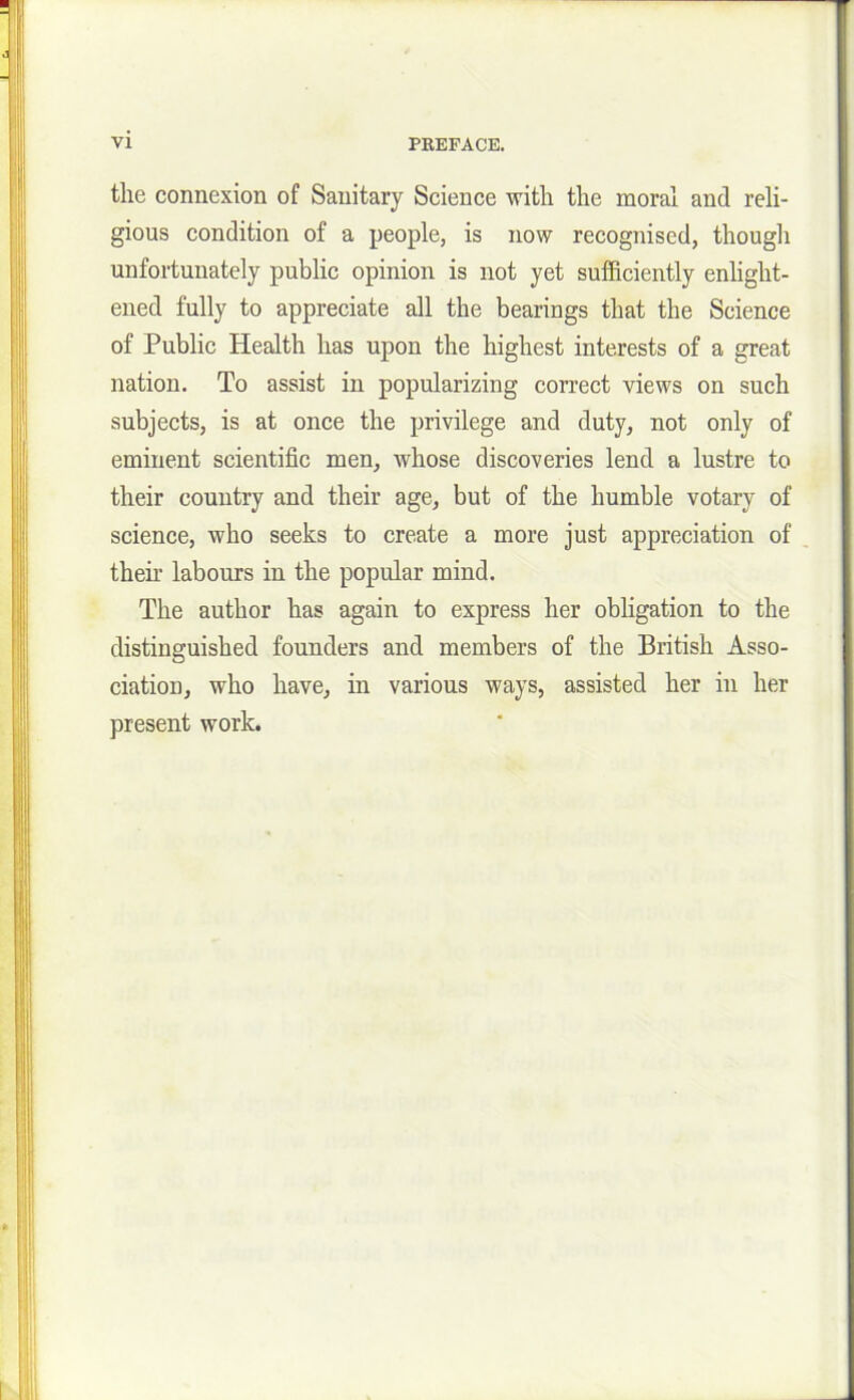 the connexion of Sanitary Science with the moral and reli- gious condition of a people, is now recognised, though unfortunately public opinion is not yet sufficiently enlight- ened fully to appreciate all the bearings that the Science of Public Health has upon the highest interests of a great nation. To assist in popularizing correct views on such subjects, is at once the privilege and duty, not only of eminent scientific men, whose discoveries lend a lustre to their country and their age, but of the humble votary of science, who seeks to create a more just appreciation of their labours in the popular mind. The author has again to express her obligation to the distinguished founders and members of the British Asso- ciation, who have, in various ways, assisted her in her present work.