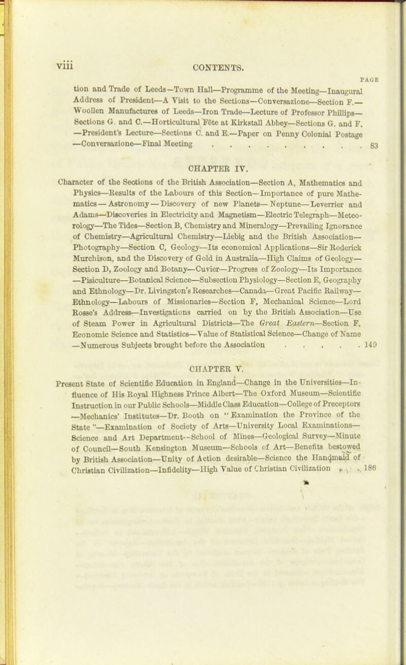 PAGE tion and Trade of Leeds—Town Hall—Programme of the Meeting—Inaugural Address of President—A Visit to the Sections—Conversazione—Section F. Woollen Manufactures of Leeds—Iron Trade—Lecture of Professor Phillips— Sections G. and C.—Horticultural Fete at Kirkstall Abbey—Sections G. and F. —President’s Lecture—Sections C. and E.—Paper on Penny Colonial Postage —Conversazione—Final Meeting CHAPTER IV. Character of the Sections of the British Association—Section A, Mathematics and Physics—Results of the Labours of this Section—Importance of pure Mathe- matics— Astronomy — Discovery of new Planets—Neptune—Leverrier and Adams—Discoveries in Electricity and Magnetism—Electric Telegraph—Meteo- rology—The Tides—Section B, Chemistry and Mineralogy—Prevailing Ignorance of Chemistry—Agricultural Chemistry—Liebig and the British Association— Photography—Section 0, Geology—Its economical Applications—Sir Roderick Murchison, and the Discovery of Gold in Australia—High Claims of Geology— Section D, Zoology and Botany—Cuvier—Progress of Zoology—Its Importance —Pisiculture—Botanical Science—Subsection Physiology—Section E, Geography and Ethnology—Dr. Livingston’s Researches—Canada—Great Pacific Railway— Ethnology—Labours of Missionaries—Section F, Mechanical Science—Lord Rosse’s Address—Investigations carried on by the British Association—Use of Steam Power in Agricultural Districts—The Great Eastern—Section F, Economic Science and Statistics—Value of Statistical Science—Change of Name —Numerous Subjects brought before the Association 149 CHAPTER V. Present State of Scientific Education in England—Change in the Universities—In- fluence of His Royal Highness Prince Albert—The Oxford Museum—Scientific Instruction in our Public Schools—Middle Class Education—College of Preceptors Mechanics’ Institutes—Dr. Booth on “ Examination the Province of the State ”—Examination of Society of Arts—University Local Examinations— Science and Art Department—School of Mines—Geological Survey—Minute of Council—South Kensington Museum—Schools of Art—Benefits bestowed by British Association—Unity of Action desirable—Science the Handmaid of Christian Civilization—Infidelity—High Value of Christian Civilization „ . 186