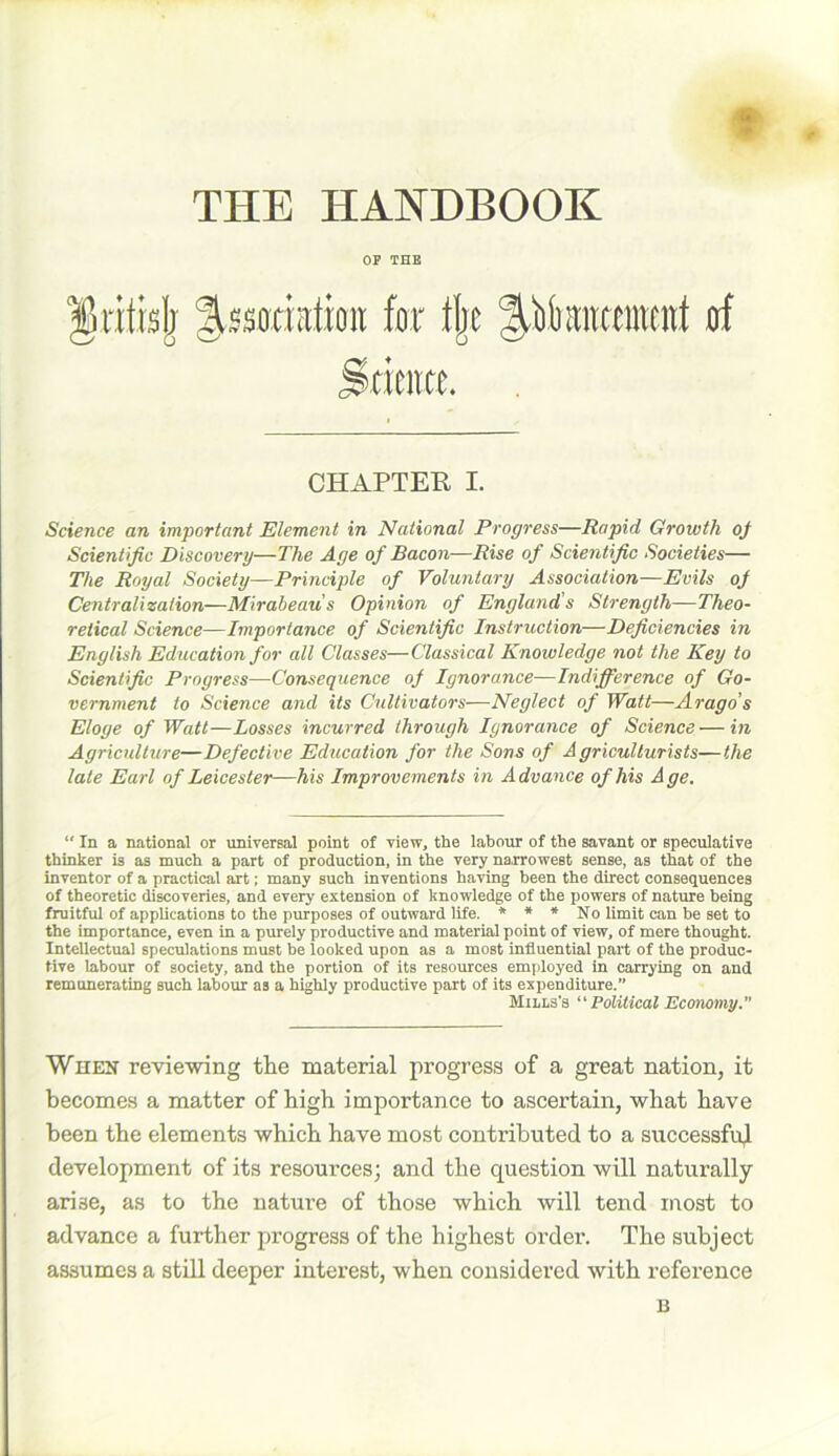 f THE HANDBOOK OP THE ^ritblj ^satiation fmr % ^ikitameirf of Strata. CHAPTER I. Science an important Element in National Progress—Rapid Growth of Scientific Discovery—The Age of Bacon—Rise of Scientific Societies— The Royal Society—Principle of Voluntary Association—Evils of Centralization—Mirabeaus Opinion of England s Strength—Theo- retical Science—Importance of Scientific Instruction—Deficiencies in English Education for all Classes—Classical Knowledge not the Key to Scientific Progress—Consequence of Ignorance—Indifference of Go- vernment to Science and its Cultivators—Neglect of Watt—Arago's Eloge of Watt—Losses incurred through Ignorance of Science—in Agriculture—Defective Education for the Sons of Agriculturists—the late Earl of Leicester—his Improvements in Advance of his Age. “ In a national or universal point of view, the labour of the savant or speculative thinker is as much a part of production, in the very narrowest sense, as that of the inventor of a practical art; many such inventions having been the direct consequences of theoretic discoveries, and every extension of knowledge of the powers of nature being fruitful of applications to the purposes of outward life. * * * No limit can be set to the importance, even in a purely productive and material point of view, of mere thought. Intellectual speculations must be looked upon as a most influential part of the produc- tive labour of society, and the portion of its resources employed in carrying on and remunerating such labour as a highly productive part of its expenditure.” Mills's “Political Economy. When reviewing the material progress of a great nation, it becomes a matter of high importance to ascertain, what have been the elements which have most contributed to a successful development of its resources; and the question will naturally arise, as to the nature of those which will tend most to advance a further progress of the highest order. The subject assumes a still deeper interest, when considered with reference B