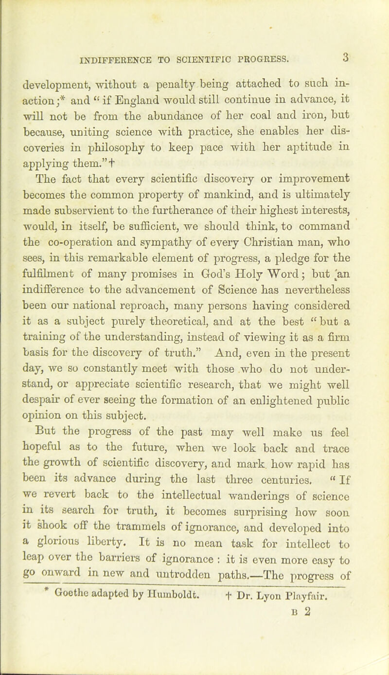 INDIFFERENCE TO SCIENTIFIC PROGRESS. development, without a penalty being attached to such in- action;* and “ if England would still continue in advance, it will not be from the abundance of her coal and iron, but because, uniting science with practice, she enables her dis- coveries in philosophy to keep pace with her aptitude in applying them.”t The fact that every scientific discovery or improvement becomes the common property of mankind, and is ultimately made subservient to the furtherance of their highest interests, would, in itself, be sufficient, we should think, to command the co-operation and sympathy of every Christian man, who sees, in this remarkable element of progress, a pledge for the fulfilment of many promises in God’s Holy Word; but'an indifference to the advancement of Science has nevertheless been our national reproach, many persons having considered it as a subject purely theoretical, and at the best “ but a training of the understanding, instead of viewing it as a firm basis for the discovery of truth.” And, even in the present day, we so constantly meet with those who do not under- stand, or appreciate scientific research, that we might well despair of ever seeing the formation of an enlightened public opinion on this subject. But the progress of the past may well make us feel hopeful as to the future, when we look back and trace the growth of scientific discovery, and mark how rapid has been its advance during the last three centuries. “ If we revert back to the intellectual wanderings of science in its search for truth, it becomes surprising how soon it shook off the trammels of ignorance, and developed into a glorious liberty. It is no mean task for intellect to leap over the barriers of ignorance : it is even more easy to go ouward in new and untrodden paths.—The progress of Goethe adapted by Humboldt. ■)* Dr. Lyon Playfair.