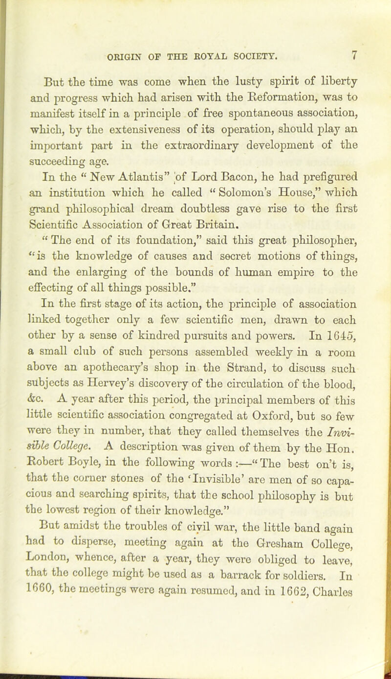 But the time was come when the lusty spirit of liberty and progress which had arisen with the Reformation, was to manifest itself in a principle of free spontaneous association, which, by the extensiveness of its operation, should play an important part in the extraordinary development of the succeeding age. In the “ New Atlantis” of Lord Bacon, he had prefigured an institution which he called “ Solomon’s House,” which grand philosophical dream doubtless gave rise to the first Scientific Association of Great Britain. “ The end of its foundation,” said this great philosopher, “is the knowledge of causes and secret motions of things, and the enlarging of the bounds of human empire to the effecting of all things possible.” In the first stage of its action, the principle of association linked together only a few scientific men, drawn to each other by a sense of kindred pursuits and powers. In 164o, a small club of such persons assembled weekly in a room above an apothecary’s shop in the Strand, to discuss such subjects as Hervey’s discovery of the circulation of the blood, &c. A year after this period, the principal members of this little scientific association congregated at Oxford, but so few were they in number, that they called themselves the Invi- sible College. A description was given of them by the Hon. Robert Boyle, in the following words :—“ The best on’t is, that the corner stones of the ‘Invisible’ are men of so capa- cious and searching spirits, that the school philosophy is but the lowest region of their knowledge.” But amidst the troubles of civil war, the little band again had to disperse, meeting again at the Gresham College, London, whence, after a year, they were obliged to leave, that the college might be used as a barrack for soldiers. In 1660, the meetings were again resumed, and in 1662, Charles